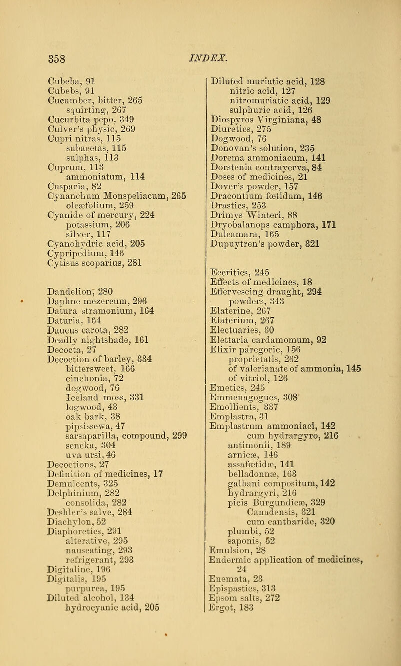 Cubeba, 91. Cubebs, 91 Cucumber, bitter, 265 squirting, 267 Cucurbita pepo, 349 Culver's pbysic, 269 Cupri nitras, 115 subacetas, 115 sulpbas, 113 Cuprum, 113 ammoniatum, 114 Cusparia, 82 Cynancbum Monspeliacum, 265 olesefolium, 259 Cyanide of mercury, 224 potassium, 206 silver, 117 Cyanobydric acid, 205 Cypripedium, 146 Cytisus scoparius, 281 Dandelion; 280 Dapbne mezereum, 296 Datura stramonium, 164 Daturia. 164 Daucus carota, 282 Deadly nightshade, 161 Decocta, 27 Decoction of barley, 334 bittersweet, 166 cincbonia, 72 dogwood, 76 Iceland moss, 331 logwood, 43 oak bark, 38 pipsissewa, 47 sarsaparilla, compound, 299 seneka, 304 uva ursi, 46 Decoctions, 27 Definition of medicines, 17 Demulcents, 325 Delphinium, 282 consolida, 282 Deshler's salve, 284 Diachylon, 52 Diaphoretics, 291 alterative, 295 nauseating, 293 refrigerant, 293 Digital! no, 196 Digitalis, 195 purpurea, 195 Diluted alcohol, 134 hydrocyanic acid, 205 Diluted muriatic acid, 128 nitric acid, 127 nitromuriatic acid, 129 sulphuric acid, 126 Diospyros Virginiana, 48 Diuretics, 275 Dogwood, 76 Donovan's solution, 235 Dorema ammoniacum, 141 Dorstenia contrayerva, 84 Doses of medicines, 21 Dover's powder, 157 Dracontium foetidum, 146 Drastics, 253 Drimys Winteri, 88 Dryobalanops camphora, 171 Dulcamara, 165 Dupuytren's powder, 321 Eccritics, 245 Effects of medicines, 18 Effervescing draught, 294 powders, 343 Elaterine, 267 Elaterium, 267 Electuaries, 30 Elettaria cardamomum, 92 Elixir paregoric, 156 proprietatis, 262 of valerianate of ammonia, 145 of vitriol, 126 Emetics, 245 Emmenagogues, 308' Emollients, 337 Emplastra, 31 Emplastrum ammoniac!, 142 cum hydrargyro, 216 antimonii, 189 arnicDS, 146 assafa3tida3, 141 belladonnte, 163 galbani compositum, 142 hydrargyri, 216 picis BurgundicEe, 329 Canadensis, 321 cum cantharide, 320 plumbi, 52 saponis, 52 Emulsion, 28 Endermic application of medicines, 24 Enemata, 23 Epispastics, 313 Epsom salts, 272 Ergot, 183