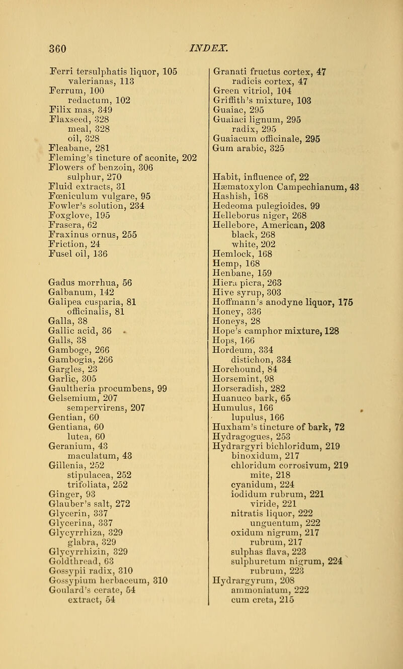 Ferri tersulphatis liquor, 105 valerianas, 113 Ferrum, 100 redactum, 102 Pilix mas, 349 Flaxseed, 328 meal, 328 oil, 328 Fleabane, 281 Fleming's tincture of aconite, 202 Flowers of benzoin, 306 sulphur, 270 Fluid extracts, 31 Foeniculum vulgare, 95 Fowler's solution, 234 Foxglove, 195 Frasera, 62 Fraxinus ornus, 255 Friction, 24 Fusel oil, 136 Gadus morrhuRj 56 Galbanum, 142 Galipea cusparia, 81 officinalis, 81 Galla, 38 Gallic acid, 36 . Galls, 38 Gamboge, 266 Gambogia, 266 Gargles, 23 Garlic, 305 Gaultheria procumbens, 99 Gelsemium, 207 sempervirens, 207 Gentian, 60 Gentiana, 60 lutea, 60 Geranium, 43 maculatum, 43 Gillenia, 252 stipulacea, 252 trifoliata, 252 Ginger, 93 Glauber's salt, 272 Glycerin, 337 Glycerina, 337 Glycyrrhiza, 329 glabra, 329 Glycyrrhizin, 329 Goldthread, 63 Gossypii radix, 310 Gossypium herbaceum, 310 Goulard's cerate, 54 extract, 64 Granati fructus cortex, 47 radicis cortex, 47 Green vitriol, 104 Griiiith's mixture, 103 Guaiac, 295 Guaiaci lignum, 295 radix, 295 Guaiacum oiEcinale, 295 Gum arable, 325 Habit, influence of, 22 Hsematoxylon Campechianum, 43 Hashish, 168 Hedeoma pulegioides, 99 Helleborus niger, 268 Hellebore, American, 203 black, 268 white, 202 Hemlock, 168 Hemp, 168 Henbane, 159 Hiera picra, 263 Hive syrup, 303 Hoffmann's anodyne liquor, 175 Honey, 336 Honeys, 28 Hope's camphor mixture, 128 Hops, 166 Hordeum, 334 distichon, 334 Horehound, 84 Horsemint, 98 Horseradish, 282 Huanuco bark, 65 Humulus, 166 , lupulus, 166 Huxham's tincture of bark, 72 Hydragogues, 253 Hydrargyri bichloridum, 219 binoxidum, 217 chloridum corrosivum, 219 mite, 218 cyanidum, 224 iodidum rubrum, 221 viride, 221 nitratis liquor, 222 unguentum, 222 oxidum nigrum, 217 rubrum, 217 sulphas flava, 223 sulphuretum nigrum, 224 rubrum, 223 Hydrargyrum, 208 ammoniatum, 222 cum creta, 215