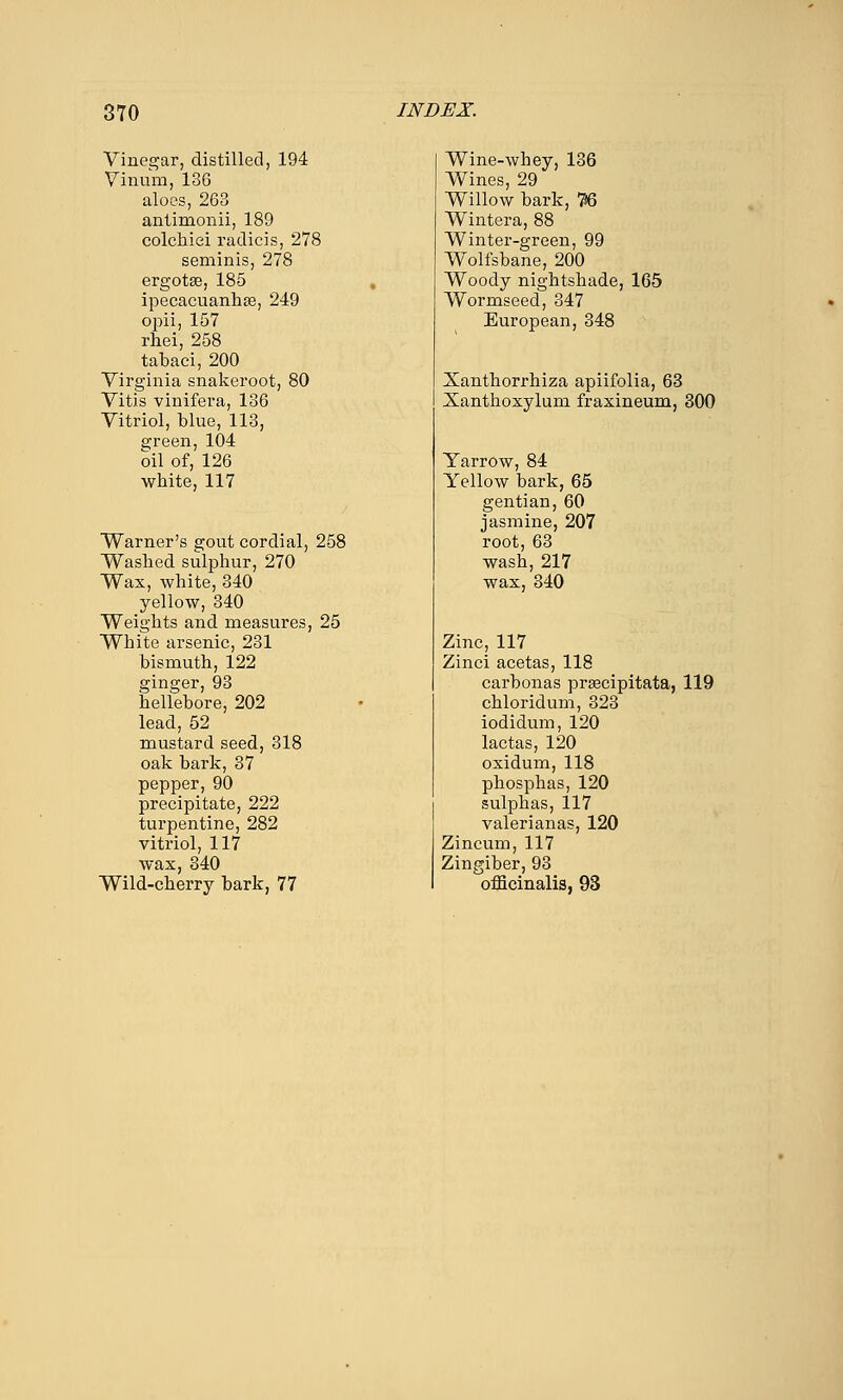 Vinegar, distilled, 194 Yinnm, 136 aloes, 263 antimonii, 189 colchiei radicis, 278 seminis, 278 ergotse, 185 ipecacuanliEe, 249 opii, 157 rhei, 258 tabaci, 200 Virginia snakeroot, 80 Vitis vinifera, 136 Vitriol, blue, 113, green, 104 oil of, 126 white, 117 Warner's gout cordial, 258 Washed sulphur, 270 Wax, white, 340 yellow, 340 Weights and measures, 25 White arsenic, 231 bismuth, 122 ginger, 93 hellebore, 202 lead, 52 mustard seed, 318 oak bark, 37 pepper, 90 precipitate, 222 turpentine, 282 vitriol, 117 wax, 340 Wild-cherry bark, 77 Wine-whey, 136 Wines, 29 Willow bark, 76 Wintera, 88 Winter-green, 99 Wolfsbane, 200 Woody nightshade, 165 Wormseed, 347 European, 348 Xanthorrhiza apiifolia, 63 Xanthoxylum fraxineum, 300 Yarrow, 84 Yellow bark, 65 gentian, 60 jasmine, 207 root, 63 wash, 217 wax, 340 Zincj 117 Zinci acetas, 118 carbonas prsecipitata, 119 chloridum, 323 iodidum, 120 lactas, 120 oxidum, 118 phosphas, 120 sulphas, 117 valerianas, 120 Zincum, 117 Zingiber, 93 officinalis, 93