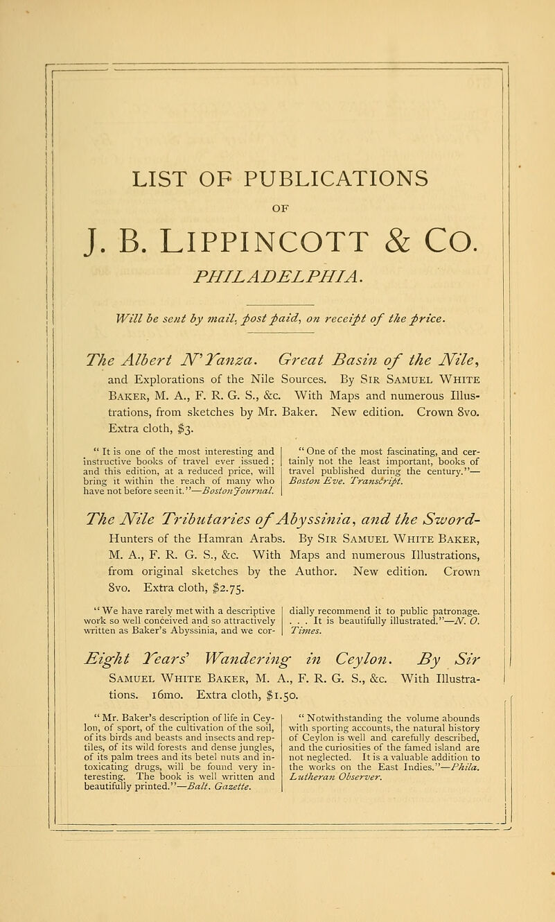 LIST OF PUBLICATIONS OF J. B. LIPPINCOTT & Co. PHILADELPHIA. Will be sent by tnail. fost faid., on receipt of the f rice. The Albert N''Tanza. Great Basin of the Nile^ and Explorations of the Nile Sources. By Sir Samuel White Baker, M. A., F. R. G. S., &c. With Maps and numerous Illus- trations, from sketches by Mr. Baker. New edition. Crown 8vo. Extra cloth, $3.  It is one of the most interesting and instructive boolcs of travel ever issued ; and this edition, at a reduced price, will bring it within the reach of many who have not before seen it.—Bostonjournal.  One of the most fascinating, and cer- tainly not the least important, books of travel published during the century.— Boston Eve. Transiript. The Nile Tributaries of Abyssinia^ and the Sword- Hunters of the Hamran Arabs. By Sir Samuel White Baker, M. A., F. R. G. S., &c. With Maps and numerous Illustrations, from original sketches by the Author. New edition. Crown 8vo. Extra cloth, $2.75.  We have rarely met with a descriptive work so well conceived and so attractively written as Baker's Abyssinia, and we cor- dially recommend it to public patronage. ... It is beautifully illustrated.—N. O. Times. Eight Years'' Wandering in Ceylon. By Sir Samuel White Baker, M. A., F. R. G. S., &c. With Illustra- tions. i6mo. Extra cloth, $1.50.  Mr. Baker's description of life in Cey- lon, of sport, of the cultivation of the soil, of its birds and beasts and insects and rep- tiles, of its wild forests and dense jungles, of its palm trees and its betel nuts and in- toxicating drugs, will be found very in- teresting. The book is well written and beautifully printed.—Bait. Gazette.  Notwithstanding the volume abounds with sporting accounts, the natural history of Ceylon is well and carefully described, and the curiosities of the famed island are not neglected. It is a valuable addition to the works on the East Indies.—Phila. Lutheran Observer.