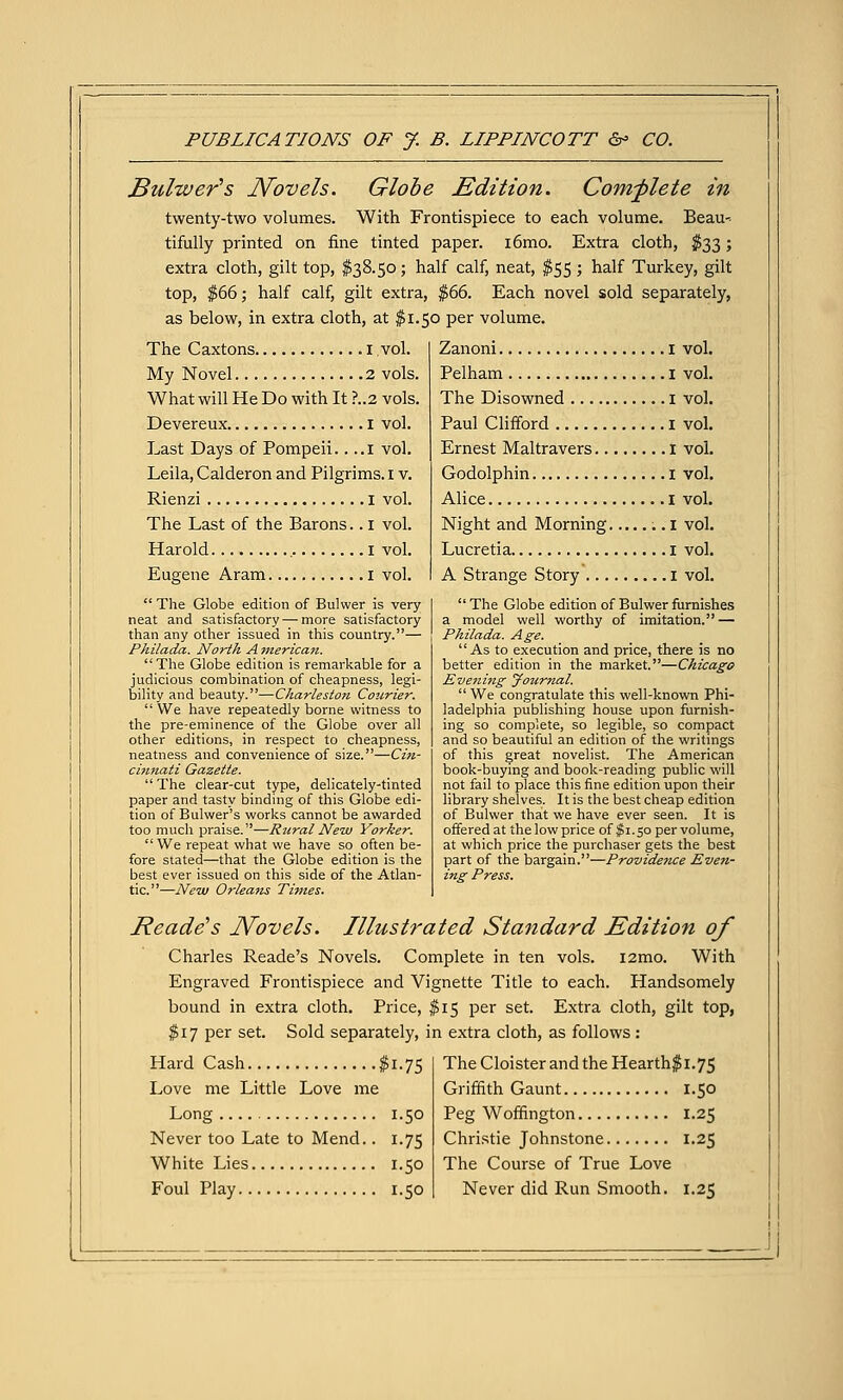 JBulwer's Novels. Globe Edition. Complete in twenty-two volumes. With Frontispiece to each volume. Beau- tifully printed on fine tinted paper. i6mo. Extra cloth, ^^33; extra cloth, gilt top, $38.50; half calf, neat, $55 ; half Turkey, gilt top, $66; half calf, gilt extra, $66. Each novel sold separately, as below, in extra cloth, at $1.50 per volume. The Caxtons i vol. My Novel 2 vols. What will He Do with It ?..2 vols. Devereux i vol. Last Days of Pompeii.. ..i vol. Leila, Calderon and Pilgrims, i v. Rienzi I vol. The Last of the Barons.. i vol. Harold i vol. Eugene Aram i vol.  The Globe edition of Bulwer is very neat and satisfactory — more satisfactory than any other issued in this country.— Philada. North A merica7t. The Globe edition is remarkable for a judicious combination of cheapness, legi- bility and beauty.—Charleston Cotirier. We have repeatedly borne witness to the pre-eminence of the Globe over all other editions, in respect to cheapness, neatness and convenience of size.—Cin- cmnati Gazette.  The clear-cut type, delicately-tinted paper and tasty binding of this Globe edi- tion of Bulvver's works cannot be awarded too much praise.—R^iralNew Yorker.  We repeat what we have so often be- fore slated—that the Globe edition is the best ever issued on this side of the Atlan- tic.—New Orleaiis Tmies. Zanoni i vol. Pelham i vol. The Disowned I vol. Paul Clifford i vol. Ernest Maltravers I vol. Godolphin i vol, Alice I vol. Night and Morning i vol. Lucretia i vol. A Strange Story i vol.  The Globe edition of Bulwer furnishes a model well worthy of imitation. — Philada. Age.  As to execution and price, there is no better edition in the market.—Chicago Evenijig Journal.  We congratulate this well-known Phi- ladelphia publishing house upon furnish- ing so complete, so legible, so compact and so beautiful an edition of the writings of this great novelist. The American book-buymg and book-reading public will not fail to place this fine edition upon their library shelves. It is the best cheap edition of Bulwer that we have ever seen. It is offered at the low price of ^i ■ 50 per volume, at which price the purchaser gets the best part of the bargain.—Providence Even- ing Press. Reade's Novels. Illustrated Standard Edition of Charles Reade's Novels. Complete in ten vols. i2mo. With Engraved Frontispiece and Vignette Title to each. Handsomely bound in extra cloth. Price, $15 per set. Extra cloth, gilt top, $17 per set. Sold separately, in extra cloth, as follows: Hard Cash $1.75 Love me Little Love me Long 1.50 Never too Late to Mend.. 1.75 White Lies 1.50 Foul Play 1.50 The Cloister and the Hearth$i.75 Griffith Gaunt 1.50 Peg Woffington 1.25 Christie Johnstone 1.25 The Course of True Love Never did Run Smooth. 1.25