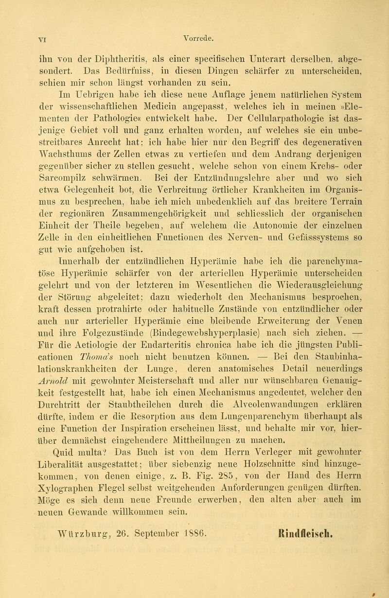 ihn von der Diphtheritis, als einer specifischen Unterart derselben, abge- sondert. Das Bedürfniss, in diesen Dingen schärfer zu unterscheiden, schien mir schon längst vorhanden zu sein. Im Uebrigen habe ich diese neue Auflage jenem natürlichen System der wissenschaftlichen Medicin angepasst, welches ich in meinen »Ele- menten der Pathologie« entwickelt habe. Der Cellularpathologie ist das- jenige Gebiet voll und ganz erhalten worden, auf welches sie ein unbe- streitbares Anrecht hat; ich habe hier nur den Begriff des degenerativen Wachsthums der Zellen etwas zu vertiefen und dem Andrang derjenigen gegenüber sicher zu stellen gesucht, welche schon von einem Krebs- oder Sarcompilz schwärmen. Bei der Entzündungslehre aber und wo sich etwa Gelegenheit bot, die Verbreitung örtlicher Krankheiten im Organis- mus zu besprechen, habe ich mich unbedenklich auf das breitere Terrain der regionären Zusammengehörigkeit und schliesslich der organischen Eiuheit der Theile begeben, auf welchem die Autonomie der einzelnen Zelle in den einheitlichen Functionen des Nerven- und Gefässsystems so gut wie aufgehoben ist. Innerhalb der entzündlichen Hyperämie habe ich die parenchyma- töse Hyperämie schärfer von der arteriellen Hyperämie unterscheiden gelehrt und von der letzteren im Wesentlichen die Wiederausgleichung der Störung abgeleitet; dazu wiederholt den Mechanismus besprochen, kraft dessen protrahirte oder habituelle Zustände von entzündlicher oder auch nur arterieller Hyperämie eine bleibende Erweiterung der Venen und ihre Folgezustände (Bindegewebshyperplasie) nach sich ziehen. — Für die Aetiologie der Endarteritis chronica habe ich die jüngsten Publi- cationen Thomds noch nicht benutzen können. — Bei den Staubinha- lationskrankheiten der Lunge, deren anatomisches Detail neuerdings Arnold mit gewohnter Meisterschaft und aller nur wünschbaren Genauig- keit festgestellt hat, habe ich einen Mechanismus angedeutet, welcher den Durchtritt der Staubtheilchen durch die Alveolenwandungen erklären dürfte, indem er die Besorption aus dem Lungenparenchym überhaupt als eine Function der Inspiration erscheinen lässt, und behalte mir vor, hier- über demnächst eingehendere Mittheilungen zu machen. Quid multa? Das Buch ist von dem Herrn Verleger mit gewohnter Liberalität ausgestattet; über siebenzig neue Holzschnitte sind hinzuge- kommen, von denen einige, z. B. Fig. 285, von der Hand des Herrn Xylographen Flegel selbst weitgehenden Anforderungen genügen dürften. Möge es sich denn neue Freunde erwerben, den alten aber auch im neuen Gewände willkommen sein. Würzburg, 26. September 1886. Rindfleisch.