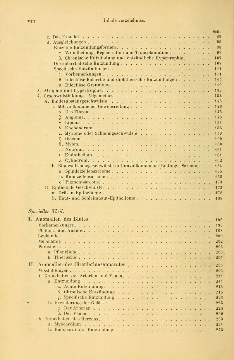 Seite c. Das Exsudat 89 d. Ausgleichungen •. . 95 Einzelne Entzündungsformen 98 a. Wundheilang, Regeneration und Transplantation 99 ß. Chronische Entzündung und entzündliche Hypertrophie 1 07 Die katarrhalische Entzündung 108 Specifische Entzündungen 111 1. Vorbemerkungen 111 2. Infectiöse Katarrhe und diphtherische Entzündungen 115 3. Infectiöse Granulome 119 3. Atrophie und Hypertrophie 130 4. Geschwulstbildung. Allgemeines 132 A. Bindesubstanzgeschwülste 146 a. Mit vollkommener Gewebsreifung 146 a. Das Fibrom 146 ß. Angioma 148 y. Lipoma 153 o. Enchondrom 155 s. Myxome oder Schleimgeschwülste 159 £. Osteom 160 &. Myom 160 7). Neurom 161 i. Endotheliom 161 -/. Cylindrom 162 , , b. Bindesubstanzgeschwülste mit unvollkommener Reifung. Sarcome . . 164 a. Spindelzellensarcome . „. . 165 b. Rundzellensarcome. . 168 c. Pigmentsarcome . 173 B. Epitheliale Geschwülste. . 175 a. Drüsen-Epitheliome 4 78 b. Haut-und Schleimhaut-Epitheliome 4 88 Specieller Theil. I. Anomalien des Blutes 4 96 Vorbemerkungen ,. 196 Plethora und Anämie 198 Leukämie 200 Melanämie 202 Parasiten 203 a. Pflanzliche 203 b. Thierische 204 II. Anomalien des Circulationsapparates 205 Missbildungen 205 1. Krankheiten der Arterien und Venen . . . 211 a. Entzündung , 214 a. Acute Entzündung 214 ß. Chronische Entzündung 215 y. Specifische Entzündung 223 - b. Erweiterung der Gefässe 225 a. Der Arterien 225 ß. Der Venen 230 2. Krankheiten des Herzens. . 233 a. Myocardium 234 b. Endocardium. Entzündung 243