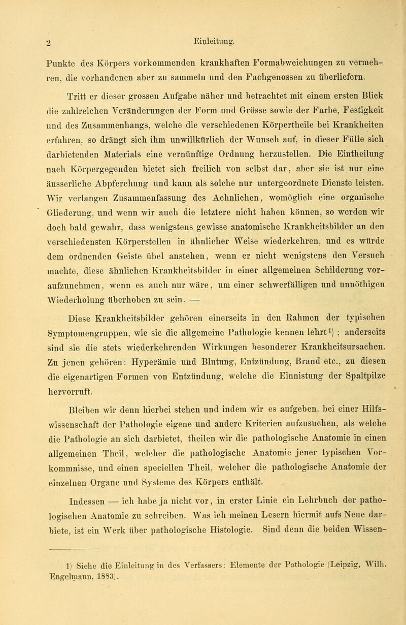 Punkte des Körpers vorkommenden krankhaften Formab Weichlingen zu vermeh- ren, die vorhandenen aber zu sammeln und den Fachgenossen zu überliefern. Tritt er dieser grossen Aufgabe näher und betrachtet mit einem ersten Blick die zahlreichen Veränderungen der Form uud Grösse sowie der Farbe, Festigkeit und des Zusammenhangs, welche die verschiedenen Körpertheile bei Krankheiten erfahren, so drängt sich ihm unwillkürlich der Wunsch auf, in dieser Fülle sich darbietenden Materials eine vernünftige Ordnung herzustellen. Die Eintheilung nach Körpergegenden bietet sich freilich von selbst dar, aber sie ist nur eine äusserliche Abpferchung und kann als solche nur untergeordnete Dienste leisten. Wir verlangen Zusammenfassung des Aehnlichen, womöglich eine organische Gliederung, und wenn wir auch die letztere nicht haben können, so werden wir doch bald gewahr, dass wenigstens gewisse anatomische Krankheitsbilder an den verschiedensten Körperstellen in ähnlicher Weise wiederkehren, und es würde dem ordnenden Geiste übel anstehen, wenn er nicht wenigstens den Versuch machte, diese ähnlichen Krankheitsbilder in einer allgemeinen Schilderung vor- aufzunehmen , wenn es auch nur wäre, um einer schwerfälligen und unnöthigen Wiederholung überhoben zu sein. — Diese Krankheitsbilder gehören einerseits in den Rahmen der typischen Symptomengruppen, wie sie die allgemeine Pathologie kennen lehrtl) ; anderseits sind sie die stets wiederkehrenden Wirkungen besonderer Krankheitsursachen. Zu jenen gehören: Hyperämie und Blutung, Entzündung, Brand etc., zu diesen die eigenartigen Formen von Entzündung, welche die Einnistung der Spaltpilze hervorruft. Bleiben wir denn hierbei stehen und indem wir es aufgeben, bei einer Hilfs- wissenschaft der Pathologie eigene und andere Kriterien aufzusuchen, als welche die Pathologie an sich darbietet, theilen wir die pathologische Anatomie in einen allgemeinen Theil, welcher die pathologische Anatomie jener typischen Vor- kommnisse, und einen speciellen Theil, welcher die pathologische Anatomie der einzelnen Organe und Systeme des Körpers enthält. Indessen — ich habe ja nicht vor, in erster Linie ein Lehrbuch der patho- logischen Anatomie zu schreiben. Was ich meinen Lesern hiermit aufs Neue dar- biete, ist ein Werk über pathologische Histologie. Sind denn die beiden Wissen- 1) Siehe die Einleitung in des Verfassers: Elemente der Pathologie (Leipzig, Willi. Engelmann, 1883).