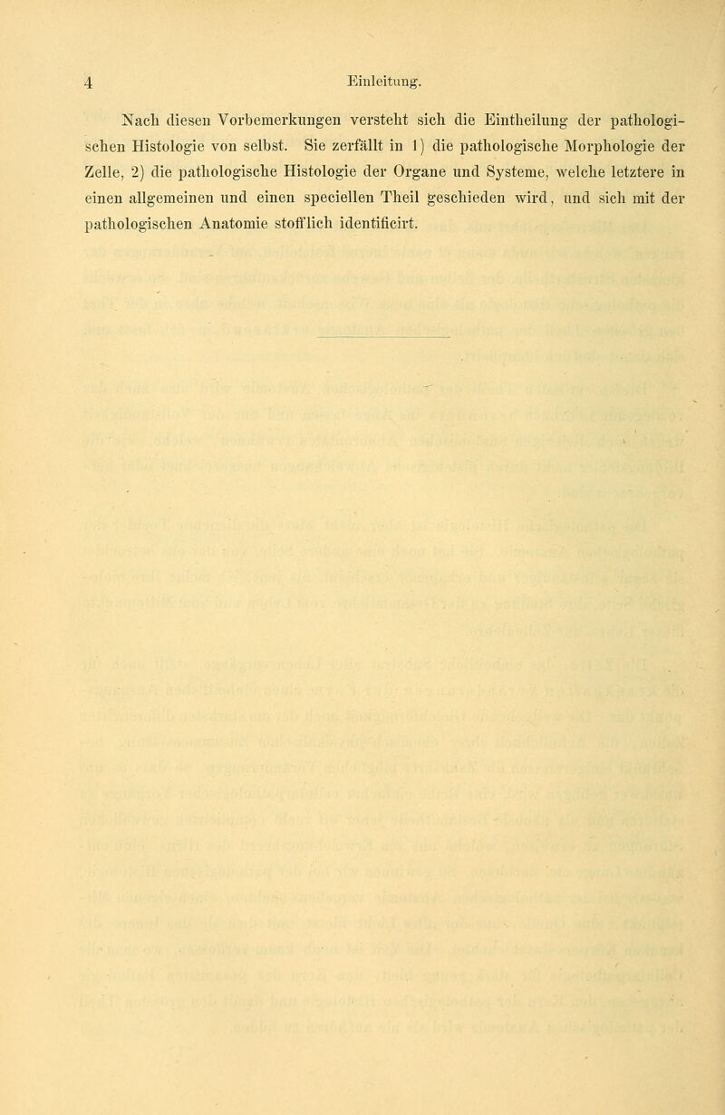 Nach diesen Vorbemerkungen versteht sich die Eintheilung der pathologi- schen Histologie von selbst. Sie zerfällt in 1) die pathologische Morphologie der Zelle, 2) die pathologische Histologie der Organe und Systeme, welche letztere in einen allgemeinen und einen speciellen Theil geschieden wird, und sich mit der pathologischen Anatomie stofflich identificirt.