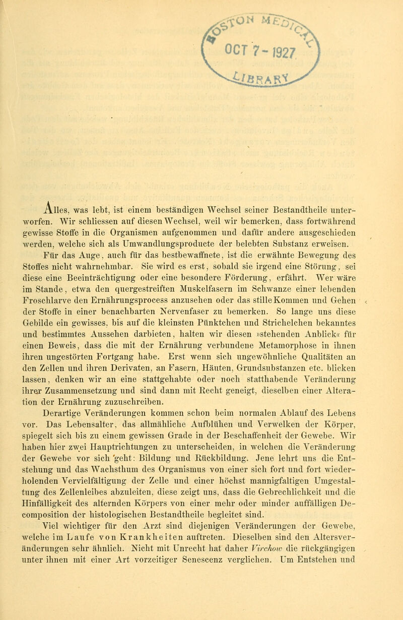 Alles, was lebt, ist einem beständigen Wechsel seiner Bestandteile unter- worfen. Wir scbliessen auf diesen Wechsel, weil wir bemerken, dass fortwährend gewisse Stoffe in die Organismen aufgenommen und dafür andere ausgeschieden werden, welche sich als Umwandlungsproducte der belebten Substanz erweisen. Für das Auge, auch für das bestbewaffnete, ist die erwähnte Bewegung des Stoffes nicht wahrnehmbar. Sie wird es erst, sobald sie irgend eine Störung, sei diese eine Beeinträchtigung oder eine besondere Förderung, erfährt. Wer wäre im Stande, etwa den quergestreiften Muskelfasern im Schwänze einer lebenden Froschlarve den Ernährungsprocess anzusehen oder das stille Kommen und Gehen der Stoffe in einer benachbarten Nervenfaser zu bemerken. So lange uns diese Gebilde ein gewisses, bis auf die kleinsten Pünktchen und Strichelchen bekanntes und bestimmtes Aussehen darbieten, halten wir diesen »stehenden Anblick« für einen Beweis, dass die mit der Ernährung verbundene Metamorphose in ihnen ihren ungestörten Fortgang habe. Erst wenn sich ungewöhnliche Qualitäten an den Zellen und ihren Derivaten, an Fasern, Häuten, Grundsubstanzen etc. blicken lassen, denken wir an eine stattgehabte oder noch statthabende Veränderung ihrer Zusammensetzung und sind dann mit Recht geneigt, dieselben einer Altera- tion der Ernährung zuzuschreiben. Derartige Veränderungen kommen schon beim normalen Ablauf des Lebens vor. Das Lebensalter, das allmähliche Aufblühen und Verwelken der Körper, spiegelt sich bis zu einem gewissen Grade in der Beschaffenheit der Gewebe. Wir haben hier zwei Hauptrichtungen zu unterscheiden, in welchen die Veränderung der Gewebe vor sich'geht: Bildung und Bückbildung. Jene lehrt uns die Ent- stehung und das Wachsthum des Organismus von einer sich fort und fort wieder- holenden Vervielfältigung der Zelle und einer höchst mannigfaltigen Umgestal- tung des Zellenleibes abzuleiten, diese zeigt uns, dass die Gebrechlichkeit und die Hinfälligkeit des alternden Körpers von einer mehr oder minder auffälligen De- composition der histologischen Bestandtheile begleitet sind. Viel wichtiger für den Arzt sind diejenigen Veränderungen der Gewebe, welche im Laufe von Krankheiten auftreten. Dieselben sind den Altersver- änderungen sehr ähnlich. Nicht mit Unrecht hat daher Virchoiu die rückgängigen unter ihnen mit einer Art vorzeitiger Senescenz verglichen. Um Entstehen und