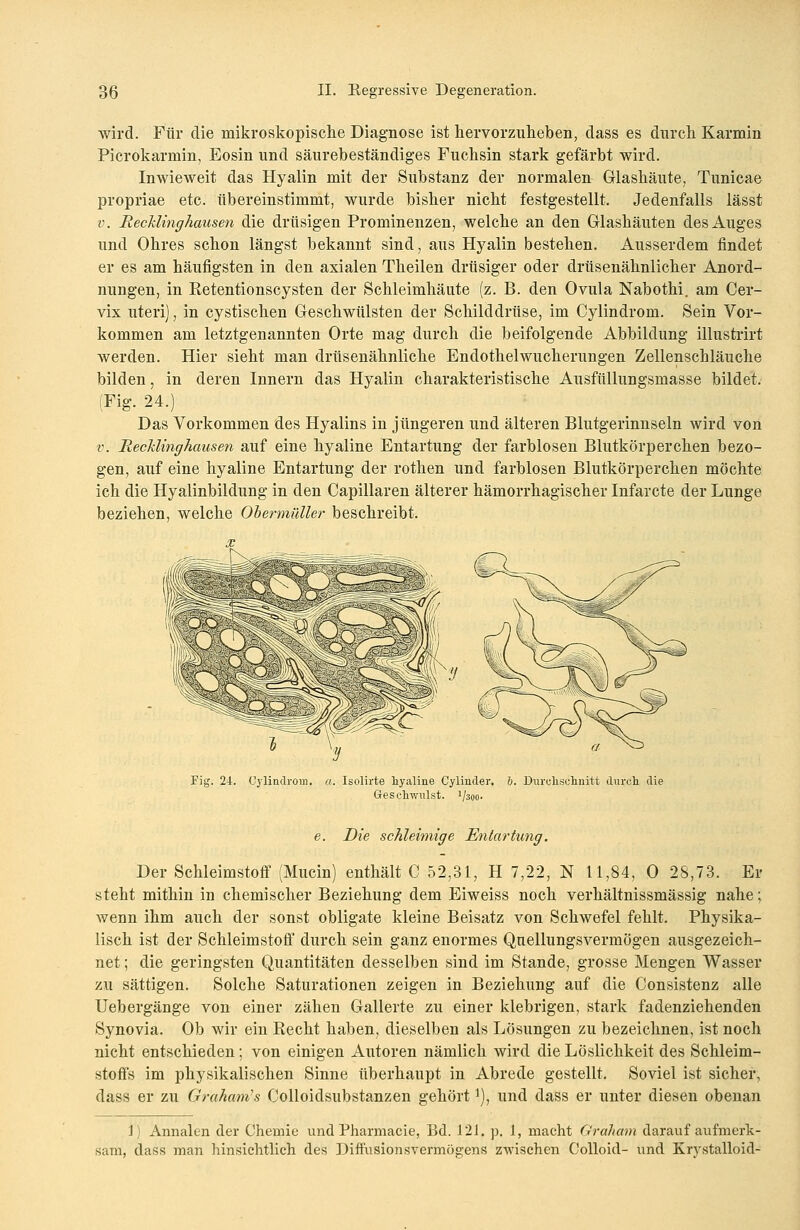 wird. Für die mikroskopische Diagnose ist hervorzuheben, dass es durch Karmin Picrokarmin, Eosin und säurebeständiges Fuchsin stark gefärbt wird. Inwieweit das Hyalin mit der Substanz der normalen Glashäute, Tunicae propriae etc. übereinstimmt, wurde bisher nicht festgestellt. Jedenfalls lässt v. Rechlinghausen die drüsigen Prominenzen, welche an den Glashäuten des Auges und Ohres schon längst bekannt sind, aus Hyalin bestehen. Ausserdem findet er es am häufigsten in den axialen Theilen drüsiger oder drüsenähnlicher Anord- nungen, in Retentionscysten der Schleimhäute (z. B. den Ovula Nabothi. am Cer- vix uteri), in cystischen Geschwülsten der Schilddrüse, im Cylindrom. Sein Vor- kommen am letztgenannten Orte mag durch die beifolgende Abbildung illustrirt werden. Hier sieht man drüsenähnliche Endothel Wucherungen Zellenschläuche bilden, in deren Innern das Hyalin charakteristische Ausfüllungsmasse bildet. (Fig. 24.) Das Vorkommen des Hyalins in jüngeren und älteren Blutgerinnseln wird von v. RecUinghausen auf eine hyaline Entartung der farblosen Blutkörperchen bezo- gen, auf eine hyaline Entartung der rothen und farblosen Blutkörperchen möchte ich die Hyalinbildung in den Capillaren älterer hämorrhagischer Infarcte der Lunge beziehen, welche Obermüller beschreibt. Fig. 24. Cylindrom. a. Isolirte hyaline Cylinder. Geschwulst. 1/300. 1). Durchschnitt durch die e. Die schleimige Entartung. Der Schleimstoff (Mucin) enthält C 52,31, H 7,22, N 11,84, 0 28,73. Er steht mithin in chemischer Beziehung dem Eiweiss noch verhältnissmässig nahe; wenn ihm auch der sonst obligate kleine Beisatz von Schwefel fehlt. Physika- lisch ist der Schleimstoff durch sein ganz enormes Quellungsvermögen ausgezeich- net ; die geringsten Quantitäten desselben sind im Stande, grosse Mengen Wasser zu sättigen. Solche Saturationen zeigen in Beziehung auf die Consistenz alle Uebergänge von einer zähen Gallerte zu einer klebrigen, stark fadenziehenden Synovia. Ob wir ein Recht haben, dieselben als Lösungen zu bezeichnen, ist noch nicht entschieden; von einigen Autoren nämlich wird die Löslichkeit des Schleim- stoffs im physikalischen Sinne überhaupt in Abrede gestellt. Soviel ist sicher, dass er zu Grahams Colloidsubstanzen gehörti), und dass er unter diesen obenan i) Annalen der Chemie und Pharmacie, Bd. 12J. p. 1, macht Graham darauf aufmerk- sam, dass man hinsichtlich des Diffusionsvermögens zwischen Colloid- und Krystalloid-