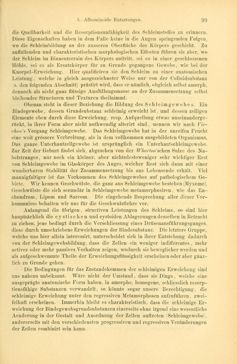 die Quellbarkeit und die Resorptionsunfähigkeit des Schleimstoffes zu erinnern. Diese Eigenschaften liaben in dem Falle keine in die Augen springenden Folgen, wo die Sclileimbildung an der äusseren Oberfläche des Körpers geschieht. Zu auffallenden und charakteristischen morphologischen Effecten führen sie aber, WO' der Schleim im Binnenterrain des Körpers auftritt, sei es in einer geschlossenen Höhle, sei es als Ersatzkörper für zu Grunde gegangene Gewebe, wie bei der Knorpel-Erweichung. Hier qualificiren sie den Schleim zu einer anatomischen Leistung, welche in gleich ausgezeichneter Weise nur von der Colloidsubstanz s. den folgenden Abschnitt) prästirt wird, dass er nämlich, obgleich selbst amorph, dennoch als nicht ganz flüssige Ausfüllungsmasse an der Zusammensetzung selbst bleibender Structuren und Texturen theilnimmt. Obenan steht in dieser Beziehung die Bildung des Schleimgewebe s. Ein Bindegewebe, dessen Grundsubstanz schleimig erweicht ist, und dessen zelligen Elemente eben durch diese Erweichung, resp. Aufquellung etwas auseinanderge- rückt, in ihrer Form aber nicht nothwendig alterirt sind, -nennen wir nach Vir- ehow's Vorgang Schleimgewebe. Das Schleimgewebe hat in der unreifen Frucht eine weit grössere Verbreitung, als in dem vollkommen ausgebildeten Organismus. Das ganze Unterhautzellgewebe ist ursprünglich ein Unterhautschleimgewebe. Zur Zeit der Geburt findet sich, abgesehen von der Wharton'söhen Sülze des Na- belstranges , nur noch ein kleiner, aber nichtsdestoweniger sehr wichtiger Rest von Schleimgewebe im Glaskörper des Auges, welcher Rest sich dann mit einer wunderbaren Stabilität der Zusammensetzung bis ans Lebensende erhält. Viel mannigfaltiger ist das Vorkommen des Schleimgewebes auf pathologischem Ge- biete. Wir kennen Geschwülste, die ganz aus Schleimgewebe bestehen (Myxome), Geschwülste die sich secundaria Schleimgewebe metamorphosiren, wie das En- chondrom, Lipom und Sarcom. Die eingehende Besprechung aller dieser Vor- kommnisse behalten wir uns für die Geschwulstlehre vor. Anlangend die übrigen, struetiven Leistungen des Schleims, so sind hier hauptsächlich die cystischen und cystoiden Ablagerungen desselben in Betracht zu ziehen, jene bedingt durch die Verschliessung eines Drüsenausführungsganges, diese durch umschriebene Erweichungen der Bindesubstanz. Die letztere Gruppe, welche uns hier allein interessirt, unterscheidet sich in ihrer Entstehung dadurch von der Schleimgewebsbildung, dass die Zellen ein weniger indifferentes, mehr actives oder mehr passives Verhalten zeigen, wodurch sie beweglicher werden und als aufgeschwemmte Theile der Erweichungsflüssigkeit erscheinen oder aber gänz- lich zu Grunde gehen. Die Bedingungen für das Zustandekommen der schleimigen Erweichung sind uns nahezu unbekannt. Wäre nicht der Umstand, dass sie Dinge, welche eine ausgeprägte anatomische Form haben, in amorphe, homogene, schliesslich resorp- tionsfähige Substanzen verwandelt, so könnte sogar unsere Berechtigung, die schleimige Erweichung unter den regressiven Metamorphosen aufzuführen, zwei- felhaft erscheinen. Immerhin bleibt es charakteristisch, dass die schleimige Er- weichung der Bindegewebsgrundsubstanzen einerseits ohne irgend eine weseutliche Aenderung in der Gestalt und Anordnung der Zellen auftreten (Schleimgewebe), andererseits mit den verschiedensten progressiven und regressiven Veränderungen der Zellen combinirt sein kann.