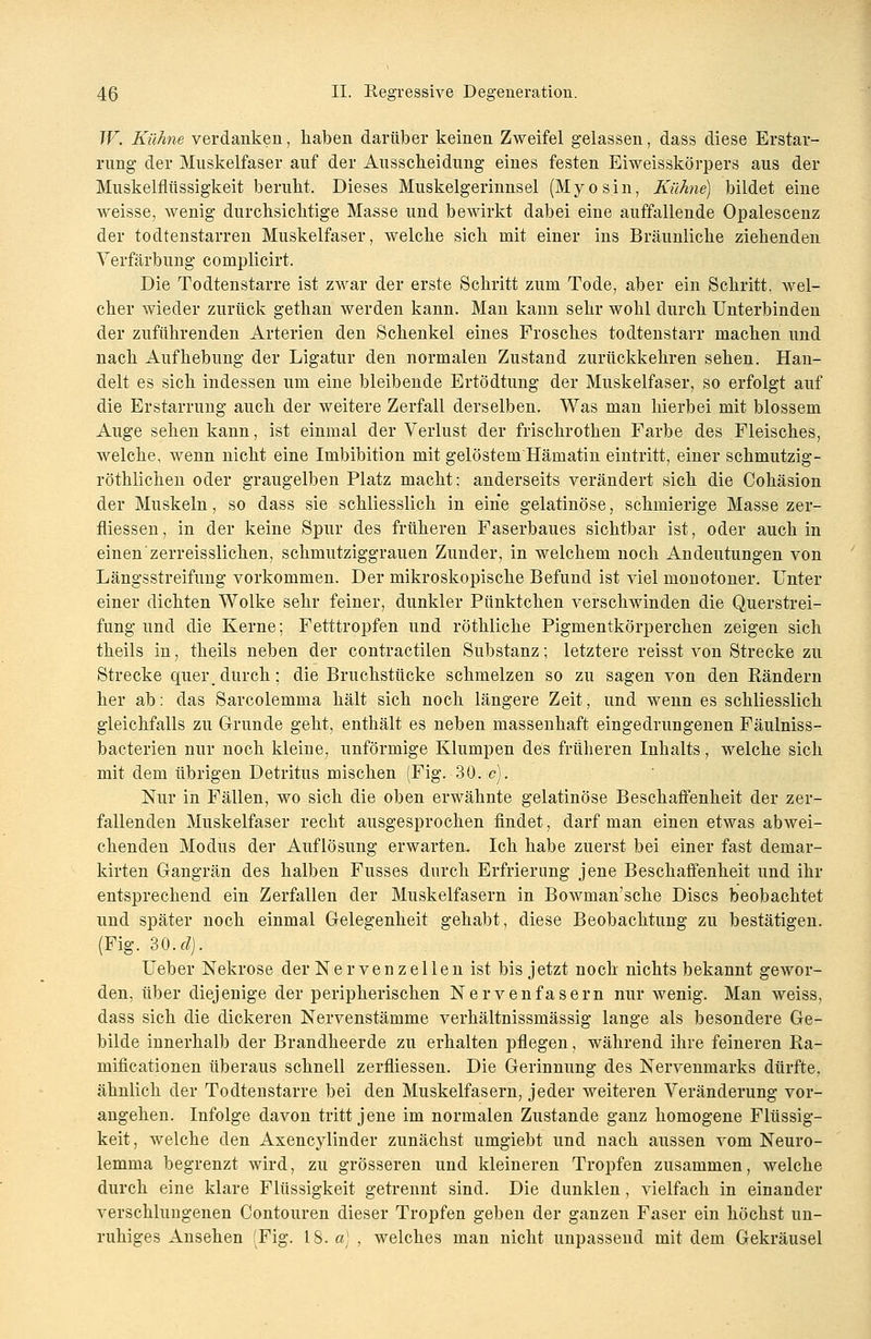 W. Kühne verdanken, haben darüber keinen Zweifel gelassen, dass diese Erstar- rung der Muskelfaser auf der Ausscheidung eines festen Eiweisskörpers aus der Muskelflüssigkeit beruht. Dieses Muskelgerinnsel (Myosin, Kühne) bildet eine weisse, wenig durchsichtige Masse und bewirkt dabei eine auffallende Opalescenz der todtenstarren Muskelfaser, welche sich mit einer ins Bräunliche ziehenden Verfärbung complicirt. Die Todtenstarre ist zwar der erste Schritt zum Tode, aber ein Schritt, wel- cher wieder zurück gethan werden kann. Man kann sehr wohl durch Unterbinden der zuführenden Arterien den Schenkel eines Frosches todtenstarr machen und nach Aufhebung der Ligatur den normalen Zustand zurückkehren sehen. Han- delt es sich indessen um eine bleibende Ertödtung der Muskelfaser, so erfolgt auf die Erstarrung auch der weitere Zerfall derselben. Was man hierbei mit blossem Auge sehen kann, ist einmal der Verlust der frischrothen Farbe des Fleisches, welche, wenn nicht eine Imbibition mit gelöstem Hämatin eintritt, einer schmutzig- röthlichen oder graugelben Platz macht: anderseits verändert sich die Cohäsion der Muskeln, so dass sie schliesslich in eine gelatinöse, schmierige Masse zer- fliessen, in der keine Spur des früheren Faserbaues sichtbar ist, oder auch in einen zerreisslichen, schmutziggrauen Zunder, in welchem noch Andeutungen von Längsstreifung vorkommen. Der mikroskopische Befund ist viel monotoner. Unter einer dichten Wolke sehr feiner, dunkler Pünktchen verschwinden die Querstrei- fung und die Kerne; Fetttropfen und röthliche Pigmentkörperchen zeigen sich theils in, theils neben der contractilen Substanz; letztere reisst von Strecke zu Strecke quer, durch; die Bruchstücke schmelzen so zu sagen von den Rändern her ab: das Sarcolemma hält sich noch längere Zeit, und wenn es schliesslich gleichfalls zu Grunde geht, enthält es neben massenhaft eingedrungenen Fäulniss- bacterien nur noch kleine, unförmige Klumpen des früheren Inhalts, welche sich mit dem übrigen Detritus mischen (Fig. 30. c). Nur in Fällen, wo sich die oben erwähnte gelatinöse Beschaffenheit der zer- fallenden Muskelfaser recht ausgesprochen findet, darf man einen etwas abwei- chenden Modus der Auflösung erwarten. Ich habe zuerst bei einer fast deniar- kirten Gangrän des halben Fusses durch Erfrierung jene Beschaffenheit und ihr entsprechend ein Zerfallen der Muskelfasern in Bowman'sche Discs beobachtet und später noch einmal Gelegenheit gehabt, diese Beobachtung zu bestätigen. (Fig. 30. d). Ueber Nekrose der Nervenzellen ist bis jetzt noch nichts bekannt gewor- den, über diejenige der peripherischen Nervenfasern nur wenig. Man weiss, dass sich die dickeren Nervenstämme verhältnissmässig lange als besondere Ge- bilde innerhalb der Brandheerde zu erhalten pflegen, während ihre feineren Ra- mificationen überaus schnell zerfliessen. Die Gerinnung des Nervenmarks dürfte, ähnlich der Todtenstarre bei den Muskelfasern, jeder weiteren Veränderung vor- angehen. Infolge davon tritt jene im normalen Zustande ganz homogene Flüssig- keit , welche den Axencylinder zunächst umgiebt und nach aussen vom Neuro- lemma begrenzt wird, zu grösseren und kleineren Tropfen zusammen, welche durch eine klare Flüssigkeit getrennt sind. Die dunklen , vielfach in einander verschlungenen Contouren dieser Tropfen geben der ganzen Faser ein höchst un- ruhiges Ansehen (Fig. 18. a) , welches man nicht unpassend mit dem Gekräusel