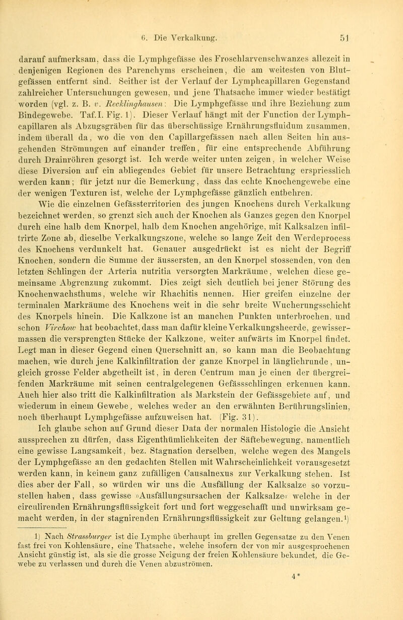 darauf aufmerksam, dass die Lymphgefässe des Froschlarvenschwanzes allezeit in denjenigen Kegionen des Parenchyms erscheinen, die am weitesten von Blut- gefässen entfernt sind. Seither ist der Verlauf der Lymphcapillaren Gegenstand zahlreicher Untersuchungen gewesen, und jene Thatsache immer wieder bestätigt worden (vgl. z. B. v. Recklinghausen: Die Lymphgefässe und ihre Beziehung zum Bindegewebe. Taf.I. Fig. 1). Dieser Verlauf hängt mit der Function der Lymph- capillaren als Abzugsgräben für das überschüssige Ernährungsfluidum zusammen, indem überall da, wo die von den Capillargefässen nach allen Seiten hin aus- gehenden Strömungen auf einander treffen, für eine entsprechende Abführung durch Drainröhren gesorgt ist. Ich werde weiter unten zeigen, in welcher Weise diese Diversion auf ein abliegendes Gebiet für unsere Betrachtung erspriesslich werden kann; für jetzt nur die Bemerkung, dass das echte Knochengewebe eine der wenigen Texturen ist, welche der Lymphgefässe gänzlich entbehren. Wie die einzelnen Gefässterritorien des jungen Knochens durch Verkalkung bezeichnet werden, so grenzt sich auch der Knochen als Ganzes gegen den Knorpel durch eine halb dem Knorpel, halb dem Knochen angehörige, mit Kalksalzen infil- trirte Zone ab, dieselbe Verkalkungszone, welche so lange Zeit den Werdeprocess des Knochens verdunkelt hat. Genauer ausgedrückt ist es nicht der Begriff Knochen, sondern die Summe der äussersten, an den Knorpel stossenden, von den letzten Schlingen der Arteria nutritia versorgten Markräume, welchen diese ge- meinsame Abgrenzung zukommt. Dies zeigt sich deutlich bei jener Störung des Knochenwachsthums, welche wir Rhachitis nennen. Hier greifen einzelne der terminalen Markräume des Knochens weit in die sehr breite Wucherungsschicht des Knorpels hinein. Die Kalkzone ist an manchen Punkten unterbrochen, und schon Virchoiv hat beobachtet, dass man dafür kleine Verkalkungsheer de, gewisser- massen die versprengten Stücke der Kalkzone, weiter aufwärts im Knorpel findet. Legt man in dieser Gegend einen Querschnitt an, so kann man die Beobachtung machen, wie durch jene Kalkinfiltration der ganze Knorpel in länglichrunde, un- gleich grosse Felder abgetheilt ist, in deren Centrum man je einen der übergrei- fenden Markräume mit seinen centralgelegenen Gefässschlingen erkennen kann. Auch hier also tritt die Kalkinfiltration als Markstein der Gefässgebiete auf, und wiederum in einem Gewebe, welches weder an den erwähnten Berührungslinien, noch überhaupt Lymphgefässe aufzuweisen hat. (Fig. 31). Ich glaube schon auf Grund dieser Data der normalen Histologie die Ansicht aussprechen zu dürfen, dass Eigenthümlichkeiten der Säftebewegung, namentlich eine gewisse Langsamkeit, bez. Stagnation derselben, welche wegen des Mangels der Lymphgefässe an den gedachten Stellen mit Wahrscheinlichkeit vorausgesetzt werden kann, in keinem ganz zufälligen Causalnexus zur Verkalkung stehen. Ist dies aber der Fall, so würden wir uns die Ausfällung der Kalksalze so vorzu- stellen haben, dass gewisse »Ausfällungsursachen der Kalksalze« welche in der circulirenden Ernährungsflüssigkeit fort und fort weggeschafft und unwirksam ge- macht werden, in der stagnirenden Ernährungsflüssigkeit zur Geltung gelangen.1] 1) Nach Strassburger ist die Lymphe überhaupt im grellen Gegensatze zu den Venen fast frei von Kohlensäure, eine Thatsache, welche insofern der von mir ausgesprochenen Ansicht günstig ist, als sie die grosse Neigung der freien Kohlensäure bekundet, die Ge- webe zu verlassen und durch die Venen abzuströmen. 4*