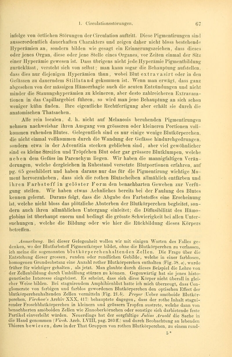 infolge von örtlichen Störungen der (Jirculation auftritt. Diese Figmcntirungen sind ausserordentlich dauerhaften Charakters und zeigen daher nicht bloss bestehende Hyperämien an, sondern bilden wie gesagt ein Erinnerungszeichen, dass dieses oder jenes Organ, diese oder jene Stelle eines Organes, vor Zeiten einmal der Sitz einer Hyperämie gewesen ist. Dass übrigens nicht jede Hyperämie Pigmentbildung zurücklässt, versteht sich von selbst; man kann sogar die Behauptung aufstellen, dass dies nur diejenigen Hyperämien thnn, wobei Blut extravasirt oder in den Gefässen zu dauerndem Stillstand gekommen ist. Wenn man erwägt, dass ganz abgesehen von der massigen Hämorrhagie auch die acuten Entzündungen und nicht minder die Stauungshyperämien zu kleineren, aber desto zahlreicheren Extravasa- tionen in das Capillargebiet führen, so wird man jene Behauptung an sich schon weniger kühn finden. Ihre eigentliche Rechtfertigung aber erhält sie durch die anatomischen Thatsachen. Alle rein localen, d. h. nicht auf Melanosis beruhenden Pigmentirungen nehmen nachweisbar ihren Ausgang von grösseren oder kleineren Portionen voll- kommen ruhenden Blutes. Gelegentlich sind es nur einige wenige Blutkörperchen, die nicht einmal vollkommen durch die Wandung der Gefässe hindurchgedrungen, sondern etwa in der Adventitia stecken geblieben sind, aber viel gewöhnlicher sind es kleine Streifen und Tröpfchen Blut oder gar grössere Blutklumpen, welche neben dem Gefäss im Parenchym liegen. Wir haben die mannigfaltigen Verän- derungen, welche dergleichen in Ruhestand versetzte Blutportionen erfahren, auf pg. 65 geschildert und haben daraus nur das für die Pigmentirung wichtige Mo- ment hervorzuheben, dass sich die rothen Blutscheiben allmählich entfärben und ihren Farbstoff in gelöster Form den benachbarten Geweben zur Verfü- gung stellen. Wir haben etwas Aehnliches bereits bei der Faulung des Blutes kennen gelernt. Daraus folgt, dass die Abgabe des Farbstoffes eine Erscheinung ist, welche nicht bloss das plötzliche Absterben der Blutkörperchen begleitet, son- dern auch ihren allmählichen Untergang einleitet; die Diffusibilität des Hämo- globins ist überhaupt enorm und bedingt die grösste Schwierigkeit bei allen Unter- suchungen, welche die Bildung oder wie hier die Rückbildung dieses Körpers betreffen. Anmerkung. Bei dieser Gelegenheit wollen wir mit einigen Worten des Falles ge- denken, wo der Blutfarbstoff Pigmentkörper bildet, ohne die Blutkörperchen zu verlassen, ich meine die sogenannten blutkörperchenhaltenden Zellen. Die Frage über die Entstehung dieser grossen, runden oder rundlichen Gebilde, welche in einer farblosen, homogenen Grundsubstanz eine Anzahl rother Blutkörperchen enthalten (Fig. 38. a), wurde früher für wichtiger gehalten, als jetzt. Man glaubte durch dieses Beispiel die Lehre von der Zellenbildung durch Umhüllung stürzen zu können. Gegenwärtig hat sie jenes histo- genetische Interesse eingebüsst. Es scheint, dass sich diese Körper nicht überall in glei- cher Weise bilden. Bei stagnirendem Amphibienblut hatte ich mich überzeugt, dass Con- glomerate von farbigen und farblos gewordenen Blutkörperchen den optischen Effect der blutkörperchenhaltenden Zellen vermitteln (Fig. 21.5). Breyer (Ueber amöboide Blutkör- perchen, Virchoiv's Archiv XXX, 417) behauptete dagegen, dass der rothe Inhalt stagni- render Froschblutkörperchen in kleinern und grössern Tropfen austrete, welche dann von benachbarten amöboiden Zellen wie Zinnoberkörnchen oder sonstige sich darbietende feste Partikel einverleibt würden. Neuerdings hat der sorgfältige Julius Arnold die Sache in die Hand genommen [Virch, Arcb. LVIII, pag. 203ff.) und durch Beobachtung an lebenden Thieren b ewies en, dass in der That Gruppen von rothen Blutkörperchen, zu einem rund- 5*