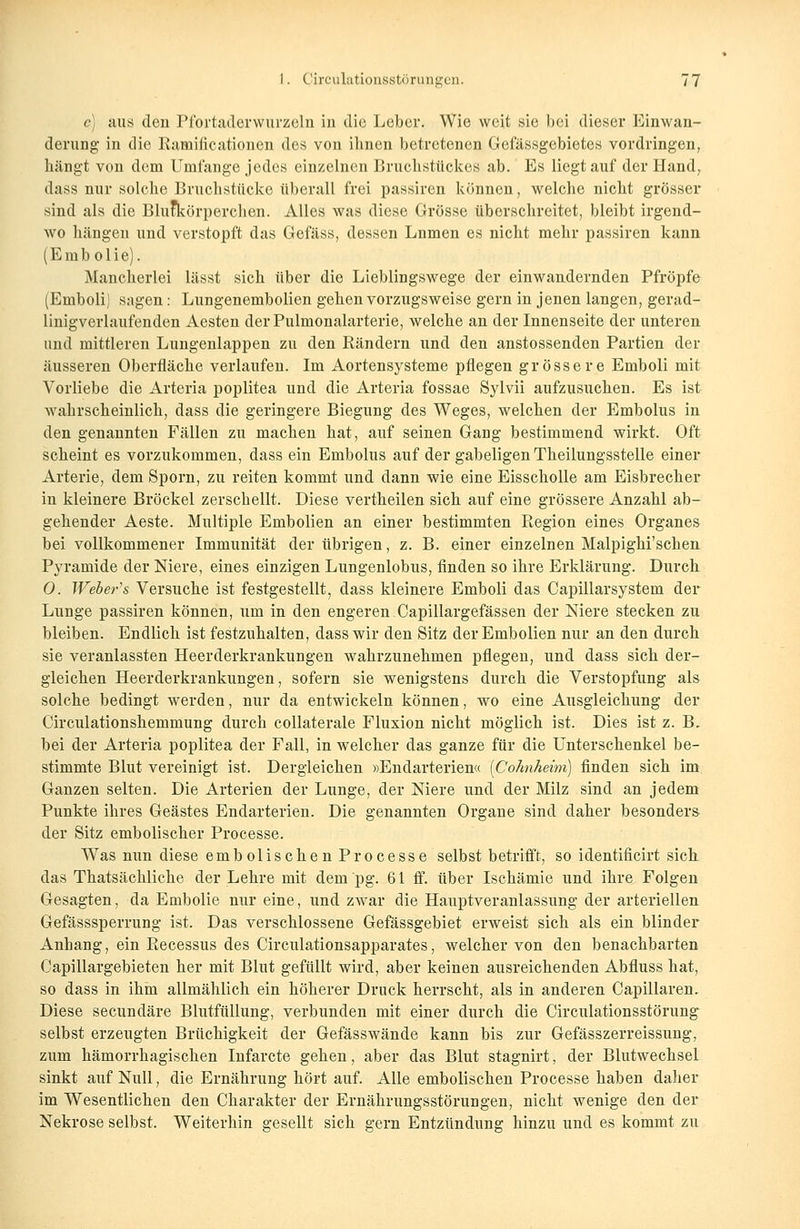 c) aus den Pfortaderwurzeln in die Leber. Wie weit sie bei dieser Einwan- derung in die Ratificationen des von ihnen betretenen Gefässgebietes vordringen, hängt von dem Umfange jedes einzelnen Bruchstückes ab. Es liegtauf der Hand, dass nur solche Bruchstücke überall frei passiren können, welche nicht grösser sind als die Blutkörperchen. Alles was diese Grösse überschreitet, bleibt irgend- wo hängen und verstopft das Gefäss, dessen Lnmen es nicht mehr passiren kann (Embolie). Mancherlei lässt sich über die Lieblingswege der einwandernden Pfropfe (Emboli) sagen: Lungenembolien gehen vorzugsweise gern in jenen langen, gerad- linigverlaufenden Aesten derPulmonalarterie, welche an der Innenseite der unteren und mittleren Lungenlappen zu den Rändern und den anstossenden Partien der äusseren Oberfläche verlaufen. Im Aortensysteme pflegen grössere Emboli mit Vorliebe die Arteria poplitea und die Arteria fossae Sylvii aufzusuchen. Es ist- wahrscheinlich, dass die geringere Biegung des Weges, welchen der Embolus in den genannten Fällen zu machen hat, auf seinen Gang bestimmend wirkt. Oft scheint es vorzukommen, dass ein Embolus auf der gabeligen Theilungsstelle einer Arterie, dem Sporn, zu reiten kommt und dann wie eine Eisscholle am Eisbrecher in kleinere Bröckel zerschellt. Diese vertheilen sich auf eine grössere Anzahl ab- gehender Aeste. Multiple Embolien an einer bestimmten Region eines Organes bei vollkommener Immunität der übrigen, z. B. einer einzelnen Malpighi'schen Pyramide der Niere, eines einzigen Lungenlobus, finden so ihre Erklärung. Durch 0. Weber's Versuche ist festgestellt, dass kleinere Emboli das Capillarsystem der Lunge passiren können, um in den engeren Capillargefässen der Niere stecken zu bleiben. Endlich ist festzuhalten, dass wir den Sitz der Embolien nur an den durch sie veranlassten Heerderkrankungen wahrzunehmen pflegen, und dass sich der- gleichen Heerderkrankungen, sofern sie wenigstens durch die Verstopfung als solche bedingt werden, nur da entwickeln können, wo eine Ausgleichung der Circulationshemmung durch collaterale Fluxion nicht möglich ist. Dies ist z. B, bei der Arteria poplitea der Fall, in welcher das ganze für die Unterschenkel be- stimmte Blut vereinigt ist. Dergleichen »Endarterien« [Cohnheim) finden sich im Ganzen selten. Die Arterien der Lunge, der Niere und der Milz sind an jedem Punkte ihres Geästes Endarterien. Die genannten Organe sind daher besonders der Sitz embolischer Processe. Was nun diese embolischen Processe selbst betrifft, so identificirt sich das Thatsächliche der Lehre mit deni'pg. 61 ff. über Ischämie und ihre Folgen Gesagten, da Embolie nur eine, und zwar die Hauptveranlassung der arteriellen Gefässsperrung ist. Das verschlossene Gefässgebiet erweist sich als ein blinder Anhang, ein Recessus des Circulationsapparates, welcher von den benachbarten Capillargebieten her mit Blut gefüllt wird, aber keinen ausreichenden Abfluss hat, so dass in ihm allmählich ein höherer Druck herrscht, als in anderen Capillaren, Diese secundäre Blutfüllung, verbunden mit einer durch die Circulationsstörung selbst erzeugten Brüchigkeit der Gefässwände kann bis zur Gefässzerreissung, zum hämorrhagischen Infarcte gehen, aber das Blut stagnirt, der Blutwechsel sinkt auf Null, die Ernährung hört auf. Alle embolischen Processe haben daher im Wesentlichen den Charakter der Ernährungsstörungen, nicht wenige den der Nekrose selbst. Weiterhin gesellt sich gern Entzündung hinzu und es kommt zu