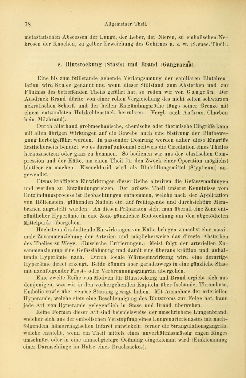 nietastatischen Abscessen der Lunge, der Leber, der Nieren, zu eniboliscben Ne- krosen der Knocben, zu gelber Erweichung des Gehirnes u. s. w. (S. spec. Theil e. Blutstockung (Stasis) uud Brand (ftaiigraena). Eine bis zum Stillstande gehende Verlangsamung der capillaren Blutcircu- lation wird Stase genannt und wenn dieser Stillstand zum Absterben und zur Fäulniss des betreffenden Theils geführt hat, so reden wir von Gangrän. Der Ausdruck Brand dürfte von einer rohen Vergleichung des nicht selten schwarzen nekrotischen Schorfs und der hellen Entzündungsröthe längs seiner Grenze mit einem entzündeten Holzkohlenstück herrühren. (Vergl. auch Anthrax, Charbon beim Milzbrand). Durch allerhand grobmechanische, chemische oder thermische Eingriffe kann mit allen übrigen Wirkungen auf die Gewebe auch eine Sistirung der Blutbewe- gung herbeigeführt werden. In passender Dosirung werden daher diese Eingriffe ärztlicherseits benutzt, wo es darauf ankommt zeitweis die Circulation eines Theiles herabzusetzen oder ganz zu hemmen. So bedienen wir uns der elastischen Com- pression und der Kälte, um einen Theil für den Zweck einer Operation möglichst blutleer zu machen. Eisenchlorid wird als Blutstillungsmittel (Stypticum) an- gewendet. Etwas kräftigere Einwirkungen dieser Reihe alteriren die Gefässwandungen und werden zu Entzündungsreizen. Der grösste Theil unserer Kenntnisse vom Entzündungsprocess ist Beobachtungen entnommen, welche nach der Application von Höllenstein, glühenden Nadeln etc. auf freiliegende und durchsichtige Mem- branen angestellt wurden. An diesen Präparaten sieht man überall eine Zone ent- zündlicher Hyperämie in eine Zone gänzlicher Blutstockung um den abgetödteten Mittelpunkt übergehen. Höchste und anhaltende Einwirkungen von Kälte bringen zunächst eine maxi- male Zusammenziehung der Arterien und möglicherweise das directe Absterben des Theiles zu Wege. (Russische Erfrierungen.) Meist folgt der arteriellen Zu- sammenziehung eine Gefässlähmung und damit eine überaus kräftige und anhal- tende Hyperämie nach. Durch locale Wärmeeinwirkung wird eine derartige Hyperämie direct erzeugt. Beide können aber geradeswegs in eine gänzliche Stase mit nachfolgender Frost- oder Verbrennungsgangrän übergehen. Eine zweite Reihe von Motiven für Blutstockung und Brand ergiebt sich aus demjenigen, was wir in den vorhergehenden Kapiteln über Ischämie, Thrombose, Embolie sowie über venöse Stauung gesagt haben. Mit Ausnahme der arteriellen Hyperämie, welche stets eine Beschleunigung des Blutstroms zur Folge hat, kann jede Art von Hyperämie gelegentlich in Stase und Brand übergehen. Reine Formen dieser Art sind beispielsweise der umschriebene Lungenbrand, welcher sich aus der embolischen Verstopfung eines Lungenarterienastes mit nach- folgendem hämorrhagischen Infarct entwickelt; ferner die Strangulationsgangrän, welche entsteht, wenn ein Theil mittels eines unverhältnissniässig engen Ringes umschnürt oder in eine unnachgiebige Oeffnung eingeklemmt wird (Einklemmung einer Darmschlinge im Halse eines Bruchsackes).