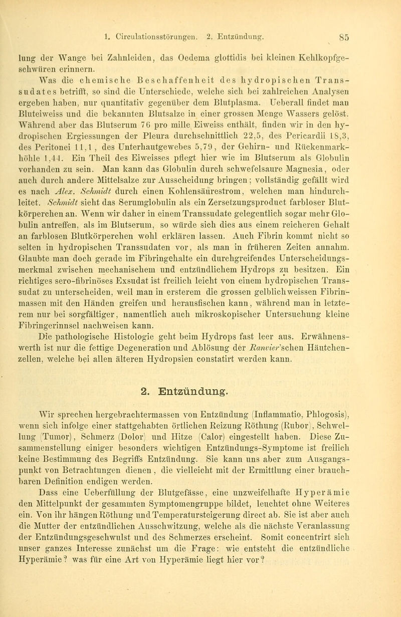lung der Wange bei Zalinloiden, das Oedema glottidis bei kleinen Kehlkopfge- sckwüren erinnern. Was die ckemiscke Beschaffenheit des hydropischen Trans- sudates betrifft, so sind die Unterschiede, welche sich bei zahlreichen Analysen ergeben haben, nur quantitativ gegenüber dem Blutplasma. Ueberall findet man Bluteiweiss und die bekannten Blutsalze in einer grossen Menge Wassers gelöst. Während aber das Blutserum 76 pro mille Eiweiss enthält, finden wir in den hy- dropischen Ergiessungen der Pleura durchschnittlich 22,5, des Pericardii 18,3, des Peritonei 11,1 , des Unterhautgewebes 5,79, der Gehirn- und Rückenmark- höhle 1,44. Ein Theil des Eiweisses pflegt hier wie im Blutserum als Globulin vorhanden zu sein. Man kann das Globulin durch schwefelsaure Magnesia, oder auch durch andere Mittelsalze zur Ausscheidung bringen; vollständig gefällt wird es nach Alex. Schmidt durch einen Kohlensäurestrom, welchen man hindurch- leitet. Schmidt sieht das Serumglobulin als ein Zersetzungsproduct farbloser Blut- körperchen an. Wenn wir daher in einem Transsudate gelegentlich sogar mehr Glo- bulin antreffen, als im Blutserum, so würde sich dies aus einem reicheren Gehalt an farblosen Blutkörperchen wohl erklären lassen. Auch Fibrin kommt nicht so selten in hydropischen Transsudaten vor, als man in früheren Zeiten annahm. Glaubte man doch gerade im Fibringehalte ein durchgreifendes Unterscheidungs- merkmal zwischen mechanischem und entzündlichem Hydrops zu besitzen. Ein richtiges sero-fibrinöses Exsudat ist freilich leicht von einem hydropischen Trans- sudat zu unterscheiden, weil man in ersterem die grossen gelblich weissen Fibrin- massen mit den Händen greifen und herausfischen kann, während man in letzte- rem nur bei sorgfältiger, namentlich auch mikroskopischer Untersuchung kleine Fibringerinnsel nachweisen kann. Die pathologische Histologie geht beim Hydrops fast leer aus. Erwähnens- werth ist nur die fettige Degeneration und Ablösung der üJawwer'schen Häutchen- zellen, welche bei allen älteren Hydropsien constatirt werden kann. 2. Entzündung. Wir sprechen hergebrachtermassen von Entzündung (Inflammatio, Phlogosis), wenn sich infolge einer stattgehabten örtlichen Reizung Röthung (Rubor), Schwel- lung (Tumor), Schmerz (Dolor) und Hitze (Calor) eingestellt haben. Diese Zu- sammenstellung einiger besonders wichtigen Entzündungs-Symptome ist freilich keine Bestimmung des Begriffs Entzündung. Sie kann uns aber zum Ausgangs- punkt von Betrachtungen dienen, die vielleicht mit der Ermittlung einer brauch- baren Definition endigen werden. Dass eine Ueberfüllung der Blutgefässe, eine unzweifelhafte Hyperämie den Mittelpunkt der gesammten Symptomengruppe bildet, leuchtet ohne Weiteres ein. Von ihr hängen Röthung und Temperatursteigerung direct ab. Sie ist aber auch die Mutter der entzündlichen Ausschwitzimg, welche als die nächste Veranlassung der Entzündungsgeschwulst und des Schmerzes erscheint. Somit concentrirt sich unser ganzes Interesse zunächst um die Frage: wie entsteht die entzündliche Hyperämie? was für eine Art von Hyperämie liegt hier vor?