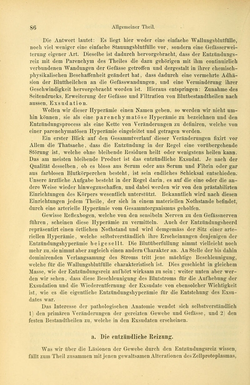 Die Antwort lautet: Es liegt hier weder eine einfache Wallungsblutfttlle, noch viel weniger eine einfache Stauungsblutfülle vor, sondern eine Gefässerwei- terung eigener Art. Dieselbe ist dadurch hervorgebracht, dass der Entzündungs- reiz mit dem Parenehym des Theiles die dazu gehörigen mit ihm continuirlich verbundenen Wandungen der Gefässe getroffen und dergestalt in ihrer chemisch- physikalischen Beschaffenheit geändert hat, dass dadurch eine vermehrte Adhä- sion der Bluttheilchen an die Gefässwandungen, und eine Verminderung ihrer Geschwindigkeit hervorgebracht worden ist. Hieraus entspringen: Zunahme-des Seitendrucks, Erweiterung der Gefässe und Filtration von Blutbestandtheilen nach aussen, Exsudation. Wollen wir dieser Hyperämie einen Namen geben, so werden wir nicht um- hin können, sie als eine parenchymatöse Hyperämie zu bezeichnen und den Entzündungsprocess als eine Kette von Veränderungen zu definiren, welche von einer parenchymatösen Hyperämie eingeleitet und getragen werden. Ein erster Blick auf den Gesammtverlauf dieser Veränderungen fixirt vor Allem die Thatsache, dass die Entzündung in der Regel eine vorübergehende Störung ist, welche ohne bleibende Residuen heilt oder wenigstens heilen kann. Das am meisten bleibende Product ist das entzündliche Exsudat. Je nach der Qualität desselben, ob es bloss aus Serum oder aus Serum und Fibrin oder gar aus farblosen Blutkörperchen besteht, ist sein endliches Schicksal entschieden. Unsere ärztliche Aufgabe besteht in der Regel darin, es auf die eine oder die an- dere Weise wieder hinwegzuschaffen, und dabei werden wir von den prästabilirten Einrichtungen des Körpers wesentlich unterstützt. Bekanntlich wird nach diesen Einrichtungen jedem Theile, der sich in einem materiellen Nothstande befindet, durch eine arterielle Hyperämie vom Gesammtorganismus geholfen. Gewisse Reflexbogen, welche von den sensibeln Nerven zu den Gefässnerven führen, scheinen diese Hyperämie zu vermitteln. Auch der Entzündungsheerd repräsentirt einen örtlichen Nothstand und wird demgemäss der Sitz einer arte- riellen Hyperämie, welche selbstverständlich ihre Erscheinungen denjenigen der Entzündungshyperämie beigesellt. Die Blutüberfüllung nimmt vielleicht noch mehr zu, sie nimmt aber zugleich einen andern Charakter an. An Stelle der bis dahin dominirenden Verlangsamung des Stroms tritt jene mächtige Beschleunigung, welche für die Wallungsblutfülle charakteristisch ist. Dies geschieht in gleichem Masse, wie der Entzündungsreiz aufhört wirksam zu sein ; weiter unten aber wer- den wir sehen, dass diese Beschleunigung des Blutstroms für die Aufhebung der Exsudation und die Wiederentfernung der Exsudate von ebensolcher Wichtigkeit ist, wie es die eigentliche Entzündungshyperämie für die Entstehung des Exsu- dates war. Das Interesse der pathologischen Anatomie wendet sich selbstverständlich 1) den primären Veränderungen der gereizten Gewebe und Gefässe, und 2) den festen Bestandtheilen zu, welche in den Exsudaten erscheinen. a. Die entzündliche Reizung. Was wir über die Läsionen der Gewebe durch den Entzündungsreiz wissen, fällt zum Theil zusammen mit jenen gewaltsamen Alterationen des Zellprotoplasmas,