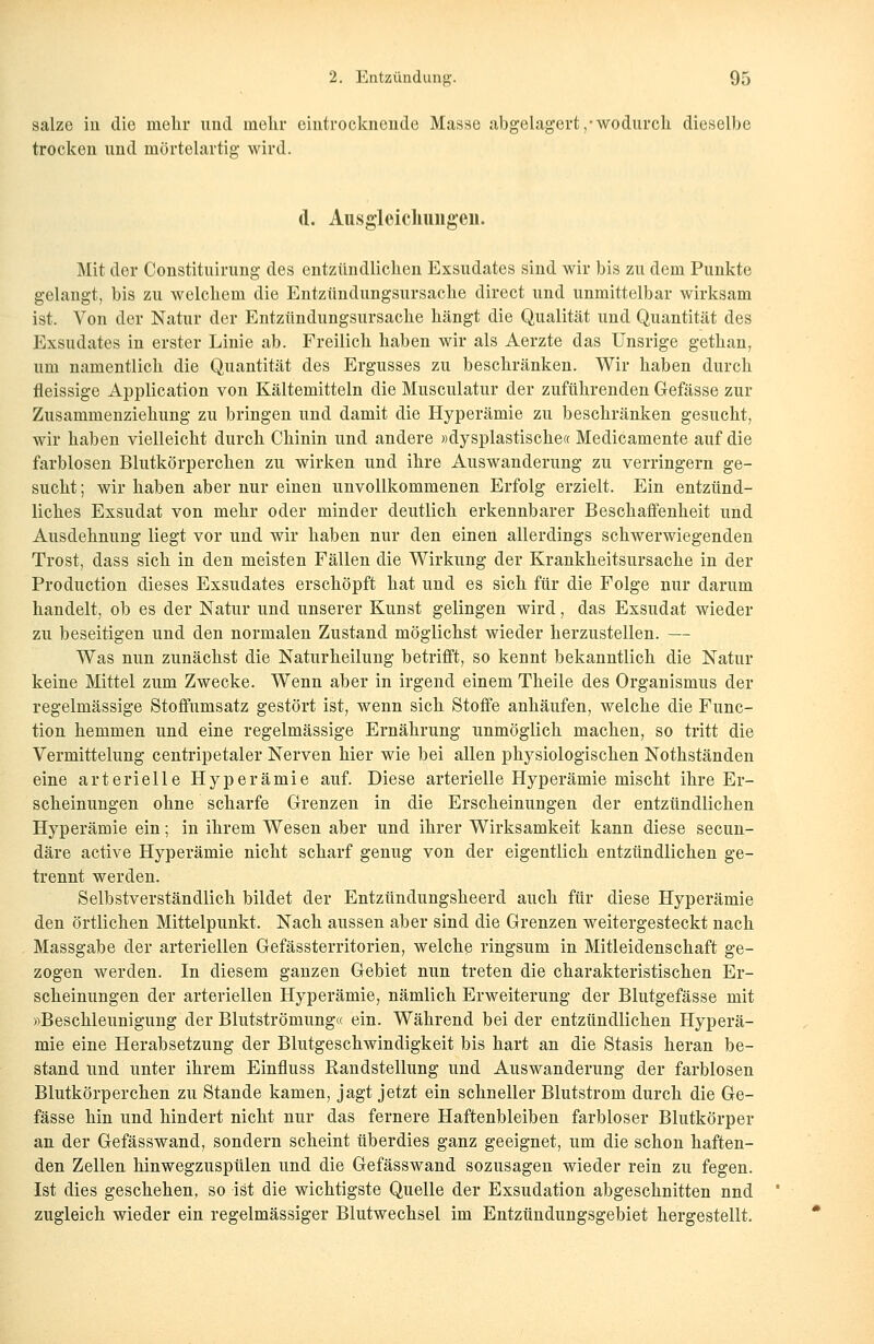 salze in die mehr und mehr eintrocknende Masse abgelagert,-wodurch dieselbe trocken und mörtelartig wird. d. Ausgleichungen. Mit der Constituirung des entzündlichen Exsudates sind wir bis zu dem Punkte gelangt, bis zu welchem die Entzündungsursache direct und unmittelbar wirksam ist. Von der Natur der Entzündungsursache hängt die Qualität und Quantität des Exsudates in erster Linie ab. Freilich haben wir als Aerzte das Unsrige gethan, um namentlich die Quantität des Ergusses zu beschränken. Wir haben durch fleissige Application von Kältemitteln die Musculatur der zuführenden Gefässe zur Zusammenziehung zu bringen und damit die Hyperämie zu beschränken gesucht, wir haben vielleicht durch Chinin und andere »dysplastische« Medicamente auf die farblosen Blutkörperchen zu wirken und ihre Auswanderung zu verringern ge- sucht ; wir haben aber nur einen unvollkommenen Erfolg erzielt. Ein entzünd- liches Exsudat von mehr oder minder deutlich erkennbarer Beschaffenheit und Ausdehnung liegt vor und wir haben nur den einen allerdings schwerwiegenden Trost, dass sich in den meisten Fällen die Wirkung der Krankheitsursache in der Production dieses Exsudates erschöpft hat und es sich für die Folge nur darum handelt, ob es der Natur und unserer Kunst gelingen wird, das Exsudat wieder zu beseitigen und den normalen Zustand möglichst wieder herzustellen. — Was nun zunächst die Naturheilung betrifft, so kennt bekanntlich die Natur keine Mittel zum Zwecke. Wenn aber in irgend einem Theile des Organismus der regelmässige Stoffumsatz gestört ist, wenn sich Stoffe anhäufen, welche die Func- tion hemmen und eine regelmässige Ernährung unmöglich machen, so tritt die Vermittelung centripetaler Nerven hier wie bei allen physiologischen Nothständen eine arterielle Hyperämie auf. Diese arterielle Hyperämie mischt ihre Er- scheinungen ohne scharfe Grenzen in die Erscheinungen der entzündlichen Hyperämie ein; in ihrem Wesen aber und ihrer Wirksamkeit kann diese secun- däre active Hyperämie nicht scharf genug von der eigentlich entzündlichen ge- trennt werden. Selbstverständlich bildet der Entzündungsheerd auch für diese Hyperämie den örtlichen Mittelpunkt. Nach aussen aber sind die Grenzen weitergesteckt nach Massgabe der arteriellen Gefässterritorien, welche ringsum in Mitleidenschaft ge- zogen werden. In diesem ganzen Gebiet nun treten die charakteristischen Er- scheinungen der arteriellen Hyperämie, nämlich Erweiterung der Blutgefässe mit »Beschleunigung der Blutströmung« ein. Während bei der entzündlichen Hyperä- mie eine Herabsetzung der Blutgeschwindigkeit bis hart an die Stasis heran be- stand und unter ihrem Einfluss Randstellung und Auswanderung der farblosen Blutkörperchen zu Stande kamen, jagt jetzt ein schneller Blutstrom durch die Ge- fässe hin und hindert nicht nur das fernere Haftenbleiben farbloser Blutkörper an der Gefässwand, sondern scheint überdies ganz geeignet, um die schon haften- den Zellen hinwegzuspülen und die Gefässwand sozusagen wieder rein zu fegen. Ist dies geschehen, so ist die wichtigste Quelle der Exsudation abgeschnitten nnd zugleich wieder ein regelmässiger Blutwechsel im Entzündungsgebiet hergestellt.