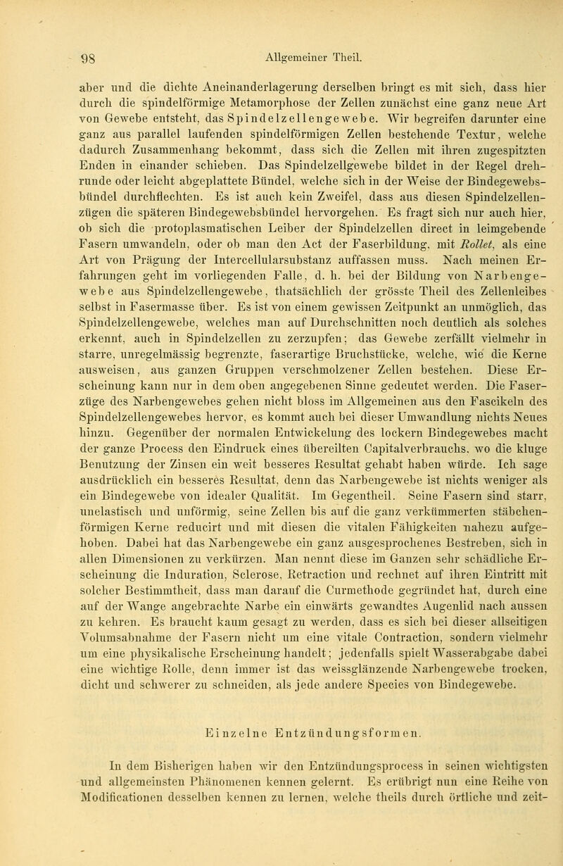 aber und die dichte Aneinanderlagerung derselben bringt es mit sieb, dass hier durch die spindelförmige Metamorphose der Zellen zunächst eine ganz neue Art von Gewebe entsteht, das Spindelzellengewebe. Wir begreifen darunter eine ganz aus parallel laufenden spindelförmigen Zellen bestehende Textur, welche dadurch Zusammenhang bekommt, dass sich die Zellen mit ihren zugespitzten Enden in einander schieben. Das Spindelzellgewebe bildet in der Regel dreh- runde oder leicht abgeplattete Bündel, welche sich in der Weise der Bindegewebs- bündel durchflechten. Es ist auch kein Zweifel, dass aus diesen Spindelzellen- zügen die späteren Bindegewebsbündel hervorgehen. Es fragt sich nur auch hier, ob sich die protoplasmatischen Leiber der Spindelzellen direct in leimgebende Fasern umwandeln, oder ob man den Act der Faserbildung, mit Rollet, als eine Art von Prägung der Intercellularsubstanz auffassen muss. Nach meinen Er- fahrungen geht im vorliegenden Falle, d. h. bei der Bildung von Narbenge- webe aus Spindelzellengewebe, thatsächlich der grösste Theil des Zellenleibes selbst in Fasermasse über. Es ist von einem gewissen Zeitpunkt an unmöglich, das Spindelzellengewebe, welches man auf Durchschnitten noch deutlich als solches erkennt, auch in Spindelzellen zu zerzupfen; das Gewebe zerfällt vielmehr in starre, unregelmässig begrenzte, faserartige Bruchstücke, welche, wie die Kerne ausweisen, aus ganzen Gruppen verschmolzener Zellen bestehen. Diese Er- scheinung kann nur in dem oben angegebenen Sinne gedeutet werden. Die Faser- züge des Narbengewebes gehen nicht bloss im Allgemeinen aus den Fascikeln des Spindelzellengewebes hervor, es kommt auch bei dieser Umwandlung nichts Neues hinzu. Gegenüber der normalen Entwickelung des lockern Bindegewebes macht der ganze Process den Eindruck eines übereilten Capitalverbrauchs. wo die kluge Benutzung der Zinsen ein weit besseres Resultat gehabt haben würde. Ich sage ausdrücklich ein besseres Resultat, denn das Narbengewebe ist nichts weniger als ein Bindegewebe von idealer Qualität. Im Gegentheil. Seine Fasern sind starr, unelastisch und unförmig, seine Zellen bis auf die ganz verkümmerten stäbchen- förmigen Kerne reducirt und mit diesen die vitalen Fähigkeiten nahezu aufge- hoben. Dabei hat das Narbengewebe ein ganz ausgesprochenes Bestreben, sich in allen Dimensionen zu verkürzen. Man nennt diese im Ganzen sehr schädliche Er- scheinung die Induration, Sclerose, Retraction und rechnet auf ihren Eintritt mit solcher Bestimmtheit, dass man darauf die Curmethode gegründet hat, durch eine auf der Wange angebrachte Narbe ein einwärts gewandtes Augenlid nach aussen zu kehren. Es braucht kaum gesagt zu werden, dass es sich bei dieser allseitigen Volumsabnahme der Fasern nicht um eine vitale Contraction, sondern vielmehr um eine physikalische Erscheinung handelt; jedenfalls spielt Wasserabgabe dabei eine wichtige Rolle, denn immer ist das weissglänzende Narbengewebe trocken, dicht und schwerer zu schneiden, als jede andere Species von Bindegewebe. Einzelne Entzündungsformen. In dem Bisherigen haben wir den Entzündungsprocess in seinen wichtigsten und allgemeinsten Phänomenen kennen gelernt. Es erübrigt nun eine Reihe von Modifikationen desselben kennen zu lernen, welche theils durch örtliche und zeit-