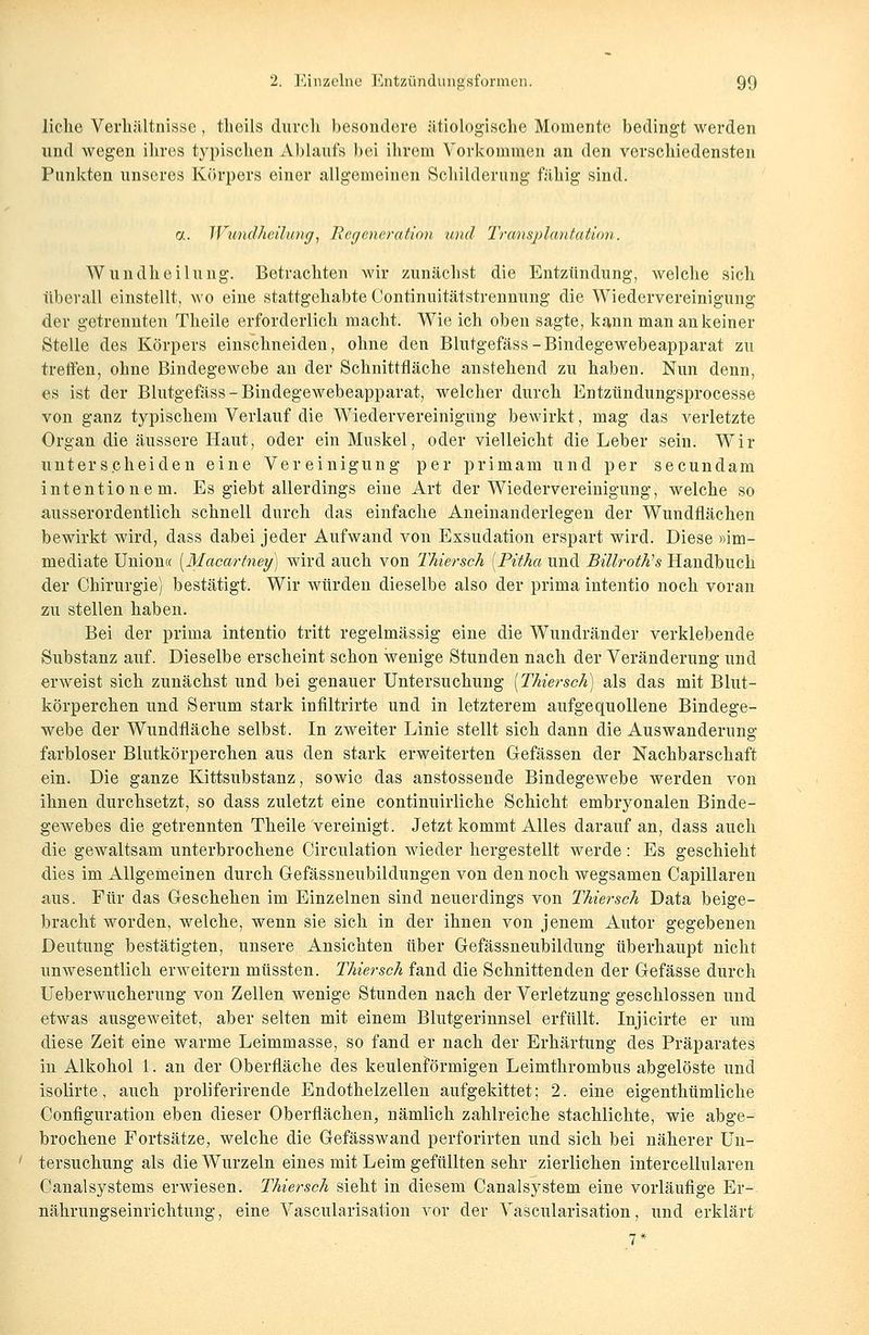 liehe Verhältnisse, theils durch besondere ätiologische Momente bedingt werden und wegen ihres typischen Ablaufs bei ihrem Vorkommen an den verschiedensten Punkten unseres Körpers einer allgemeinen Schilderung fähig sind. a. Wundheilung>, Regeneration und Transplantation. Wundheilung. Betrachten wir zunächst die Entzündung, welche sich überall einstellt, wo eine stattgehabte Oontinuitätstrennung die Wiedervereinigung der getrennten Theile erforderlich macht. Wie ich oben sagte, kann man an keiner Stelle des Körpers einschneiden, ohne den Blutgefäss-Bindegewebeapparat zu treffen, ohne Bindegewebe an der Schnittfläche anstehend zu haben. Nun denn, es ist der Blutgefäss - Bindegewebeapparat, welcher durch Entzündungsprocesse von ganz typischem Verlauf die Wiedervereinigung bewirkt, mag das verletzte Organ die äussere Haut, oder ein Muskel, oder vielleicht die Leber sein. Wir unterscheiden eine Vereinigung per primam und per seeundam intentionem. Es giebt allerdings eine Art der Wiedervereinigung, welche so ausserordentlich schnell durch das einfache Aneinanderlegen der Wundflächen bewirkt wird, dass dabei jeder Aufwand von Exsudation erspart wird. Diese »im- mediate Union« [Macartney] wird auch von Thiersch [Pitha und BillroWs Handbuch der Chirurgie) bestätigt. Wir würden dieselbe also der prima intentio noch voran zu stellen haben. Bei der prima intentio tritt regelmässig eine die Wundränder verklebende Substanz auf. Dieselbe erscheint schon wenige Stunden nach der Veränderung und erweist sich zunächst und bei genauer Untersuchung [Thiersch) als das mit Blut- körperchen und Serum stark infiltrirte und in letzterem aufgequollene Bindege- webe der Wundfläche selbst. In zweiter Linie stellt sich dann die Auswanderung- farbloser Blutkörperchen aus den stark erweiterten Gefässen der Nachbarschaft ein. Die ganze Kittsubstanz, sowie das anstossende Bindegewebe werden von ihnen durchsetzt, so dass zuletzt eine continuirliche Schicht embryonalen Binde- gewebes die getrennten Theile vereinigt. Jetzt kommt Alles darauf an, dass auch die gewaltsam unterbrochene Circulation wieder hergestellt werde : Es geschieht dies im Allgemeinen durch Gefässneubildungen von den noch wegsamen Capillaren aus. Für das Geschehen im Einzelnen sind neuerdings von Thiersch Data beige- bracht worden, welche, wenn sie sich in der ihnen von jenem Autor gegebenen Deutung bestätigten, unsere Ansichten über Gefässneubildung überhaupt nicht unwesentlich erweitern müssten. Thiersch fand die Schnittenden der Gefässe durch Ueberwucherung von Zellen wenige Stunden nach der Verletzung geschlossen und etwas ausgeweitet, aber selten mit einem Blutgerinnsel erfüllt. Injicirte er um diese Zeit eine warme Leimmasse, so fand er nach der Erhärtung des Präparates in Alkohol 1. an der Oberfläche des keulenförmigen Leimthrombus abgelöste und isolirte, auch proliferirende Endothelzellen aufgekittet; 2. eine eigenthümliche Configuration eben dieser Oberflächen, nämlich zahlreiche stachlichte, wie abge- brochene Fortsätze, welche die Gefässwand perforirten und sich bei näherer Un- tersuchung als die Wurzeln eines mit Leim gefüllten sehr zierlichen intercellularen Canalsystems erwiesen. Thiersch sieht in diesem Canalsystem eine vorläufige Er- nährungseinrichtung, eine Vascularisation vor der Vascularisation, und erklärt 7*