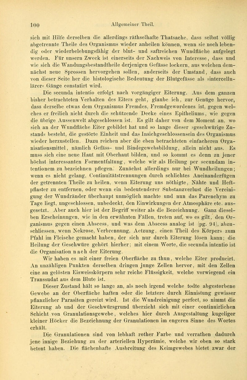 sich mit Hilfe derselben die allerdings räthselhafte Thatsache, dass selbst völlig abgetrennte Theile des Organismus wieder anheilen können, wenn sie noch leben- dig oder wiederbelebungsfähig der blut- und saftreichen Wundfläche aufgelegt werden. Für unsern Zweck ist einerseits der Nachweis von Interesse, dass und wie sich die Wandungsbestandtheile derjenigen Gefässe lockern, aus welchen dem- nächst neue Sprossen hervorgehen sollen, anderseits der Umstand, dass auch von dieser Seite her die histologische Bedeutung der Blutgefässe als »intercellu- lärer« Gänge constatirt wird. Die secunda intentio erfolgt nach vorgängiger Eiterung. Aus dem ganzen bisher betrachteten Verhalten des Eiters geht, glaube ich, zur Genüge hervor, dass derselbe etwas dem Organismus Fremdes, Fremdgewordenes ist, gegen wel- ches er freilich nicht durch die schützende Decke eines Epitheliums, wie gegen die übrige Aussenwelt abgeschlossen ist. Es gilt daher von dem Moment an, wo sich an der Wundfläche Eiter gebildet hat und so lange dieser »geschwürige Zu- stand« besteht, die gestörte Einheit und das Insichgeschlossensein des Organismus wieder herzustellen. Dazu reichen aber die eben betrachteten einfacheren Orga- nisationsmittel, nämlich Gefäss- und Bindegewebsbildung, allein nicht aus. Es muss sich eine neue Haut mit Oberhaut bilden, und so kommt es denn zu jener höchst interessanten Formentfaltung, welche wir als Heilung per secundam in- tentionem zu bezeichnen pflegen.1 Zunächst allerdings nur bei Wundheilungen; wenn es nicht gelang, Continuitätstrennungen durch schlichtes Aneinanderfügen der getrennten Theile zu heilen, wenn Eiterung uns nöthigte, Nähte und Heft- pflaster zu entfernen, oder wenn ein bedeutenderer Substanzverlust die Vereini- gung der Wundränder überhaupt unmöglich machte und nun das Parenchym zu Tage liegt, ungeschlossen, unbedeckt, den Einwirkungen der Atmosphäre etc. aus- gesetzt. Aber auch hier ist der Begriff weiter als die Bezeichnung. Ganz diesel- ben Erscheinungen, wie in den erwähnten Fällen, treten auf, wo es gilt, den Or- ganismus gegen einen Abscess, und was dem Abscess analog ist (pg. 94), abzu- schliessen, wenn Nekrose, Verbrennung, Aetzung, einen Theil des Körpers zum Pfahl im Fleische gemacht haben, der sich nur durch Eiterung lösen kann; die Heilung der Geschwüre gehört hierher; mit einem Worte, die secunda intentio ist die Organisation nach der Eiterung. Wir haben es mit einer freien Oberfläche zu thun, welche Eiter producirt. An unzähligen Punkten derselben dringen junge Zellen hervor, mit den Zellen eine an gelösten Eisweisskörpern sehr reiche Flüssigkeit, welche vorwiegend ein Transsudat aus dem Blute ist. Dieser Zustand hält so lange an, als noch irgend welche todte abgestorbene Gewebe an der Oberfläche haften oder die letztere durch Einnistung gewisser pflanzlicher Parasiten gereizt wird. Ist die Wundreinigung perfect, so nimmt die Eiterung ab und der Geschwürsgrund überzieht sich mit einer continuirlichen Schicht von Granulationsgewebe, welches hier durch Ausgestaltung kugeliger kleiner Höcker die Bezeichnung der Granulationen im engeren Sinne des Wortes erhält. Die Granulationen sind von lebhaft rother Farbe und verrathen dadurch jene innige Beziehung zu der arteriellen Hyperämie, welche wir oben so stark betont haben. Die flächenhafte Ausbreitung des Keimgewebes bietet zwar der