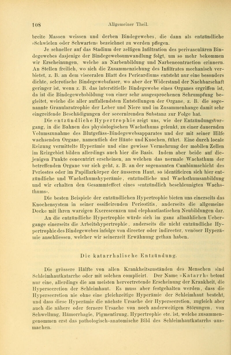 breite Massen weissen und derben Bindegewebes, die dann als entzündliche »Schwielen oder Schwarten« bezeichnet zu werden pflegen. Je schneller auf das Stadium der zelligen Infiltration des perivasculären Bin- degewebes dasjenige der Bindegewebsumwandlung folgt, um so mehr bekommen wir Erscheinungen, welche an Narbenbildung und Narbencontraction erinnern. An Stellen freilich, wo sich die Zusaminenziehung des Infiltrates mechanisch ver- bietet, z. B. an dem visceralen Blatt des Pericardiums entsteht nur eine besonders dichte, sclerotische Bindegewebsfaser, wo aber der Widerstand der Nachbarschaft geringer ist, wenn z. B. das interstitielle Bindegewebe eines Organes ergriffen ist, da ist die Bindegewebsbildung von einer sehr ausgesprochenen Schrumpfung be- gleitet, welche die aller auffallendsten Entstellungen der Organe, z. B. die soge- nannte Granularatrophie der Leber und Niere und im Zusammenhange damit sehr eingreifende Beschädigungen der secernirenden Substanz zur Folge hat. Die entzündliche Hypertrophie zeigt uns, wie der Entzündungsvor- gang, in die Bahnen des physiologischen Wachsthums gelenkt, zu einer dauernden Volumszunahme des Blutgefäss-Bindegewebsapparates und der mit seiner Hilfe wachsenden Organe, namentlich der Häute und Knochen, führt. Eine durch locale Beizung vermittelte Hyperämie und eine gewisse Vermehrung der mobilen Zellen im Reizgebiet bilden allerdings auch hier die Basis. Indem aber beide auf die- jenigen Punkte concentrirt erscheinen, an welchen das normale Wachsthum der betreffenden Organe vor sich geht, z. B. an der sogenannten Cambiumschicht des Periostes oder im Papillarkörper der äusseren Haut, so identificiren sich hier ent- zündliche und Wachsthumshyperämie, entzündliche und Wacbsthumsanbildung und wir erhalten den Gesammteffect eines «entzündlich beschleunigten Wachs- thums«. Die besten Beispiele der entzündlichen Hypertrophie bieten uns einerseits das Knochensystem in seiner ossificirenden Periostitis, anderseits die allgemeine Decke mit ihren warzigen Excrescenzen und elephantiastischen Neubildungen dar. An die entzündliche Hypertrophie würde sich im ganz allmählichen Ueber- gange einerseits die Arbeitshypertrophie, anderseits die nicht entzündliche Hy- pertrophie des Bindegewebes infolge von directer oder indirecter, venöser Hyperä- mie anschliessen, welcher wir seinerzeit Erwähnung gethan haben. Die katarrhalische Entzündung. Die grössere Hälfte von allen Krankheitszuständen des Menschen sind Schleimhautkatarrhe oder mit solchen complicirt. Der Name »Katarrh« betont nur eine, allerdings die am meisten hervortretende Erscheinung der Krankheit, die Hypersecretion der Schleimhaut. Es muss aber festgehalten werden, dass die Hypersecretion nie ohne eine gleichzeitige Hyperämie der Schleimhaut besteht, und dass diese Hyperämie die nächste Ursache der Hypersecretion, zugleich aber auch die nähere oder fernere Ursache von noch anderweitigen Störungen, von Schwellung, Hämorrhagie, Pigmentirung, Hypertrophie etc. ist, welche zusammen- genommen erst das pathologisch-anatomische Bild des Schleimhautkatarrhs aus- machen.