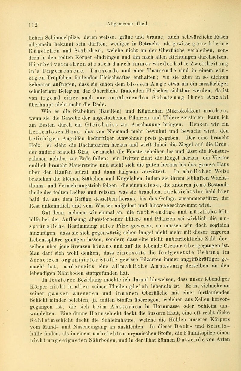 liehen Schimmelpilze, deren weisse, grüne und braune, auch schwärzliche Rasen allgemein bekannt sein dürften, weniger in Betracht, als gewisse ganz kleine Kügelchen und Stäbchen, welche nicht an der Oberfläche verbleiben, son- dern in den todten Körper eindringen und ihn nach allen Richtungen durchsetzen. Hierbei vermehren sie sich durch immer wiederholte Zweitheilung in's Ungemessene. Tausende und aber Tausende sind in einem ein- zig e n Tröpfchen faulenden Fleischsaftes enthalten; wo sie aber in so dichten Schaaren auftreten, dass sie schon dem blossen Auge etwa als ein missfarbiger schmieriger Beleg an der Oberfläche faulenden Fleisches sichtbar werden, da ist von irgend einer auch nur annäherenden Schätzung ihrer Anzahl überhaupt nicht mehr die Rede. Wie es die Stäbchen (Bacillen) und Kügelchen (Mikrokokken) machen, wenn sie die Gewebe der abgestorbenen Pflanzen und Thiere zerstören, kann ich am Besten durch ein Gleichniss zur Anschauung bringen. Denken wir ein herrenloses Haus, das von Niemand mehr bewohnt und bewacht wird, den beliebigen Angriffen bedürftiger Anwohner preis gegeben. Der eine braucht Holz ; er zieht die Dachsparren heraus und wirft dabei die Ziegel auf die Erde ; der andere braucht Glas, er macht die Fensterscheiben los und lässt die Fenster- rahmen achtlos zur Erde fallen; ein Dritter zieht die Riegel heraus, ein Vierter endlich braucht Mauersteine und sucht sich die guten heraus bis das ganze Haus über den Haufen stürzt und dann langsam verwittert. In ähnlicher Weise brauchen die kleinen Stäbchen und Kügelchen, indem sie ihrem lebhaften Wachs- thums- und Vermehrungstrieb folgen, die einen diese, die anderen jene Bestand- teile des todten Leibes und reissen, was sie brauchen, rücksichtslos bald hier bald da aus dem Gefüge desselben heraus, bis das Gefüge zusammenstürzt, der Rest unkenntlich und vom Wasser aufgelöst und hinweggeschwemmt wird. Gut denn, nehmen wir einmal an, die nothwendige und nützliche Mit- hilfe bei der Auflösung abgestorbener Thiere und Pflanzen sei wirklich die ur- sprüngliche Bestimmung aller Pilze gewesen, so müssen wir doch sogleich hinzufügen, dass sie sich gegenwärtig schon längst nicht mehr mit dieser engeren Lebenssphäre genügen lassen, sondern dass eine nicht unbeträchtliche Zahl der- selben über jene Grenzen hinaus und auf die lebende Creatur übergegangen ist. Man darf sich wohl denken, dass einerseits die fortgesetzte Hebung im Zersetzen organisirter Stoffe gewisse Pilzarten immer angriffskräftiger ge- macht hat, anderseits eine allmähliche Anpassung derselben an den lebendigen Nährboden stattgefunden hat. In letzterer Beziehung möchte ich daraufhinweisen, dass unser lebendiger Körper nicht in allen seinen Theilen gleich lebendig ist. Er ist vielmehr an seiner ganzen äusseren und inneren Oberfläche mit einer fortlaufenden Schicht minder belebten, ja todten Stoffes überzogen, welcher aus Zellen hervor- gegangen ist. die sich beim Absterben in Hornmasse oder Schleim um- wandelten. Eine dünne Hörn Schicht deckt die äussere Haut, eine oft recht dicke Sc hie im schicht deckt die Schleimhäute, welche die Höhlen unseres Körpers vom Mund- und Naseneingang an auskleiden. In dieser Deck- und Schutz- hülle finden, als in einem unbelebten organischen Stoffe, die Fäulnisspilze einen nicht ungeeigneten Nährboden, und in der That können Dutzende von Arten