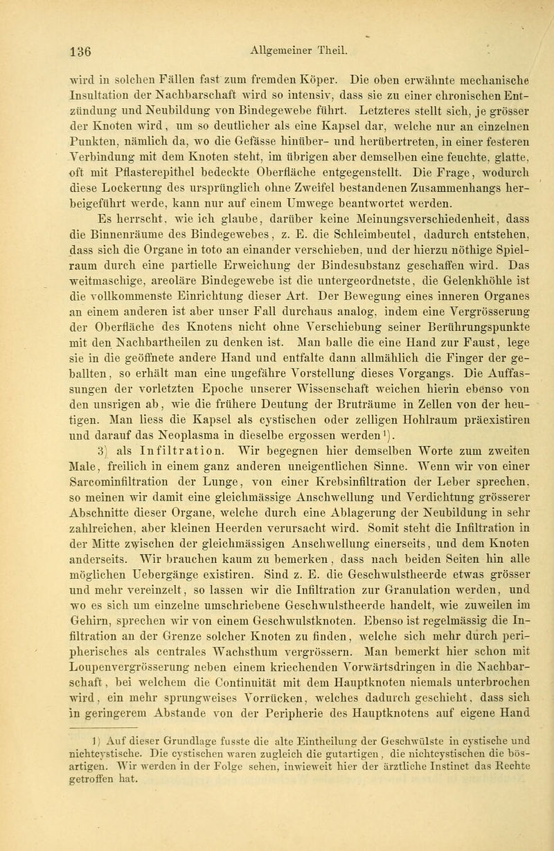 wird in solchen Fällen fast zum fremden Köper. Die oben erwähnte mechanische Insultation der Nachbarschaft wird so intensiv, dass sie zu einer chronischen Ent- zündung und Neubildung von Bindegewebe führt. Letzteres stellt sich, je grösser der Knoten wird, um so deutlicher als eine Kapsel dar, welche nur an einzelnen Punkten, nämlich da, wo die Gefässe hinüber- und herübertreten, in einer festeren Verbindung mit dem Knoten steht, im übrigen aber demselben eine feuchte, glatte, oft mit Pflasterepithel bedeckte Oberfläche entgegenstellt. Die Frage, wodurch diese Lockerung des ursprünglich ohne Zweifel bestandenen Zusammenhangs her- beigeführt werde, kann nur auf einem Umwege beantwortet werden. Es herrscht, wie ich glaube, darüber keine Meinungsverschiedenheit, dass die Binnenräume des Bindegewebes, z. E. die Schleimbeutel, dadurch entstehen, dass sich die Organe in toto an einander verschieben, und der hierzu nöthige Spiel- raum durch eine partielle Erweichung der Bindesubstanz geschaffen wird. Das weitmaschige, areoläre Bindegewebe ist die untergeordnetste, die Gelenkhöhle ist die vollkommenste Einrichtung dieser Art. Der Bewegung eines inneren Organes an einem anderen ist aber unser Fall durchaus analog, indem eine Vergrösserung der Oberfläche des Knotens nicht ohne Verschiebung seiner Berührungspunkte mit den Nachbartheilen zu denken ist. Man balle die eine Hand zur Faust, lege sie in die geöffnete andere Hand und entfalte dann allmählich die Finger der ge- ballten , so erhält man eine ungefähre Vorstellung dieses Vorgangs. Die Auffas- sungen der vorletzten Epoche unserer Wissenschaft weichen hierin ebenso von den unsrigen ab, wie die frühere Deutung der Bruträume in Zellen von der heu- tigen. Man liess die Kapsel als cystischen oder zelligen Hohlraum präexistiren und darauf das Neoplasma in dieselbe ergossen werdenl). 3) als Infiltration. Wir begegnen hier demselben Worte zum zweiten Male, freilich in einem ganz anderen uneigentlichen Sinne. Wenn wir von einer Sarcominfiltration der Lunge, von einer Krebsinfiltration der Leber sprechen. so meinen wir damit eine gleichmässige Anschwellung und Verdichtung grösserer Abschnitte dieser Organe, welche durch eine Ablagerung der Neubildung in sehr zahlreichen, aber kleinen Heerden verursacht wird. Somit steht die Infiltration in der Mitte zwischen der gleichmässigen Anschwellung einerseits, und dem Knoten anderseits. Wir brauchen kaum zu bemerken , dass nach beiden Seiten hin alle möglichen Uebergänge existiren. Sind z. E. die Geschwulstheerde etwas grösser und mehr vereinzelt, so lassen wir die Infiltration zur Granulation werden, und wo es sich um einzelne umschriebene Geschwulstheerde handelt, wie zuweilen im Gehirn, sprechen wir von einem Geschwulstknoten. Ebenso ist regelmässig die In- filtration an der Grenze solcher Knoten zu finden, welche sich mehr durch peri- pherisches als centrales Wachsthum vergrössern. Man bemerkt hier schon mit Loupenvergrösserung neben einem kriechenden Vorwärtsdringen in die Nachbar- schaft , bei welchem die Continuität mit dem Hauptknoten niemals unterbrochen wird, ein mehr sprungweises Vorrücken, welches dadurch geschieht, dass sich in geringerem Abstände von der Peripherie des Hauptknotens auf eigene Hand ], Auf dieser Grundlage fusste die alte Eintheilung der Geschwülste in cystische und nichtcystische. Die cystischen Avaren zugleich die gutartigen, die nichtcystischen die bös- artigen. Wir werden in der Folge sehen, inwieweit hier der ärztliche Instinct das Rechte getroffen hat.