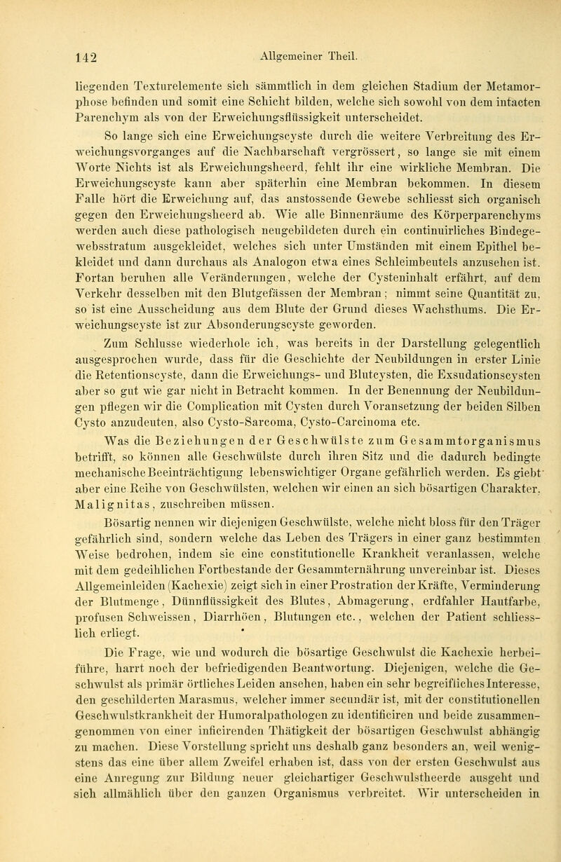 liegenden Texturelemente sich sämmtlicli in dem gleichen Stadium der Metamor- phose befinden und somit eine Schicht bilden, welche sich sowohl von dem intacten Parenchym als von der Erweichungsflüssigkeit unterscheidet. So lange sich eine Erweichungscyste durch die weitere Verbreitung des Er- weichungsvorganges auf die Nachbarschaft vergrössert, so lange sie mit einem Worte Nichts ist als Erweichungsheerd, fehlt ihr eine wirkliche Membran. Die Erweichungscyste kann aber späterhin eine Membran bekommen. In diesem Falle hört die Erweichung auf, das anstossende Gewebe schliesst sich organisch gegen den Erweichungsheerd ab. Wie alle Binnenräume des Körperparenchyms werden auch diese pathologisch neugebildeten durch ein continuirliches Bindege- websstratum ausgekleidet, welches sich unter Umständen mit einem Epithel be- kleidet und dann durchaus als Analogon etwa eines Schleimbeutels anzusehen ist. Fortan beruhen alle Veränderungen, welche der Cysteninhalt erfährt, auf dem Verkehr desselben mit den Blutgefässen der Membran; nimmt seine Quantität zu, so ist eine Ausscheidung aus dem Blute der Grund dieses Wachsthums. Die Er- weichungscyste ist zur Absonderungscyste geworden. Zum Schlüsse wiederhole ich, was bereits in der Darstellung gelegentlich ausgesprochen wurde, dass für die Geschichte der Neubildungen in erster Linie die Retentionscyste, dann die Erweichungs- und Blutcysten, die Exsudationscysten aber so gut wie gar nicht in Betracht kommen. In der Benennung der Neubildun- gen pflegen wir die Complication mit Cysten durch Voransetzung der beiden Silben Cysto anzudeuten, also Cysto-Sarcoma, Cysto-Carcinoma etc. Was die Beziehungen der Geschwülste zum Gesammtorganismus betrifft, so können alle Geschwülste durch ihren Sitz und die dadurch bedingte mechanische Beeinträchtigung lebenswichtiger Organe gefährlich werden. Es giebt' aber eine Reihe von Geschwülsten, welchen wir einen an sich bösartigen Charakter, Malignitas, zuschreiben müssen. Bösartig nennen wir diejenigen Geschwülste, welche nicht bloss für den Träger gefährlich sind, sondern welche das Leben des Trägers in einer ganz bestimmten Weise bedrohen, indem sie eine constitutionelle Krankheit veranlassen, welche mit dem gedeihlichen Fortbestande der Gesammternährung unvereinbar ist. Dieses Allgemeinleiden (Kachexie) zeigt sich in einer Prostration der Kräfte, Verminderung der Blutmenge, Dünnflüssigkeit des Blutes, Abmagerung, erdfahler Hautfarbe, profusen Schweissen, Diarrhöen, Blutungen etc., welchen der Patient schliess- lich erliegt. Die Frage, wie und wodurch die bösartige Geschwulst die Kachexie herbei- führe, harrt noch der befriedigenden Beantwortung. Diejenigen, welche die Ge- schwulst als primär örtliches Leiden ansehen, haben ein sehr begreifliches Interesse, den geschilderten Marasmus, welcher immer secundär ist, mit der constitutionellen Geschwulstkrankheit der Humoralpathologen zu identificiren und beide zusammen- genommen von einer inficirenden Thätigkeit der bösartigen Geschwulst abhängig zu machen. Diese Vorstellung spricht uns deshalb ganz besonders an, weil wenig- stens das eine über allem Zweifel erhaben ist, dass von der ersten Geschwulst aus eine Anregung zur Bildung neuer gleichartiger Geschwulstheerde ausgeht und sich allmählich über den ganzen Organismus verbreitet. Wir unterscheiden in