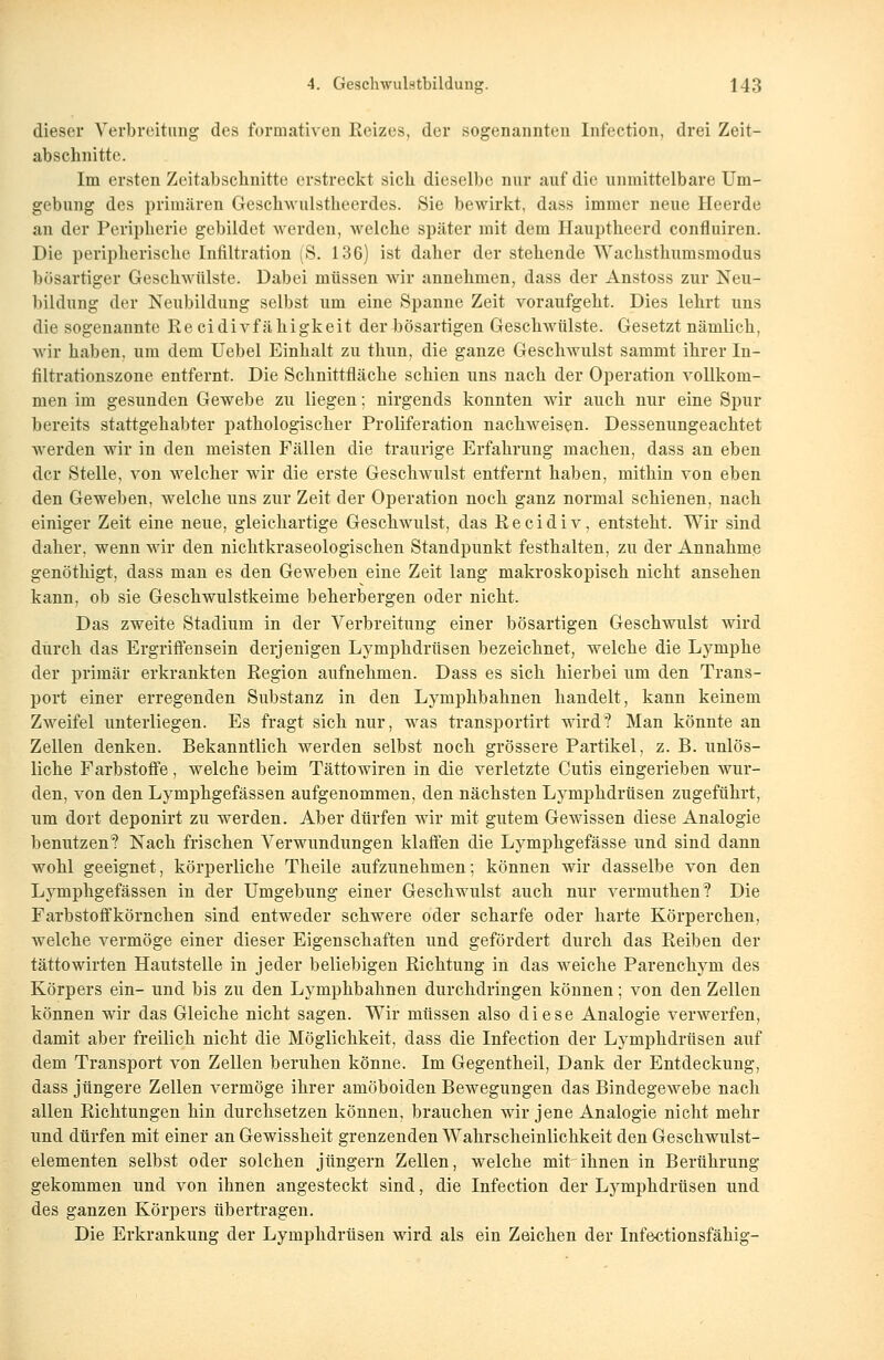 dieser Verbreitung des formativen Reizes, der sogenannten Infection, drei Zeit- abschnitte. Im ersten Zeitabschnitte erstreckt sich dieselbe nur auf die unmittelbare Um- gebung des primären Geschwulstheerdes. Sie bewirkt, dass immer neue Heerde an der Peripherie gebildet werden, welche später mit dem Hauptheerd confluiren. Die peripherische Infiltration (S. 136) ist daher der stehende Wachsthumsmodus bösartiger Geschwülste. Dabei müssen wir annehmen, dass der Anstoss zur Neu- bildung der Neubildung selbst um eine Spanne Zeit voraufgeht. Dies lehrt uns die sogenannte Re cidivf ähigkeit der bösartigen Geschwülste. Gesetzt nämlich, wir haben, um dem Uebel Einhalt zu thun, die ganze Geschwulst sammt ihrer In- filtrationszone entfernt. Die Schnittfläche schien uns nach der Operation vollkom- men im gesunden Gewebe zu liegen; nirgends konnten wir auch nur eine Spur bereits stattgehabter pathologischer Proliferation nachweisen. Dessenungeachtet werden wir in den meisten Fällen die traurige Erfahrung machen, dass an eben der Stelle, von welcher wir die erste Geschwulst entfernt haben, mithin von eben den Geweben, welche uns zur Zeit der Operation noch ganz normal schienen, nach einiger Zeit eine neue, gleichartige Geschwulst, das R e c i d i v, entsteht. Wir sind daher, wenn wir den nichtkraseologischen Standpunkt festhalten, zu der Annahme genöthigt, dass man es den Geweben eine Zeit lang makroskopisch nicht ansehen kann, ob sie Geschwulstkeime beherbergen oder nicht. Das zweite Stadium in der Verbreitung einer bösartigen Geschwulst wird durch das Ergriffensein derjenigen Lymphdrüsen bezeichnet, welche die Lymphe der primär erkrankten Region aufnehmen. Dass es sich hierbei um den Trans- port einer erregenden Substanz in den Lymphbahnen handelt, kann keinem Zweifel unterliegen. Es fragt sich nur, was transportirt wird*? Man könnte an Zellen denken. Bekanntlich werden selbst noch grössere Partikel, z. B. unlös- liche Farbstoffe, welche beim Tättowiren in die verletzte Cutis eingerieben wur- den, von den Lymphgefässen aufgenommen, den nächsten Lymphdrüsen zugeführt, um dort deponirt zu werden. Aber dürfen wir mit gutem Gewissen diese Analogie benutzen? Nach frischen Verwundungen klaffen die Lymphgefässe und sind dann wohl geeignet, körperliche Theile aufzunehmen; können wir dasselbe von den Lymphgefässen in der Umgebung einer Geschwulst auch nur vermuthen? Die Farbstoffkörnchen sind entweder schwere oder scharfe oder harte Körperchen, welche vermöge einer dieser Eigenschaften und gefördert durch das Reiben der tättowirten Hautstelle in jeder beliebigen Richtung in das weiche Parenchym des Körpers ein- und bis zu den Lymphbahnen durchdringen können; von den Zellen können wir das Gleiche nicht sagen. Wir müssen also diese Analogie verwerfen, damit aber freilich nicht die Möglichkeit, dass die Infection der Lymphdrüsen auf dem Transport von Zellen beruhen könne. Im Gegentheil, Dank der Entdeckung, dass jüngere Zellen vermöge ihrer amöboiden Bewegungen das Bindegewebe nach allen Richtungen hin durchsetzen können, brauchen wir jene Analogie nicht mehr und dürfen mit einer an Gewissheit grenzenden Wahrscheinlichkeit den Geschwulst- elementen selbst oder solchen Jüngern Zellen, welche mit ihnen in Berührung gekommen und von ihnen angesteckt sind, die Infection der Lymphdrüsen und des ganzen Körpers übertragen. Die Erkrankung der Lymphdrüsen wird als ein Zeichen der Infectionsfähig-