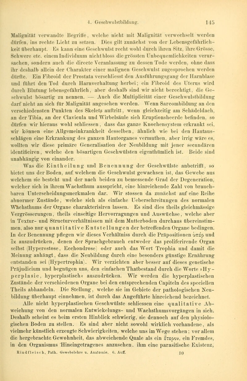 Malignität verwandte Begriffe, welche nicht mit Malignität verwechselt werden dürfen, ins rechte Licht zu setzen. Dies gilt zunächst von der Lebensgefährlich- keit Oberhaupt. Ls kann eine Geschwulst recht Avohl durch ihren Sitz, ihre Grösse, Schwere etc. einem Individuum nicht bloss die grössten Unbequemlichkeiten verur- sachen, sondern auch die directe Veranlassung zu dessen Tode werden, ohne dass ihr deshalb allein der Charakter einer malignen Geschwulst zugesprochen werden dürfte. Ein Fibroid der Prostata verschliesst den Ausführungsgang der Harnblase und führt den Tod durch Harnverhaltung herbei; ein Fibroid des Uterus wird durch Blutung lebensgefährlich, aber deshalb sind wir nicht berechtigt, die Ge- schwulst bösartig zu nennen. — Auch die Multiplicität einer Geschwulstbildung darf nicht an sich für Malignität angesehen werden. Wenn Sarcombildung an den verschiedensten Punkten des Skelets auftritt, wenn gleichzeitig am Schädeldach, an der Tibia, an der Clavicula und Wirbelsäule sich Eruptionsheerde befinden, so dürfen wir hieraus wohl schliessen, dass das ganze Knochensystem erkrankt sei, wir können eine Allgemeinkrankheit desselben, ähnlich wie bei den Hautaus- schlägen eine Erkrankung des ganzen Hautorganes vermuthen, aber irrig wäre es, wollten wir diese primäre Generalisation der Neubildung mit jener seeundären identificiren, welche den bösartigen Geschwülsten eigenthümlich ist. Beide sind unabhängig von einander. Was die Eintheilung und Benennung der Geschwülste anbetrifft, so bietet uns der Boden, auf welchem die Geschwulst gewachsen ist, das Gewebe aus welchem sie besteht und der nach beiden zu bemessende Grad der Degeneration, welcher sich in ihrem Wachsthum ausspricht, eine hinreichende Zahl von brauch- baren Unterscheidungsmerkmalen dar. Wir stossen da zunächst auf eine Reihe abnormer Zustände, welche sich als einfache Ueberschreitungen des normalen Wachsthums der Organe charakterisiren lassen. Es sind dies theils gleichmässige Vergrösserungen, theils einseitige Hervorragungen und Auswüchse, welche aber in Textur- und Structurverhältnissen mit dem Mutterboden durchaus übereinstim- men, also nur quantitative Entstellungen der betreffenden Organe bedingen. In der Benennung pflegen wir dieses Verhältniss durch die Präpositionen uTisp und Ix auszudrücken, denen der Sprachgebrauch entweder das proliferirende Organ selbst (Hyperostose, Ecchondrose) oder auch das Wort Trophia und damit die Meinung anhängt, dass die Neubildung durch eine besonders günstige Ernährung entstanden sei (Hypertrophia). Wir verzichten aber besser auf dieses genetische PräJudicium und begnügen uns, den einfachenThatbestand durch die Worte »Hy- perplasie, hyperplastisch« auszudrücken. Wir werden die hyperplastischen Zustände der verschiedenen Organe bei den entsprechenden Capiteln des speciellen Theils abhandeln. Die Stellung, welche sie im Gebiete der pathologischen Neu- bildung überhaupt einnehmen, ist durch das Angeführte hinreichend bezeichnet. Alle nicht hyperplastischen Geschwülste schliessen eine qualitative Ab- weichung von den normalen Entwickelungs- und Wachsthumsvorgängen in sich. Deshalb scheint es beim ersten Hinblick schwierig, sie dennoch auf den physiolo- gischen Boden zustellen. Es sind aber nicht sowohl wirklich vorhandene, als vielmehr künstlich erzeugte Schwierigkeiten, welche uns im Wege stehen; vor allem die hergebrachte Gewohnheit, das abweichende Quäle als ein stsoov, ein Fremdes, in den Organismus Hineingetragenes anzusehen, ihm eine parasitische Existenz, Rindfleisch, Path. Gewebelehre u. Anatomie. 6. AufT. ]Q