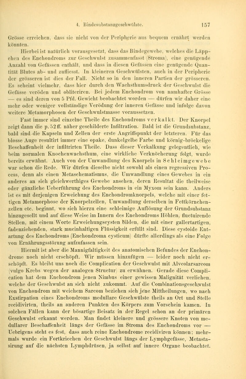 Grosse erreichen, dass sie nicht von der Peripherie aus bequem ernährt werden könnten. Hierbei ist natürlich vorausgesetzt, dass eins Bindegewebe, welches die Läpp- chen des Enchondroms zur Geschwulst zusammenfas'st (Stroma), eine genügende Anzahl von Gefässen enthält, und dass in diesen Gefässen eine genügende Quan- tität Blutes ab- und zufliesst. In kleineren Geschwülsten, auch in der Peripherie der grösseren ist dies der Fall. Nicht so in den inneren Partien der grösseren. Es scheint vielmehr, dass hier durch den Wachsthumsdruck der Geschwulst die Gefässe veröden und obliteriren. Bei jedem Enchondrom von namhafter Grösse — es sind deren von 5 Pfd. Gewicht beobachtet worden — dürfen wir daher eine mehr oder weniger vollständige Verödung der inneren Gefässe und infolge davon weitere Metamorphosen der Geschwulstmasse voraussetzen. Fast immer sind einzelne Theile des Enchondroms verkalkt. Der Knorpel zeigt dann die p. 52 ff. näher geschilderte Infiltration. Bald ist die Gnmdsubstanz, bald sind die Kapseln und Zellen der erste Angriffspunkt der letzteren. Für das blosse Auge resultirt immer eine opake, dunkelgelbe Farbe und körnig-bröckelige Beschaffenheit der infiltrirten Theile. Dass dieser Verkalkung gelegentlich, wie beim normalen Knochenwachsthum, eine wirkliche Verknöcherung folgt, wurde bereits erwähnt. Auch von der Umwandlung des Knorpels in Schleimgewebe war schon die Rede. Wir dürfen dieselbe nicht sowohl als einen regressiven Pro- cess, denn als einen Metaschematismus, die Umwandlung eines Gewebes in ein anderes an sich gleichwerthiges Gewebe ansehen, deren Resultat die theilweise oder gänzliche Ueberführung des Enchondroms in ein Myxom sein kann. Anders ist es mit derjenigen Erweichung des Enchondromknorpels, welche mit einer fet- tigen Metamorphose der Knorpelzellen, Umwandlung derselben in Fettkörnchen- zellen etc. beginnt, wo sich hierzu eine schleimige Auflösung der Grundsubstanz hinzugesellt und auf diese Weise im Innern des Enchondroms Höhlen, fluetuirende Stellen, mit einem Worte Erweichungscysten bilden, die mit einer gallertartigen, fadenziehenden, stark mucinhaltigen Flüssigkeit erfüllt sind. Diese cystoide Ent- artung des Enchondroms (Enchondroma cysticum) dürfte allerdings als eine Folge von Ernährungsstörung aufzufassen sein. Hiermit ist aber die Mannigfaltigkeit des anatomischen Befundes der Enchon- drome noch nicht erschöpft. Wir müssen hinzufügen — leider noch nicht er- schöpft. Es bleibt uns noch die Complication der Geschwulst mit Alveolarsarcom (vulgo Krebs wegen der analogen Structur) zu erwähnen. Gerade diese Compli- cation hat dem Enchondrom jenen Nimbus einer gewissen Malignität verliehen, welche der Geschwulst an sich nicht zukommt. Auf die Combinationsgeschwulst von Enchondrom mit weichem Sarcom beziehen sich jene Mittheilungen, wo nach Exstirpation eines Enchondroms medulläre Geschwülste theils an Ort und Stelle reeidivirten, theils an anderen Punkten des Körpers zum Vorschein kamen. In solchen Fällen kann der bösartige Beisatz in der Regel schon an der primären Geschwulst erkannt werden. Man findet kleinere und grössere Knoten von me- dullärer Beschaffenheit längs der Gefässe im Stroma des Enchondroms vor — Uebrigens steht es fest, dass auch reine Enchondrome reeidiviren können; mehr- mals wurde ein Fortkriechen der Geschwulst längs der Lymphgefässe, Metasta- sirung auf die nächsten Lymphdrüsen, ja selbst auf innere Organe beobachtet.