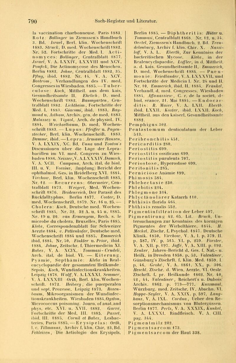 la vaccination charbonneuse. Paris 1883. Rotz: Bollinger in Ziemssen's Handbuch 3. Bd. Israel, Berl. klin. Wochenschrift 1883. Struck, D. med. Wochenschrift 1882. Nr. 52. Fortschritte der Med. I. Äcti- nomyces: Bollinger, Centralblatt 4877. Israel, V. A. LXXIV, LXXVIII und XCV. Ponfick, Die Actinomycose des Menschen. Berlin 1882. Johne, Centralblatt 1882, 35. Pflug, ibid. 1882. Nr. 14. V. A. XCV. Boström, Verhandlungen des IV. med. Congresses in Wiesbaden. 1885. —T über- eil lose: Koch, Mittheil, aus dem.; kais. Gesundheitsamte II. Ehrlich; D. med. Wochenschrift •1882. Baumgarten, Cen- tralblatt 1882. Lichtheim, Fortschritte der Med. I. 1883. Giacomi, ibid. 1883. Bay- mond u. Astham, Archiv, gen. de med. 1883. Malassez u. Vignol, Arch. de physiol. IV. ■1884. Weichselbaum, D. med. Wochen- schrift 1883.-— Lupus: Pfeiffer u. Pagen- stecher, Berl. klin. Wochenschrift. 1883. Demme; ibid. — Lepra: ArmauerHansen, V. A. LXX1X, XC. Bd. Unna und Touton's Discussionen über die Lage der Lepra- bacillen im VI. med. Congress zu Wies- baden 1886. Neisser,V. A.LXXXIV.Damseh, V. A. XCII. Campana, Arch. ital. de biol. III. u. V. Vossius, (Impfung) Bericht der ophlhalmol. Ges. in Heidelberg XVI. 4 884. Virchoiv, Berl. kliu. Wochenschrift 1885. Nr. 12. — Recurrens: Obermeier, Cen- tralblatt 1873. Weigert, Med. Wochen- schrift 1876. Heidenreich, Der Parasit des Rückfalltyphus. Berlin 1877. Coster, D. med. Wochenschrift, 4 879. Nr. 16 u. 25.— Cholera: Koch, Deutsche med. Wochen- schrift 1884. Nr. 32. 32 A. u, 45 u. 1885. Nr. 19 u. 20. van Ermengem, Rech. s. le microbe du cholera. Bruxelles, Paris 4 885. Klebs, Correspondenzblatt für Schweizer Aerzte 4 884. v. Pettenkofer, Deutsche med. Wochenschrift 1884 und 1885. Emmerich ibid. 1884. Nr. 50. Finkler u. Prior, ibid. 1884. Johne, Zeitschr. f. Thiermedicin XI. Babes, V. A. XCIX. Tommasi-Crudeli, Arch. ital. de biol. VI. — Eiterung, Pyämie, Septhämie: Klebs in Real- encyclopaedie der gesammten Heilkunde: Sepsis. Koch, Wundinfectionskrankheiten. Leipzig 1878. Wolff, V. A. LXXXI. Semmer, V. A. LXXXIII Orth, Berl. klin. Wochen- schrift. 4 872. Heiberg , die puerperalen und sepl. Prozesse. Leipzig 1873. Bosen- bäum, Mikroorganismen der Wundinfec- tionskrankheiten. Wiesbaden 1884. Ogston, Micrococcus poisoning. Journ. of anat.and phys. etc. XVI. u. XVII. 1882. Garre, Fortschritte der Med. III. 1885. Passet, ibid. III. 1885. Cornil et Babes, Lesbac- teries. Paris 4 885. — Erysipelas: Orth, 1. c. Tillmanns, Archiv f. klin. Chir. 23. Bd. Fehleisen, Die Aetiologie des Erysipels. Berlin 1885. — Diphtheritis: Hüter u. Tommasi, Centralblatt 1868. Nr. 12. u. 34. Oertel, Ziemssen's Handbuch. 2. Bd. Tren- delenburg, Archiv f. klin. Chir. X. Nassi- loff, V. A. L. Eberth, Zur Kenntnis» der bacteritischen Mycose. Klebs, in der Rcalencyclopaedie. Loffler, in d. Mittheil, a. d. kais. Gesundheitsamte II. Emmerich, D. med. Wochenschrift 1884. — Pneu- monie: Friedländer, V. A. LXXXV11. und Fortschritte der Medicin I. Nr. 24 und II. Nr. 10. Emmerich, ibid. II. 1884. Fränkel, Verhandl. d. med. Congresses. Wiesbaden 1884. Affanassiew , C. r. de la societ. d biol. seance. 21. Mai 1884. — E ndoca r- ditis: B. Maier, V. A. LXII. Eberth, ibid. LXX1I. Kösler, ibid. LXX1I. Koch, Mittheil, aus den kaiserl. Gesundheitsamte 1882. Pemphigus 302. Pentastomum deuticulalum der Leber 513. Peribronchitis 451. Pericarditis 280. Periostitis 699. Periostitis ossiöcans 699. Periostitis purulenta 707. Periostose, Hyperostose 699. Peritonitis 285. Perniciose Anämie 199. ,, Phi mosis 584. Phlebectasie 230. Phlebitis 214. Phlegmone 314. Phlyctänolärer Katarrh 4 10. Phthisis florida 464. Phthis is renalis 552. Pigmentinfiltratton der Leber 497. Pigmentirung 42.65. Lit.. Bruch, Un- tersuchungen zur Kenntniss des körnigen Pigmentes der Wirbelthiere. 4 84 4. H. Meckel, Ztschr. f. Psychol. 4 847. Deutsche Klinik. 4 850. Virchoiv, V. A. 1. p. 379. II. p. 587. IV. p. 515. VI. p. 259. Förster, V. A. XII. p. 4 97. Jaffe, V. A. XIII. p. 192. Zenker, Jahres-Bericht d. Ges. f. Nat.- u. Heilk. in Dresden 4 858. p. 53. Valentiner, Günsburg's Ztschrft. f. Klin. Med. 4 859. I. p. 46. Grohe, V. A. 4 861. XX. p. 306. Heschl, Ztschr. d. Wien. Aerzte. VI. Oestr. Ztschrft. f. pr. Heilkunde 1862. Nr. 40, 42, 44. Valentiner, Reichert's u. Dubois' Archiv. 1862. p. 773—•777. Kussmaul, Würzburg. med. Zeitschr. IV. Abschn. VI. Hoppe-Seyler, V. A. XXIX. p. 597. Lang- hans, V. A. IXL. Cordua, Ueber den Re- sorptionsmechanismus von Blutergüssen. Berlin 1877. Perls, V. A. XXXIX. Kunkel, V. A. LXXXI. Rindfleisch. V. A. CHI. pag. 344. Pigmentmilz 202. Pigmentsarcom 173. P ig m e n ts arc o m der Haut 338.