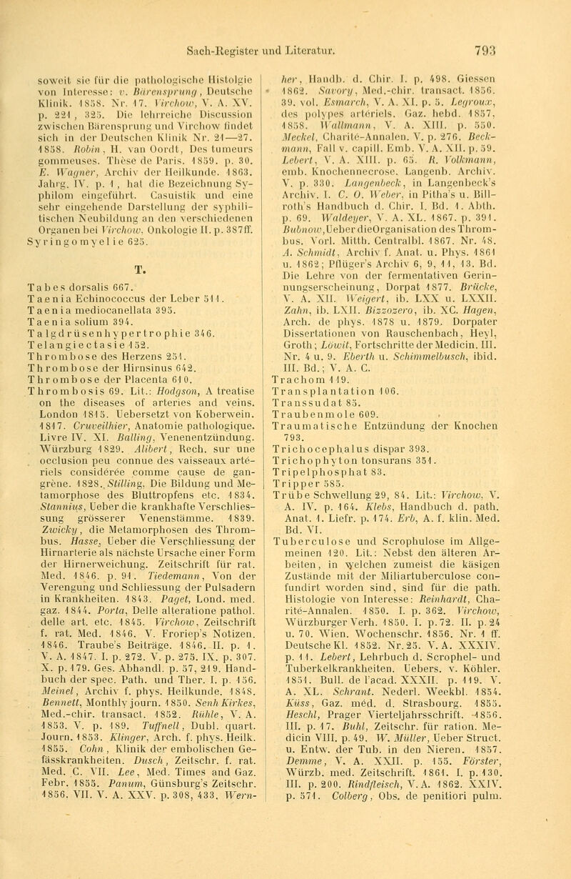 soweit sie für die pathologische Bistolgie von Interesse: v. Bärensprung, Deutsche Klinik. 1858. Nr. 17. Virchow, V. ,\. XV. p. 221 , 323. Die lehrreiche Discussion zwischen Bärensprung und Virchow findet sich in der Deutschen Klinik Nr. 21—27. 1858. Robin, II. van Oordt, Des tumeurs gommeuses. These de Paris. 1859. p. 30. E. Wagner, Archiv der Heilkunde. 1863. Jahrg. IV. p. 1 , hat die Bezeichnung Sy- philom eingeführt. Casuislik und eine sehr eingehende Darstellung der syphili- tischen Neubildung an den verschiedenen Organen bei Virchow, Onkologie II. p. 387ff. Syringomyelie 625. T. Tabes dorsalis 667. Taenia Echinococcus der Leber 511. Taen ia mediocanellata 395. Taenia solium 394. Talgdrüsenhypertrophie 346. Telangiectasie 152. Thrombose des Herzens 251. Thrombose der Hirnsinus 642. Thrombose der Placenta 61 0. Thrombosis 69. Lit.: Hodgson, A treatise on the diseases of arteries and veins. London 1815. Uebersetzt von Koberwein. 1817. Cruveilhier, Anatomie pathologique. Livre IV. XI. Balling, Venenentzündung. Würzburg 1829. Alibert, Rech, sur une occlusion peu connue des vaisseaux artä- riels consideree comme cause de gan- grene. 182S.,Sie7teig, Die Bildung und Me- tamorphose des Bluttropfens etc. 1834. Stannius, Ueber die krankhafte Verschlies- sung grösserer Venenstämme. 1839. Zwicky, die Metamorphosen des Throm- bus. Hasse, Ueber die Verschliessung der Hirnarterie als nächste Ursache einer Form der Hirnerweichung. Zeitschrift für rat. Med. 1846. p. 91. Tiedemann, Von der Verengung und Schliessung der Pulsadern in Krankheiten. 1843. Paget, Lond. med. gaz. 1844. Porta, Delle alteratione pathol. delle art. etc. 1845. Virchow, Zeitschrift f. rat. Med. 1846. V. Froriep's Notizen. 1846. Traube's Beiträge. 1846. II. p. 1. V. A. 1847. I. p. 272. V. p. 275. IX. p. 307. X. p. 179. Ges. Abhandl. p. 57, 21 9. Hand- buch der spec. Path. und Ther. I. p. 156. Meinet, Archiv f. phys. Heilkunde. 1848. Bennett, Monthly journ. 1850. SenhKirkes, Med.-chir. transact. 1852. Rühle, V. A. 1853. V. p. 189. Tuffneil, Dubl. quart. Journ. 1853. Klinger, Arch. f. phys. Heilk. 1855. Cohn , Klinik der embolischen Ge- fässkrankheiten. Dusch, Zeitschr. f. rat. Med. C. VII. Lee, Med. Times and Gaz. Febr. 1855. Panum, Günsburg's Zeitschr. 1856. VII. V. A. XXV. p. 308, 433. Wern- her, Handb. d. Chir. I. p. 498. Giessen 1862. Savory, Med.-chir. transact. 1856. 39. vol. Esmarch, V. A. XI. p. 5. Legroux, des |xil\|>es arteriels. Gaz. hebd. 1857, 1858. Wallmann, V. A. XIII. p. 550. Mechel, Charite-Annalen. V. p. 276. Beck- mann, Fall v. capill. Ernb. V. A. XII. p. 59. hebert, V. A. XIII. p. 65. R. Volkmann, enil). Knochcnnecrose. Langenb. Archiv. V. p. 330. Langenbeck, in Langenbeck's Archiv. I. C. O. Weber, in Pitha's u. Bill- roth's Handbuch d. Chir. I. Bd. 1. Abth. p. 69. Waldeyer, V. A. XL. 1867. p. 391. /?«6no«;, Ueber dieOrganisation des Throm- bus. Vorl. Mitth. Centralbl. 1867. Nr. 48. A. Schmidt, Archiv f. Anat. u. Phys. 1861 u. 1862; Pflüger's Archiv 6, 9, 11, 13. Bd. Die Lehre von der fermentativen Gerin- nungserscheinung, Dorpat 1877. Brücke, V. A. XII. Weigert, ib. LXX u. LXXII. Zahn, ib. LXII. Bizzosero, ib. XC. Hagen, Arch. de phys. 1878 u. 1879. Dorpater Dissertationen von Rauschenbach, Heyl, Groth; Löwit, Fortschritte der Medicin. III. Nr. 4 u. 9. Eberth u. Schimmelbusch, ibid. III. Bd.; V. A. C. Trachom 119. Transplantation 106. Transsudat 85. Traubenmole 609. Traumatische Entzündung der Knochen 793. Trichocephalus dispar 393. Trichophyton tonsurans 351. Tripelphosphat 83. Tripper 585. Trübe Schwellung 29, 84. Lit.: Virchow, V. A. IV. p. 164. Klebs, Handbuch d. path. Anat. 1. Liefr. p. 174. Erb, A. f. klin. Med. Bd. VI. Tuberculose und Scrophulose im Allge- meinen 120. Lit.: Nebst den älteren Ar- beiten , in welchen zumeist die käsigen Zustände mit der Miliartuberculose con- fundirt worden sind, sind für die path. Histologie von Interesse: Reinhardt, Cha- rite-Annalen. 1850. I. p. 362. Virchow, Würzburger Verh. 1850. I. p.72. II. p. 24 u. 70. Wien. Wochenschr. 1856. Nr. 1 ff. Deutsche Kl. 1852. Nr.25. V. A. XXXIV. p. 11. hebert, Lehrbuch d. Scrophel- und Tuberkelkrankheiten. Uebers. v. Köhler. 1851. Bull, de l'acad. XXXII. p. 119. V. A. XL. Schrant. Nederl. Weekbl. 1854. Küss, Gaz. med. d. Strasbourg. 1855. Heschl, Prager Vierteljahrsschrift. -1856. III. p. 17. Buhl, Zeitschr. für ration. Me- dicin VIII. p. 49. W. Müller, Ueber Struct. u. Entw. der Tub. in den Nieren. 1857. Bemme, V. A. XXII. p. 155. Förster, Würzb. med. Zeitschrift. 1861. I. p. 130. III. p. 200. Rindfleisch, V.A. 1862. XXIV. p. 571. Colberg, Obs. de penitiori pulm.