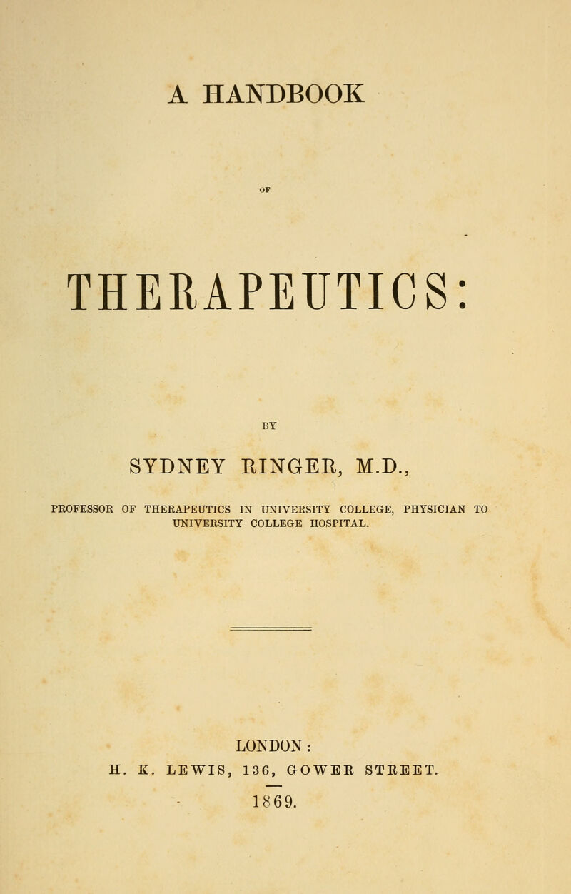 A HANDBOOK THERAPEUTICS SYDNEY RINGER, M.D., PEOFESSOR OF THERAPEUTICS IN UNIVERSITY COLLEGE, PHYSICIAN TO UNIVERSITY COLLEGE HOSPITAL. LONDON: H. K. LEWIS, 136, aOWER STEEET. 1869.