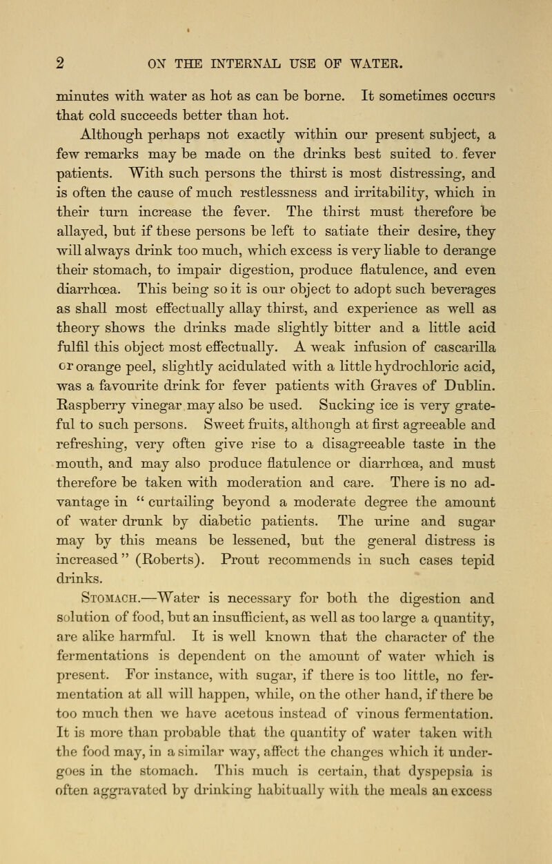 minutes witli water as hot as can be borne. It sometimes occurs tliat cold succeeds better than hot. Although perhaps not exactly within our present subject, a few remarks may be made on the drinks best suited to. fever patients. With such persons the thirst is most distressing, and is often the cause of mach restlessness and irritability, which in their turn increase the fever. The thirst must therefore be allayed, but if these persons be left to satiate their desire, they will always drink too much, which excess is very hable to derange their stomach, to impair digestion, produce flatulence, and even diarrhoea. This being so it is our object to adopt such beverages as shall most eff'ectually allay thirst, and experience as well as theory shows the drinks made slightly bitter and a little acid fulfil this object most effectually. A weak infusion of cascarilla or orange peel, slightly acidulated with a little hydrochloric acid, was a favourite drink for fever patients with Graves of Dublin. Raspberry vinegar may also be used. Sucking ice is very grate- ful to such persons. Sweet fruits, although at first agreeable and refreshing, very often give rise to a disagreeable taste in the mouth, and may also produce flatulence or diarrhoea, and must therefore be taken with moderation and care. There is no ad- vantage in curtailing beyond a moderate degree the amount of water drunk by diabetic patients. The urine and sugar may by this means be lessened, but the general distress is increased (Roberts). Prout recommends in such cases tepid drinks. Stomach.—Water is necessary for both the digestion and solution of food, but an insufficient, as well as too large a quantity, are alike harmful. It is well known that the character of the fermentations is dependent on the amount of water which is present. For instance, with sugar, if there is too little, no fer- mentation at all will happen, while, on the other hand, if there be too much then we have acetous instead of vinous fermentation. It is more than probable that the quantity of water taken with the food may, in a similar way, affect the changes which it under- goes in the stomach. This much is certain, that dyspepsia is often aggravated by drinking habitually with the meals an excess