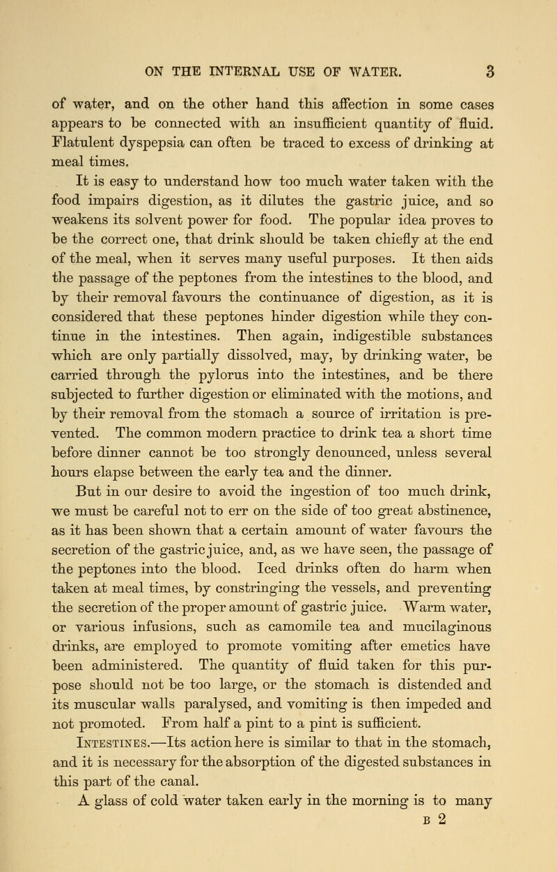 of water, and on the other hand this affection in some cases appears to be connected with an insufficient quantity of fluid. Flatulent dyspepsia can often be traced to excess of drinking at meal times. It is easy to understand how too much water taken with the food impairs digestion, as it dilutes the gastric juice, and so weakens its solvent power for food. The popular idea proves to be the correct one, that drink should be taken chiefly at the end of the meal, when it serves many useful purposes. It then aids the passage of the pep bones from the intestines to the blood, and by their removal favours the continuance of digestion, as it is considered that these peptones hinder digestion while they con- tinue in the intestines. Then again, indigestible substances which are only partially dissolved, may, by drinking water, be carried through the pylorus into the intestines, and be there subjected to further digestion or eliminated with the motions, and by their removal from the stomach a source of irritation is pre- vented. The common modern practice to drink tea a short time before dinner cannot be too strongly denounced, unless several hours elapse between the early tea and the dinner. But in our desire to avoid the ingestion of too much drink, we must be careful not to err on the side of too great abstinence, as it has been shown that a certain amount of water favours the secretion of the gastric juice, and, as we have seen, the passage of the peptones into the blood. Iced drinks often do harm when taken at meal times, by constringing the vessels, and preventing the secretion of the proper amount of gastric juice. Warm water, or various infusions, such as camomile tea and mucilaginous drinks, are employed to promote vomiting after emetics have been administered. The quantity of fluid taken for this pur- pose should not be too large, or the stomach is distended and its muscular walls paralysed, and vomiting is then impeded and not promoted. From half a pint to a pint is sufficient. Intestines.—Its action here is similar to that in the stomach, and it is necessary for the absorption of the digested substances in this part of the canal. A glass of cold water taken early in the morning is to many B 2