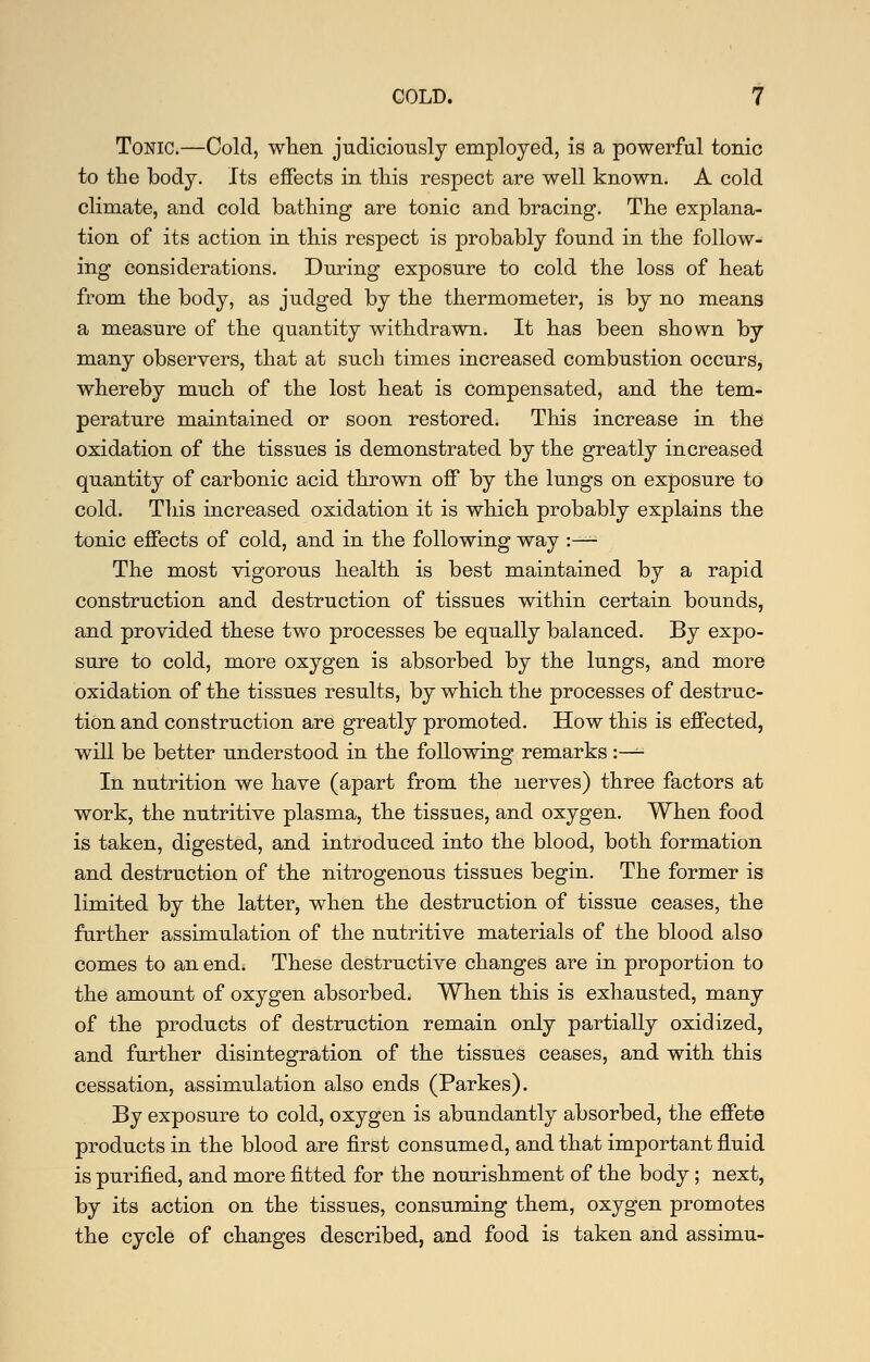 Tonic.—Cold, wTien judiciously employed, is a powerful tonic to the body. Its effects in this respect are well known. A cold climate, and cold bathing are tonic and bracing. The explana- tion of its action in this respect is probably found in the follow- ing considerations. During exposure to cold the loss of heat from the body, as judged by the thermometer, is by no means a measure of the quantity withdrawn. It has been shown by many observers, that at such times increased combustion occurs, whereby much of the lost heat is compensated, and the tem- perature maintained or soon restored. This increase in the oxidation of the tissues is demonstrated by the greatly increased quantity of carbonic acid thrown off by the lungs on exposure to cold. This increased oxidation it is which probably explains the tonic effects of cold, and in the following way :— The most vigorous health is best maintained by a rapid construction and destruction of tissues within certain bounds, and provided these two processes be equally balanced. By expo- sure to cold, more oxygen is absorbed by the lungs, and more oxidation of the tissues results, by which the processes of destruc- tion and construction are greatly promoted. How this is effected, will be better understood in the following remarks :— In nutrition we have (apart from the nerves) three factors at work, the nutritive plasma, the tissues, and oxygen. When food is taken, digested, and introduced into the blood, both formation and destruction of the nitrogenous tissues begin. The former is limited by the latter, when the destruction of tissue ceases, the farther assimulation of the nutritive materials of the blood also comes to an end* These destructive changes are in proportion to the amount of oxygen absorbed. When this is exhausted, many of the products of destruction remain only partially oxidized, and further disintegration of the tissues ceases, and with this cessation, assimulation also ends (Parkes). By exposure to cold, oxygen is abundantly absorbed, the effete products in the blood are first consumed, and that important fluid is purified, and more fitted for the nourishment of the body; next, by its action on the tissues, consuming them, oxygen promotes the cycle of changes described, and food is taken and assimu-