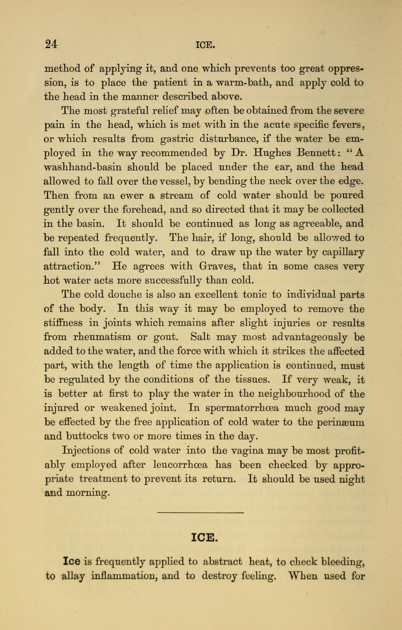 method of applying it, and one wMcli prevents too great oppres- sion, is to place the patient in a warm-bath, and apply cold to the head in the manner described above. The most grateful relief may often be obtained from the severe pain in the head, which is met with in the acute specific fevers, or which results from gastric disturbance, if the water be em- ployed in the way recommended by Dr. Hughes Bennett:  A washhand-basin should be placed under the ear, and the head allowed to fall over the vessel, by bending the neck over the edge. Then from an ewer a stream of cold water should be poured gently over the forehead, and so directed that it may be collected in the basin. It should be continued as long as agreeable, and be repeated frequently. The hair, if long, should be allowed to fall into the cold water, and to draw up the water by capillary attraction. He agrees with Graves, that in some cases very hot water acts more successfully than cold. The cold douche is also an excellent tonic to individual parts of the body. In this way it may be employed to remove the stiffness in joints which remains after slight injuries or results from rheumatism or gout. Salt may most advantageously be added to the water, and the force with which it strikes the affected part, with the length of time the application is continued, must be regulated by the conditions of the tissues. If very weak, it is better at first to play the water in the neighbourhood of the injured or weakened joint. In spermatorrhoea much good may be effected by the free application of cold water to the perinseum and buttocks two or more times in the day. Injections of cold water into the vagina may be most profit- ably employed after leucorrhoea has been checked by appro- priate treatment to prevent its return. It should be used night aaid morning. ICE. Ice is frequently applied to abstract heat, to check bleeding, to aUay inflammation, and to destroy feeling. When used for