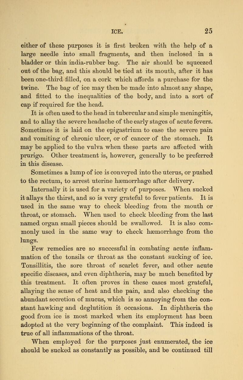 either of tliese purposes it is first broken with the help of a large needle into small fragments, and then inclosed in a bladder or thin india-rubber bag. The air should be squeezed out of the bag, and this should be tied at its mouth, after it has been one-third filled, on a cork which afibrds a purchase for the twine. The bag of ice may then be made into almost any shape, and fitted to the inequahties of the body, and into a sort of cap if required for the head. It is often used to the head in tubercular and simple meningitis, and to allay the severe headache of the early stages of acute fevers. Sometimes it is laid on the epigastrium to ease the severe pain and vomiting of chronic ulcer, or of cancer of the stomach. It may be applied to the vulva when these parts are afiected with prurigo. Other treatment is, however, generally to be preferred in this disease. Sometimes a lump of ice is conveyed into the uterus, or pushed to the rectum, to arrest uterine haemorrhage after delivery. Internally it is used for a variety of purposes. When sucked it allays the thirst, and so is very grateful to fever patients. It is used in the same way to check bleeding from the mouth or throat, or stomach. When used to check bleeding from the last named organ small pieces should be swallowed. It is also com- monly used in the same way to check hgemorrhage from the lungs. Few remedies are so successful in combating acute inflam- mation of the tonsils or throat as the constant sucking of ice. Tonsillitis, the sore throat of scarlet fever, and other acute specific diseases, and even diphtheria, may be much benefited by this treatment. It often proves in these cases most grateful, allaying the sense of heat and the pain, and also checking the abundant secretion of mucus, which is so annoying from the con- stant hawking and deglutition it occasions. In diphtheria the good from ice is most marked when its employment has been adopted at the very beginning of the complaint. This indeed is true of all inflammations of the throat. When employed for the purposes just enumerated, the ice should be sucked as constantly as possible, and be continued till