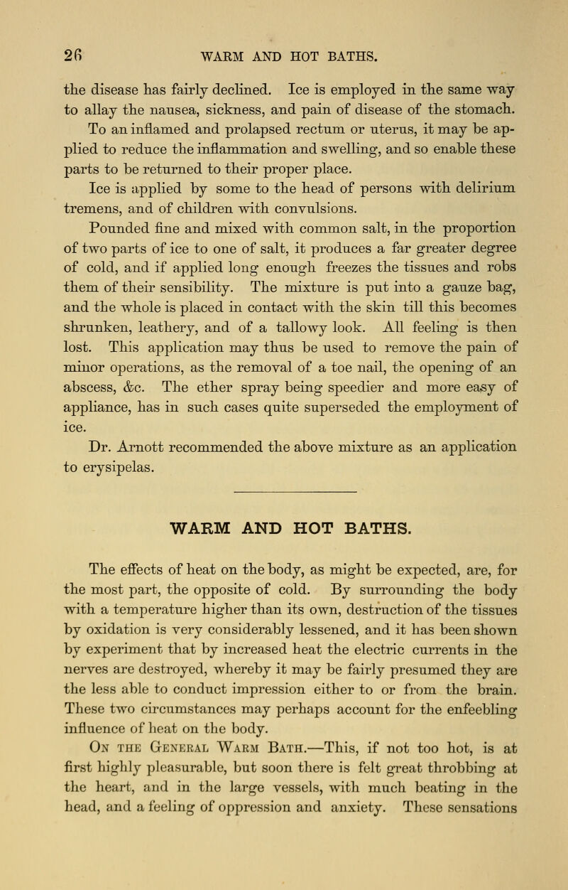 the disease has fairly dechned. Ice is employed in the same way to allay the nausea, sickness, and pain of disease of the stomach. To an inflamed and prolapsed rectum or uterus, it may be ap- plied to reduce the inflammation and swelling, and so enable these parts to be returned to their proper place. Ice is applied by some to the head of persons with delirium tremens, and of children with convulsions. Pounded fine and mixed with common salt, in the proportion of two parts of ice to one of salt, it produces a far greater degree of cold, and if applied long enough freezes the tissues and robs them of their sensibility. The mixture is put into a gauze bag, and the whole is placed in contact with the skin till this becomes shrunken, leathery, and of a tallowy look. All feeling is then lost. This application may thus be used to remove the pain of minor operations, as the removal of a toe nail, the opening of an abscess, &c. The ether spray being speedier and more easy of appliance, has in such cases quite superseded the employment of ice. Dr. Arnott recommended the above mixture as an application to erysipelas. WARM AND HOT BATHS. The effects of heat on the body, as might be expected, are, for the most part, the opposite of cold. By surrounding the body with a temperature higher than its own, destruction of the tissues by oxidation is very considerably lessened, and it has been shown by experiment that by increased heat the electric currents in the nerves are destroyed, whereby it may be fairly presumed they are the less able to conduct impression either to or from the brain. These two circumstances may perhaps account for the enfeebling influence of heat on the body. On the General Warm Bath.—This, if not too hot, is at first highly pleasurable, but soon there is felt great throbbing at the heart, and in the large vessels, with much beating in the head, and a feeling of oppression and anxiety. These sensations