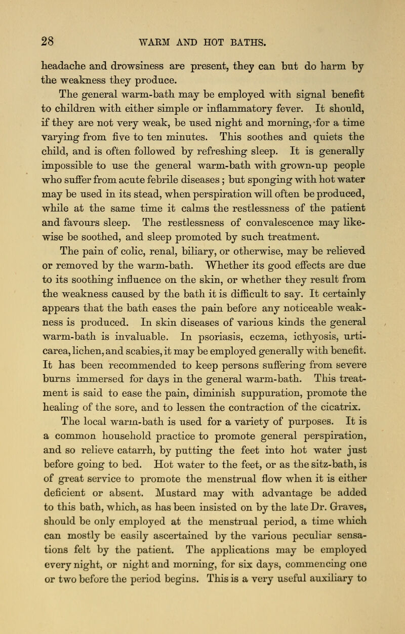 lieadaclie and drowsiness are present, they can but do liarm by tlie weakness they produce. The general warm-batli may be employed with signal benefit to children with either simple or inflammatory fever. It should, if they are not very weak, be used night and morning, -for a time varying from five to ten minutes. This soothes and quiets the child, and is often followed by refreshing sleep. It is generally impossible to use the general warm-bath with grown-up people who suffer from acute febrile diseases ; but sponging with hot water may be used in its stead, when perspiration will often be produced, while at the same time it calms the restlessness of the patient and favours sleep. The restlessness of convalescence may Hke- wise be soothed, and sleep promoted by such treatment. The pain of colic, renal, biliary, or otherwise, may be reheved or removed by the warm-bath. Whether its good effects are due to its soothing influence on the skin, or whether they result from the weakness caused by the bath it is difficult to say. It certainly appears that the bath eases the pain before any noticeable weak- ness is produced. In skin diseases of various kinds the general warm-bath is invaluable. In psoriasis, eczema, icthyosis, urti- carea, lichen, and scabies, it may be employed generally with benefit. It has been recommended to keep persons suffering from severe burns immersed for days in the general warm-bath. This treat- ment is said to ease the pain, diminish suppuration, promote the healing of the sore, and to lessen the contraction of the cicatrix. The local warm-bath is used for a variety of purposes. It is a common household practice to promote general perspiration, and so relieve catarrh, by putting the feet into hot water just before going to bed. Hot water to the feet, or as the sitz-bath, is of great service to promote the menstrual flow when it is either deficient or absent. Mustard may with advantage be added to this bath, which, as has been insisted on by the late Dr. Graves, should be only employed at the menstrual period, a time which can mostly be easily ascertained by the various peculiar sensa- tions felt by the patient. The applications may be employed every night, or night and morning, for six days, commencing one or two before the period begins. This is a very useful auxiliary to