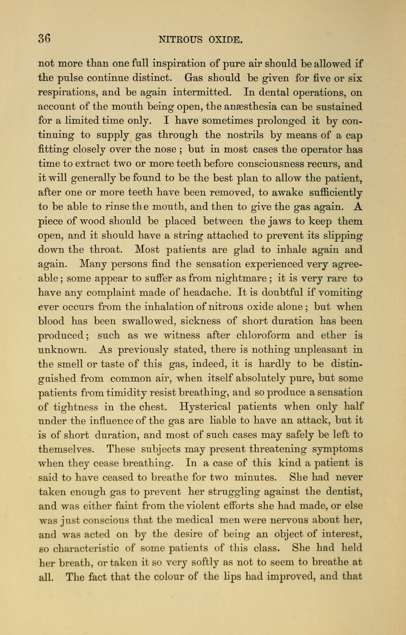not more than one full inspiration of pnre air should be allowed if the pulse continue distinct. Gas should be given for five or six respirations, and be again intermitted. In dental operations, on account of the mouth being open, the anaesthesia can be sustained for a limited time only. I have sometimes prolonged it by con- tinuing to supply gas through the nostrils by means of a cap fitting closely over the nose ; but in most cases the operator has time to extract two or more teeth before consciousness recurs, and it will generally be found to be the best plan to allow the patient, after one or more teeth have been removed, to awake sufficiently to be able to rinse th e mouth, and then to give the gas again. A piece of wood should be placed between the jaws to keep them open, and it should have a string attached to prevent its slipping down the throat. Most patients are glad to inhale again and again. Many persons find the sensation experienced very agree- able ; some appear to sufier as from nightmare; it is very rare to have any complaint made of headache. It is doubtful if vomiting ever occurs from the inhalation of nitrous oxide alone; but when blood has been swallowed, sickness of short duration has been produced; such as we witness after chloroform and ether is unknown. As previously stated, there is nothing unpleasant in the smell or taste of this gas, indeed, it is hardly to be distin- guished from common air, when itself absolutely pure, but some patients fromtimidity resist breathing, and so produce a sensation of tightness in the chest. Hysterical patients when only half under the influence of the gas are liable to have an attack, but it is of short duration, and most of such cases may safely be left to themselves. These subjects may present threatening symptoms when they cease breathing. In a case of this kind a patient is said to have ceased to breathe for two minutes. She had never taken enough gas to prevent her struggling against the dentist, and was either faint from the violent efforts she had made, or else was just conscious that the medical men were nervous about her, and was acted on by the desire of being an object of interest, so characteristic of some patients of this class. She had held her breath, or taken it so very softly as not to seem to breathe at all. The fact that the colour of the lips had improved, and that