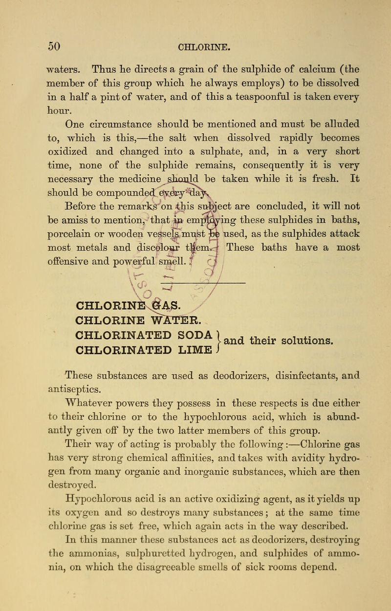 waters. Tims lie directs a grain of tlie sulpMcle of calcium (the member of this group which he always employs) to be dissolved in a half a pint of water, and of this a teaspoonful is taken every hour. One circnmstance should be mentioned and must be alluded to, which is this,—the salt when dissolved rapidly becomes oxidized and changed into a sulphate, and, in a very short time, none of the sulphide remains, consequently it is very necessary the medicine .ghooild be taken while it is fresh. It should be compounded' efyesry^^a^ Before the remarks on 4;liis subject are concluded, it will not be amiss to mention, that m empd^ing these sulphides in baths, porcelain or wooden veSsel^^miist^ used, as the sulphides attack most metals and discolour t^emirj These baths have a most offensive and powerful smell, f CHLORINE.^AS. y' CHLORINE WATER. CHLORINATED SODA ) ^^ ^^^^ solutions. CHLORINATED LIME J These substances are used as deodorizers, disinfectants, and antiseptics. Whatever powers they possess in these respects is due either to their chlorine or to the hypochlorous acid, which is abund- antly given off by the two latter members of this group. Their way of acting is probably the following :—Chlorine gas has very strong chemical affinities, and takes with avidity hydi^o- gen from many organic and inorganic substances, which are then destroyed. Hypochlorous acid is an active oxidizing agent, as it yields up its oxygen and so destroys many substances; at the same time chlorine gas is set free, which again acts in the way described. In this manner these substances act as deodorizers, destroying the ammonias, sulphuretted hydrogen, and sulphides of ammo- nia, on which the disagreeable smells of sick rooms depend.