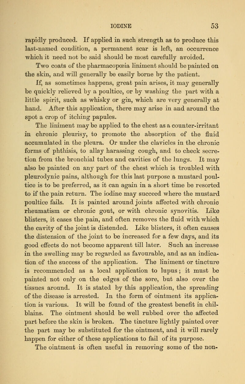 rapidly produced. If applied in such, strength as to produce this last-named condition, a permanent scar is left, an occurrence which it need not be said should be most carefully avoided. Two coats of the pharmacopoeia liniment should be painted on the skin, and will generally be easily borne by the patient. If, as sometimes happens, great pain arises, it may generally be quickly relieved by a poultice, or by washing the part with a little spirit, such as whisky or gin, which are very generally at band. After this application, there may arise in and around the spot a crop of itching papules. The liniment may be applied to the chest as a counter-irritant in chronic pleurisy, to promote the absorption of the fluid accumulated in. the pleura. Or under the clavicles in the chronic forms of phthisis, to allay harassing cough, and to check secre- tion from the bronchial tubes and cavities of the lungs. It may also be paiated on any part of the chest which is troubled with pleurodynic pains, although for this last purpose a mustard poul- tice is to be preferred, as it can again in a short time be resorted to if the pain return. The iodine may succeed where the mustard poultice fails. It is painted around joints affected with chronic rheumatism or chronic gout, or with chronic synovitis. Like blisters, it eases the pain, and often removes the fluid with which, the cavity of the joint is distended. Like blisters, it often causes the distension of the joint to be increased for a few days, and its good effects do not become apparent till later. Sucb an increase in the swelling may be regarded as favourable, and as an indica- tion of the success of the application. The liniment or tincture is recommended as a local application to lupus ; it must be painted not only on the edges of the sore, but also over the tissues around. It is stated by this application, the spreading of the disease is arrested. In the form of ointment its applica- tion is various. It will be found of the greatest benefit in chil- blains. The ointment should be well rubbed over the affected part before the skin is broken. The tincture lightly painted over the part may be substituted for the ointment, and it will rarely happen for either of these applications to fail of its purpose. The ointment -is often useful in removing some of the non-