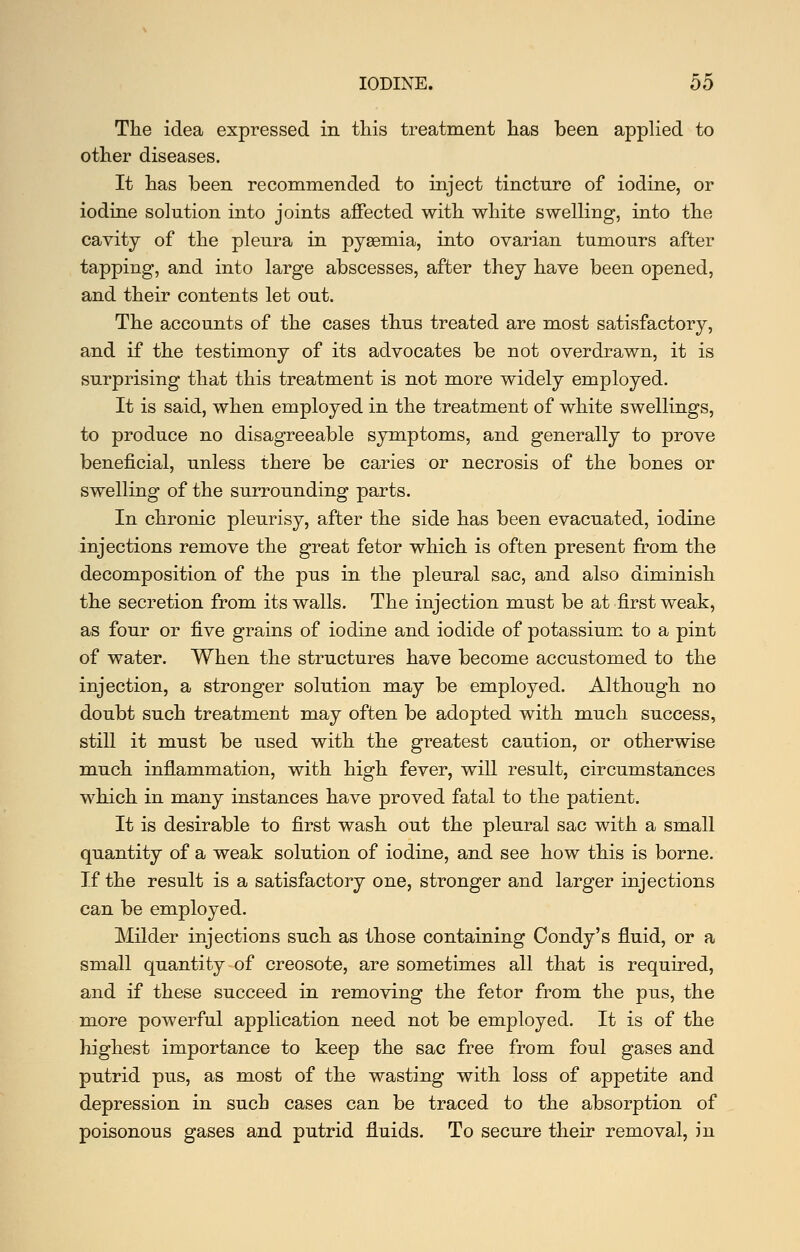 The idea expressed in this treatment has been applied to other diseases. It has been recommended to inject tincture of iodine, or iodine solution into joints affected with white swelling, into the cavity of the pleura in pygemia, into ovarian tumours after tapping, and into large abscesses, after they have been opened, and their contents let out. The accounts of the cases thus treated are most satisfactory, and if the testimony of its advocates be not overdrawn, it is surprising that this treatment is not more widely employed. It is said, when employed in the treatment of white swellings, to produce no disagreeable symptoms, and generally to prove beneficial, unless there be caries or necrosis of the bones or swelling of the surrounding parts. In chronic pleurisy, after the side has been evacuated, iodine injections remove the great fetor which is often present from the decomposition of the pus in the pleural sac, and also diminish the secretion from its walls. The injection must be at first weak, as four or five grains of iodine and iodide of potassium to a pint of water. When the structures have become accustomed to the injection, a stronger solution may be employed. Although no doubt such treatment may often be adopted with much success, still it must be used with the greatest caution, or otherwise much inflammation, with high fever, will result, circumstances which in many instances have proved fatal to the patient. It is desirable to first wash out the pleural sac with a small quantity of a weak solution of iodine, and see how this is borne. If the result is a satisfactory one, stronger and larger injections can be employed. Milder injections such as those containing Condy's fluid, or a small quantity of creosote, are sometimes all that is required, and if these succeed in removing the fetor from the pus, the more powerful application need not be employed. It is of the highest importance to keep the sac free from foul gases and putrid pus, as most of the wasting with loss of appetite and depression in such cases can be traced to the absorption of poisonous gases and putrid fluids. To secure their removal, in