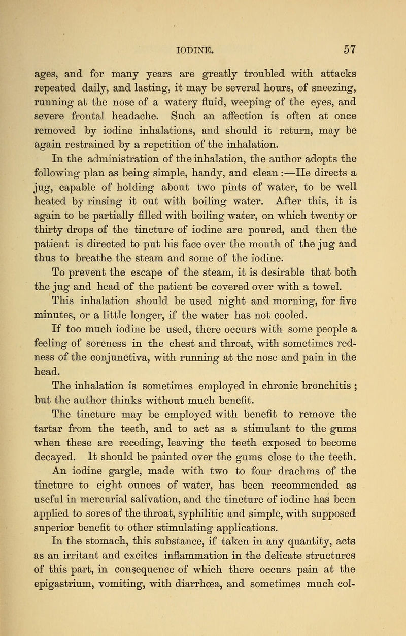 ages, and for many years are greatly troubled with attacks repeated daily, and lasting, it may be several hours, of sneezing, running at the nose of a watery fluid, weeping of the eyes, and severe frontal headache. Such an afiection is often at once removed by iodine inhalations, and should it return, may be again restrained by a repetition of the inhalation. In the administration of the inhalation, the author adopts the following plan as being simple, handy, and clean:—He directs a jug, capable of holding about two pints of water, to be well heated by rinsing it out with boiling water. After this, it is again to be partially filled with boiling water, on which twenty or thirty drops of the tincture of iodine are poured, and then the patient is directed to put his face over the mouth of the jug and thus to breathe the steam and some of the iodine. To prevent the escape of the steam, it is desirable that both the jug and head of the patient be covered over with a towel. This inhalation should be used night and morning, for five minutes, or a little longer, if the water has not cooled. If too much iodine be used, there occurs with some people a feeling of soreness in the chest and throat, with sometimes red- ness of the conjunctiva, with running at the nose and pain in the head. The inhalation is sometimes employed in chronic bronchitis ; but the author thinks without much benefit. The tincture may be employed with benefit to remove the tartar from the teeth, and to act as a stimulant to the gums when these are receding, leaving the teeth exposed to become decayed. It should be painted over the gums close to the teeth. An iodine gargle, made with two to four drachms of the tincture to eight ounces of water, has been recommended as useful in mercurial salivation, and the tincture of iodine has been apphed to sores of the throat, syphilitic and simple, with supposed superior benefit to other stimulating applications. In the stomach, this substance, if taken in any quantity, acts as an irritant and excites inflammation in the delicate structures of this part, in consequence of which there occurs pain at the epigastrium, vomiting, with diarrhoea, and sometimes much col-