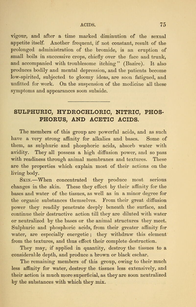 vigour, and after a time marked diminntion of tlie sexnal appetite itself. Another frequent, if not constant, result of the prolonged administration of the bromide, is an eruption of small boils in successive crops, chiefly over the face and trunk, and accompanied with troublesome itching (Bazire). It also produces bodily and mental depression, and the patients become low-spirited, subjected to gloomy ideas, are soon fatigued, and unfitted for work. On the suspension of the medicine all these symptoms and appearances soon subside. SULPHURIC, HYDROCHLORIC, NITRIC, PHOS- PHORUS, AND ACETIC ACIDS. The members of this group are powerful acids, and as such have a very strong affinity for alkalies and bases. Some of them, as sulphuric and phosphoric acids, absorb water with avidity. They all possess a high diffusion power, and so pass with readiness through animal membranes and textures. These are the properties which, explain most of their actions on the living body. Skin.—When concentrated they produce most serious changes in the skin. These they effect by their affinity for the bases and water of the tissues, as well as in a minor degree for the organic substances themselves. From their great diffusion power they readily penetrate deeply beneath the surface, and continue their destructive action till they are diluted witb water or neutralized by the bases or the animal structures they meet. Sulphuric and phosphoric acids, from their greater affinity for water, are especially energetic; they withdraw this element from the textures, and thus effect their complete destruction. They may, if applied in quantity, destroy the tissues to a considerable depth, and produce a brown or black eschar. The remaining members of this group, ovdng to their much less affinity for water, destroy the tissues less extensively, and their action is much m.ore superficial, as they are soon neutralized by the substances with which they mix.