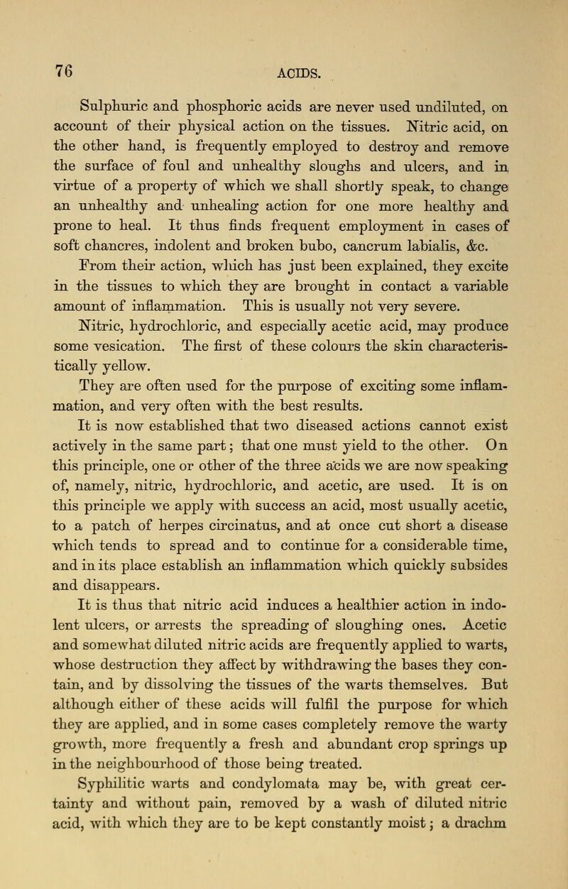 SulpliTiric and phosplioric acids are never used undiluted, on account of their physical action on the tissues. Mtric acid, on the other hand, is frequently employed to destroy and remove the surface of foul and unhealthy sloughs and ulcers, and in virtue of a property of which we shall shortly speak, to change an unhealthy and unhealing action for one more healthy and prone to heal. It thus finds frequent employment in cases of soft chancres, indolent and broken bubo, cancrum labialis, &c. From their action, wliich has just been explained, they excite in the tissues to which they are brought in contact a variable amount of inflanimation. This is usually not very severe. Nitric, hydrochloric, and especially acetic acid, may produce some vesication. The first of these colours the skin characteris- tically yellow. They are often used for the purpose of exciting some inflam- mation, and very often with the best results. It is now estabhshed that two diseased actions cannot exist actively in the same part; that one must yield to the other. On this principle, one or other of the three a'cids we are now speaking of, namely, nitric, hydrochloric, and acetic, are used. It is on this principle we apply with success an acid, most usually acetic, to a patch of herpes crrcinatus, and at once cut short a disease which tends to spread and to continue for a considerable time, and in its place establish an inflammation which quickly subsides and disappears. It is thus that nitric acid induces a healthier action in indo- lent ulcers, or arrests the spreading of sloughing ones. Acetic and somewhat diluted nitric acids are frequently applied to warts, whose destruction they afi'ect by withdrawing the bases they con- tain, and by dissolving the tissues of the warts themselves. But although either of these acids will fulfil the purpose for which they are applied, and in some cases completely remove the warty growth, more frequently a fresh and abundant crop springs up in the neighbourhood of those being treated. Syphilitic warts and condylomata may be, with great cer- tainty and without pain, removed by a wash of diluted nitric acid, with which they are to be kept constantly moist j a drachm