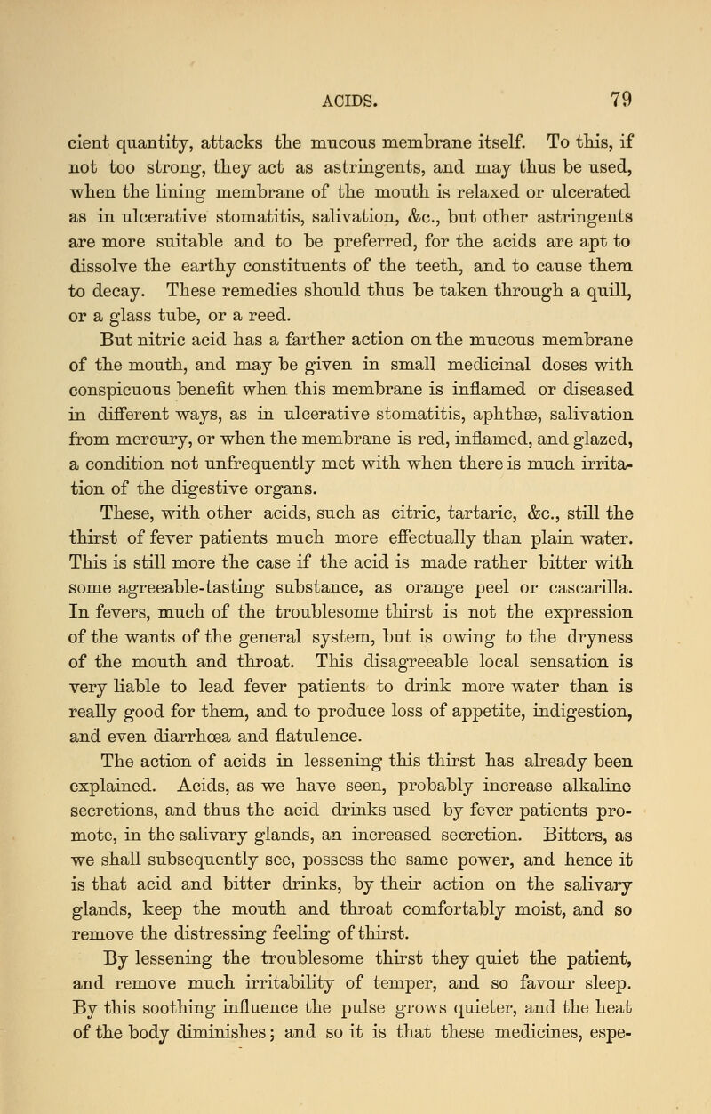 cient quantity, attacks tlie mucous meinbrane itself. To this, if not too strong, they act as astringents, and may thus be used, when the lining membrane of the mouth is relaxed or ulcerated as in ulcerative stomatitis, salivation, &c., but other astringents are more suitable and to be preferred, for the acids are apt to dissolve the earthy constituents of the teeth, and to cause them to decay. These remedies should thus be taken through a quill, or a glass tube, or a reed. But nitric acid has a farther action on the mucous membrane of the mouth, and may be given in small medicinal doses with conspicuous benefit when this membrane is inflamed or diseased in different ways, as m ulcerative stomatitis, aphthae, salivation from mercury, or when the membrane is red, inflamed, and glazed, a condition not unfrequently met with when there is much irrita- tion of the digestive organs. These, with other acids, such as citric, tartaric, &c., still the thirst of fever patients much more effectually than plain water. This is still more the case if the acid is made rather bitter with some agreeable-tasting substance, as orange peel or cascarilla. In fevers, much of the troublesome thirst is not the expression of the wants of the general system, but is owing to the dryness of the mouth and throat. This disagreeable local sensation is very hable to lead fever patients to drink more water than is really good for them, and to produce loss of appetite, indigestion, and even diarrhoea and flatulence. The action of acids in lesseniug this thirst has already been explained. Acids, as we have seen, probably increase alkaline secretions, and thus the acid drinks used by fever patients pro- mote, in the salivary glands, an increased secretion. Bitters, as we shall subsequently see, possess the same power, and hence it is that acid and bitter drinks, by their action on the salivary glands, keep the mouth and throat comfortably moist, and so remove the distressing feeling of thirst. By lessening the troublesome thirst they quiet the patient, and remove much irritability of temper, and so favour sleep. By this soothing influence the pulse grows quieter, and the heat of the body diminishes; and so it is that these medicines, espe-