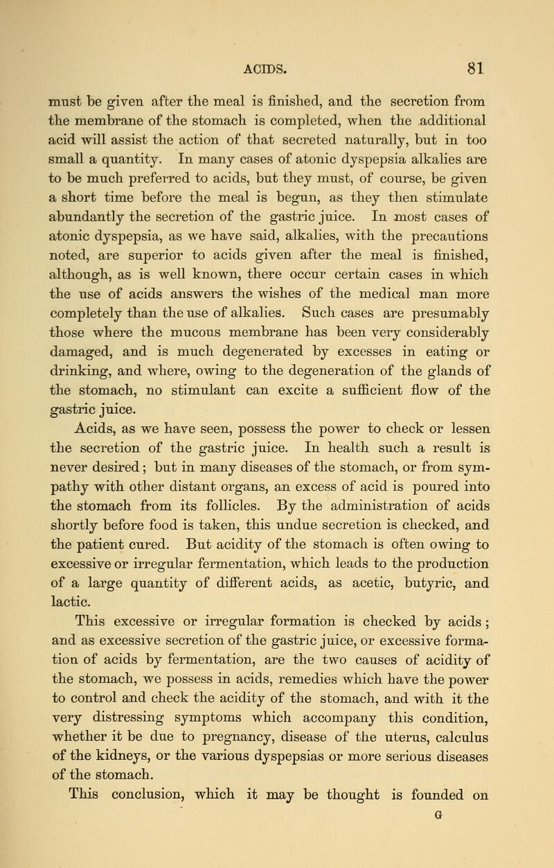 must be given after tlie meal is finished, and the secretion from the ra.embrane of the stomach is completed, when the additional acid will assist the action of that secreted naturally, but in too small a quantity. In many cases of atonic dyspepsia alkalies are to be much preferred to acids, but they must, of course, be given a short time before the meal is begun, as they then stimulate abundantly the secretion of the gastric juice. In m.ost cases of atonic dyspepsia, as we have said, alkalies, with the precautions noted, are superior to acids given after the meal is finished, although, as is well known, there occur certain cases in which the use of acids answers the wishes of the medical man more completely than the use of alkalies. Such cases are presumably those where the mucous membrane has been very considerably damaged, and is much degenerated by excesses in eating or drinking, and where, owing to the degeneration of the glands of the stomach, no stimulant can excite a sufficient flow of the gastric juice. Acids, as we have seen, possess the power to check or lessen the secretion of the gastric juice. In health such a result is never desired; but in many diseases of the stomach, or from sym- pathy with other distant organs, an excess of acid is poured into the stomach from its follicles. By the administration of acids shortly before food is taken, this undue secretion is checked, and the patient cured. But acidity of the stomach is often owing to excessive or irregular fermentation, which leads to the production of a large quantity of different acids, as acetic, butyric, and lactic. This excessive or irregular formation is checked by acids ; and as excessive secretion of the gastric juice, or excessive forma- tion of acids by fermentation, are the two causes of acidity of the stomach, we possess in acids, remedies which have the power to control and check the acidity of the stomach, and with it the very distressing symptoms which accompany this condition, whether it be due to pregnancy, disease of the uterus, calculus of the kidneys, or the various dyspepsias or more serious diseases of the stomach. This conclusion, which it may be thought is founded on G