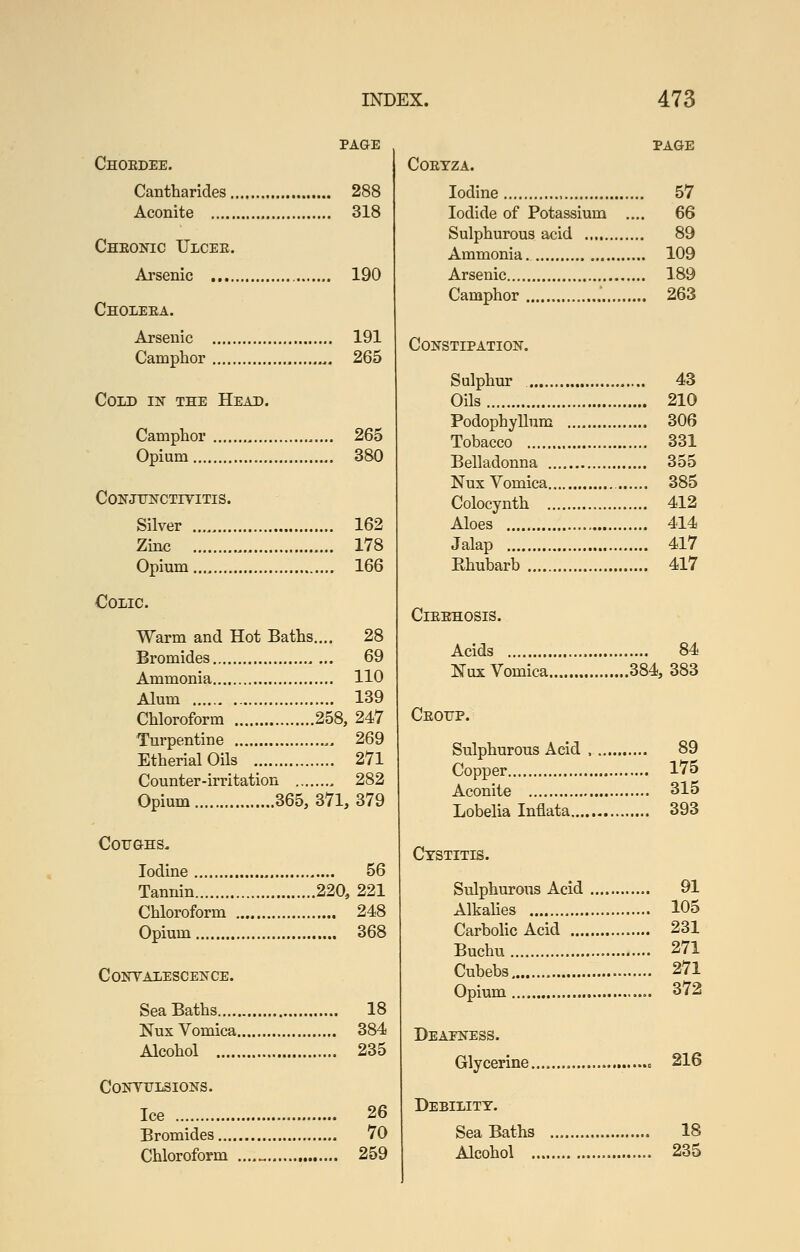 PAGE Choedee. Cantharides 288 Aconite 318 Cheonic Ulcee. Arsenic 190 Choleea. Arsenic 191 Camphor , 265 Cold in the Head. Camphor 265 Opium 380 CoNJrNCTiyiTis. Silver 162 Zinc 178 Opium 166 Colic. Warm and Hot Baths.... 28 Bromides 69 Ammonia 110 Alum 139 Chloroform 258, 247 Turpentine 269 EtherialOils 271 Counter-irritation 282 Opium 365, 371, 379 CorGHS. Iodine 56 Tannin 220, 221 Chloroform 248 Opium 368 CoirVAlESCENCE. Sea Baths 18 Nux Vomica 384 Alcohol 235 CONYUIiSIONS. Ice 26 Bromides 70 Chloroform ....„ 259 PAGE COEYZA. Iodine 57 Iodide of Potassium .... 66 Sulphurous acid 89 Ammonia 109 Arsenic 189 Camphor 263 Constipation. Sulphur 43 Oils 210 Podophyllum 306 Tobacco 331 Belladonna 355 Nux Vomica 385 Colocynth 412 Aloes 414 Jalap 417 Ehubarb 417 ClEEHOSIS. Acids 84 Nux Vomica 384, 383 Ceoitp. Sulphurous Acid , 89 Copper 175 Aconite 315 Lobelia Inflata 393 Cystitis. Sulphurous Acid 91 Alkalies 105 Carbolic Acid 231 Buchu 271 Cubebs 271 Opium 372 BEAElSrESS. Glycerine » 216 Debility. Sea Baths 18 Alcohol 235